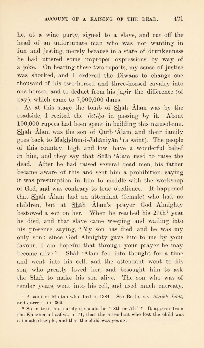 he, at a wine party, signed to a slave, and cut off the head of an unfortunate man who was not wanting in fun and jesting, merely because in a state of drunkenness he had uttered some improper expressions by way of a joke. On hearing these two reports, my sense of justice was shocked, and I ordered the Diwans to change one thousand of his two-horsed and three-horsed cavalry into one-horsed, and to deduct from his jagir the difference (of pay), which came to 7,000,000 dams. As at this stage the tomb of Shah 'Alam was by the roadside, I recited the fatiha in passing by it. About 100,000 rupees had been spent in building this mausoleum. Shah 'Alam was the son of Qutb 'Alam, and their family goes back to Makhdum-i-Jahaniyan ^ (a saint). The people of this country, high and low, have a wonderful belief in him, and they say that Shah 'Alam used to raise the dead. After he had raised several dead men, his father became aware of this and sent him a prohibition, saying it was presumption in him to meddle with the workshop of God, and was contrary to true obedience. It happened that Shah 'Alam had an attendant (female) who had no children, but at Shah ‘Alam’s prayer God Almighty bestowed a son on her. When he reached his 27th'^ year he died, and that slave came weeping and wailing into his presence, saying, “ My son has died, and he was my only son ; since God Almighty gave him to me by your favour, I am hopeful that through your prayer he may become alive.” Shah ‘Alam fell into thought for a time and went into his cell, and the attendant went to his son, who greatly loved her, and besought him to ask the Shah to make his son alive. The son, who was of tender years, went into his cell, and used much entreaty. ^ A saint of Multan who died in 1384. See Beale, s.v. ShaiT^ Jaldl, and Jarrett, iii, 369. 2 So in text, but surely it should be “ 8th or 7th ” ? It appears from the Khazinatu-l-asfiya, ii, 71, that the attendant who lost the child was a female disciple, and that the child was young.