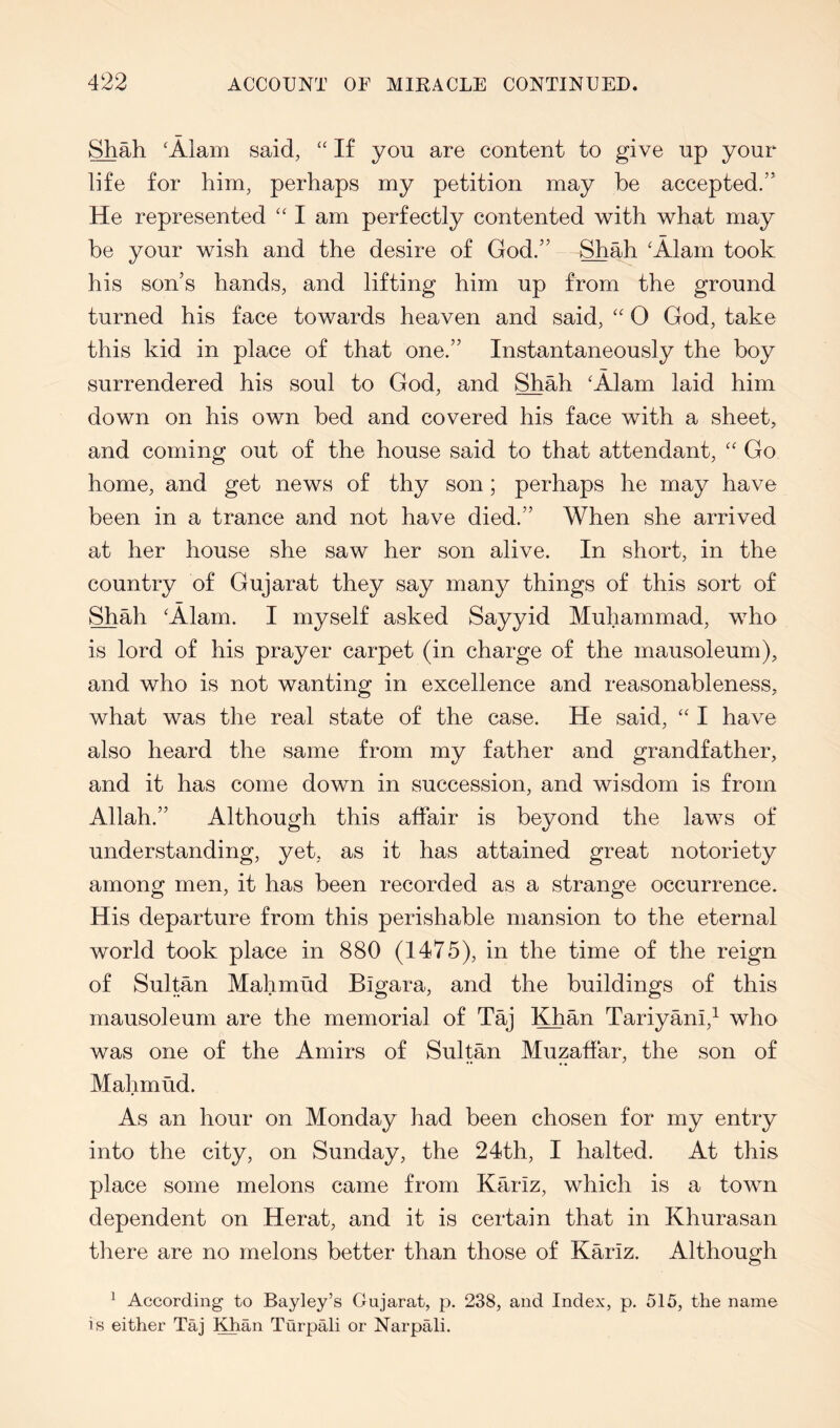 Shah 'Alam said, “ If you are content to give up your life for him, perhaps my petition may be accepted.” He represented “ I am perfectly contented with what may be your wish and the desire of God.” Shah 'Alam took his son’s hands, and lifting him up from the ground turned his face towards heaven and said, '' 0 God, take this kid in place of that one.” Instantaneously the boy surrendered his soul to God, and Shah ‘Alam laid him down on his own bed and covered his face with a sheet, and coming out of the house said to that attendant, Go home, and get news of thy son; perhaps he may have been in a trance and not have died.” When she arrived at her house she saw her son alive. In short, in the country of Gujarat they say many things of this sort of Shah ‘Alam. I myself asked Sayyid Muhammad, who is lord of his prayer carpet (in charge of the mausoleum), and who is not wanting in excellence and reasonableness, what was the real state of the case. He said, I have also heard the same from my father and grandfather, and it has come down in succession, and wisdom is from Allah.” Although this affair is beyond the laws of understanding, yet, as it has attained great notoriety among men, it has been recorded as a strange occurrence. His departure from this perishable mansion to the eternal world took place in 880 (1475), in the time of the reign of Sultan Mahmud Bigara, and the buildings of this mausoleum are the memorial of Taj !^an Tariyani,^ who was one of the Amirs of Sultan Muzaffar, the son of Mahmud. As an hour on Monday had been chosen for my entry into the city, on Sunday, the 24th, I halted. At this place some melons came from Kariz, which is a town dependent on Herat, and it is certain that in Khurasan there are no melons better than those of Kariz. Although ^ According to Bayley’s Gujarat, p. 238, and Index, p. 515, the name is either Taj Khan Turpali or Narpali.