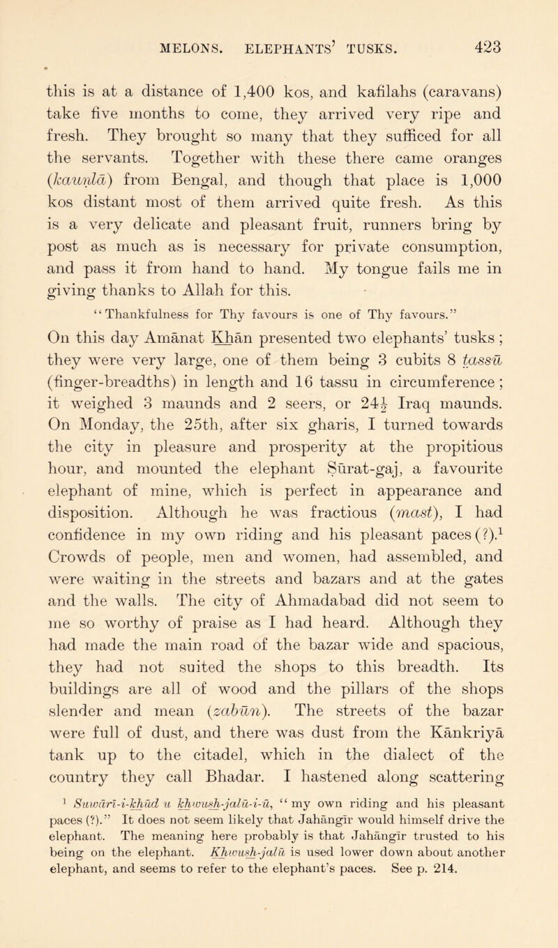 » this is at a distance of 1,400 kos, and kafilahs (caravans) take five months to come, they arrived very ripe and fresh. They brought so many that they sufficed for all the servants. Together with these there came oranges {kaunld) from Bengal, and though that place is 1,000 kos distant most of them arrived quite fresh. As this is a very delicate and pleasant fruit, runners bring by post as much as is necessary for private consumption, and pass it from hand to hand. My tongue fails me in giving thanks to Allah for this. ‘ ‘ Thankfulness for Thy favours is one of Thy favours. ” On this day Amanat ^^an presented two elephants’ tusks; they were very large, one of them being 3 cubits 8 tassu (finger-breadths) in length and 16 tassu in circumference; it weighed 3 maunds and 2 seers, or 24i- Iraq maunds. On Monday, the 25th, after six gharis, I turned towards the city in pleasure and prosperity at the propitious hour, and mounted the elephant Surat-gaj, a favourite elephant of mine, which is perfect in appearance and disposition. Although he was fractious (mast), I had confidence in my own riding and his pleasant paces (?).^ Crowds of people, men and women, had assembled, and were waiting in the streets and bazars and at the gates and the walls. The city of Ahmadabad did not seem to me so worthy of praise as I had heard. Although they had made the main road of the bazar wide and spacious, they had not suited the shops to this breadth. Its buildings are all of wood and the pillars of the shops slender and mean (zahun). The streets of the bazar were full of dust, and there was dust from the Kankriya tank up to the citadel, which in the dialect of the country they call Bhadar. I hastened along scattering ^ Siiwarl-i-Jchfid u ¥hwiiidi-jodu-i-u, “ my own riding and his pleasant paces (?).” It does not seem likely that Jahangir would himself drive the elephant. The meaning here probably is that Jahangir trusted to his being on the elephant. used lower down about another elephant, and seems to refer to the elephant’s paces. See p. 214.