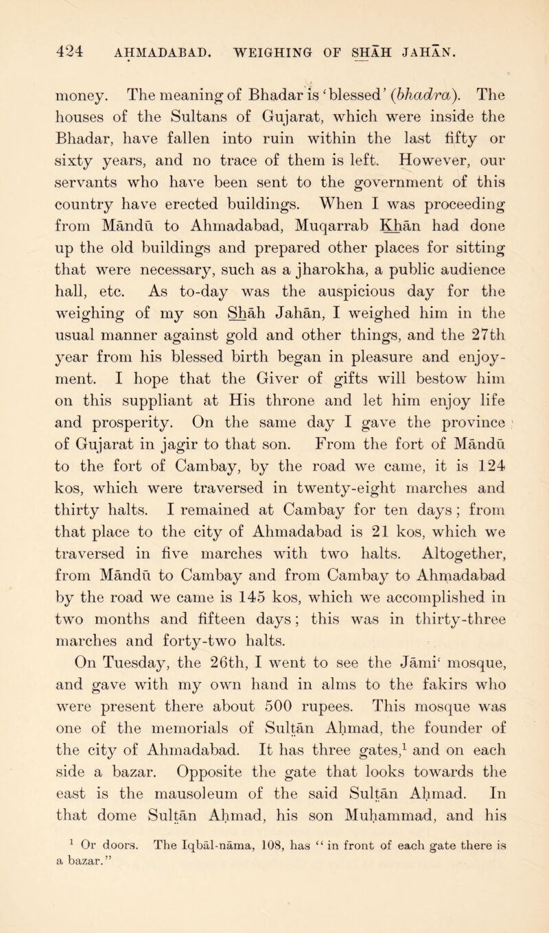 money. The meaning of Bhadar is 'blessed’ (bhadra). The houses of the Sultans of Gujarat, which were inside the Bhadar, have fallen into ruin within the last fifty or sixty years, and no trace of them is left. However, our servants who have been sent to the government of this country have erected buildings. When I was proceeding from Mandu to Ahmadabad, Muqarrab lOian had done up the old buildings and prepared other places for sitting that were necessary, such as a jharokha, a public audience hall, etc. As to-day was the auspicious day for the weighing of my son Shah Jahan, I weighed him in the usual manner against gold and other things, and the 27th year from his blessed birth began in pleasure and enjoy- ment. I hope that the Giver of gifts will bestow him on this suppliant at His throne and let him enjoy life and prosperity. On the same day I gave the province of Gujarat in jagir to that son. From the fort of Mandu to the fort of Cambay, by the road we came, it is 124 kos, which were traversed in twenty-eight marches and thirty halts. I remained at Cambay for ten days; from that place to the city of Ahmadabad is 21 kos, which we traversed in five marches with two halts. Altogether, from Mandu to Cambay and from Cambay to Ahmadabad by the road we came is 145 kos, which we accomplished in two months and fifteen days; this was in thirty-three marches and forty-two halts. On Tuesday, the 26th, I went to see the Jami' mosque, and gave with my own hand in alms to the fakirs who were present there about 500 rupees. This mosque was one of the memorials of Sultan Ahmad, the founder of the city of Ahmadabad. It has three gates,^ and on each side a bazar. Opposite the gate that looks towards the east is the mausoleum of the said Sultan Ahmad. In that dome Sultan Ahmad, his son Muhammad, and his ^ Or doors. The Iqbal-nama, 108, has “ in front of each gate there is a bazar.”