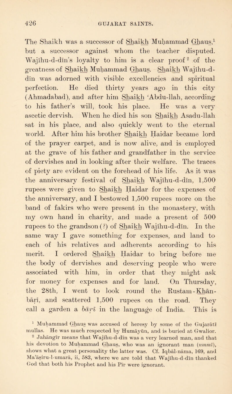 The Shaikh was a successor of Shaikh Muhammad Ghaus2 but a successor against whom the teacher disputed. Wajihu-d-din’s loyalty to him is a clear proof ^ of the greatness of Shaikh Muhammad Ghaus. Shail^ Wajihu-d- din was adorned with visible excellencies and spiritual perfection. He died thirty years ago in this city (Ahmadabad), and after him Shail^ ‘Abdu-llah, according to his father’s will, took his place. He was a very ascetic dervish. When he died his son Shai^ Asadu-llah sat in his place, and also quickly went to the eternal world. After him his brother Shail^ Haidar became lord of the prayer carpet, and is now alive, and is employed at the grave of his father and grandfather in the service of dervishes and in looking after their welfare. The traces, of piety are evident on the forehead of his life. As it was the anniversary festival of Shaikh Wajihu-d-din, 1,500 rupees were given to Shai^ Haidar for the expenses of the anniversary, and I bestowed 1,500 rupees more on the band of fakirs who were present in the monastery, with my own hand in charity, and made a present of 500 rupees to the grandson (?) of Shaikh Wajihu-d-din. In the same way I gave something for expenses, and land to each of his relatives and adherents according to his merit. I ordered Shaitt Haidar to bring before me the body of dervishes and deserving people who were associated with him, in order that they might ask for money for expenses and for land. On Thursday, the 28th, I went to look round the Rustam-Khan-- bari, and scattered 1,500 rupees on the road. They call a garden a hdrl in the language of India. This is ^ Muhammad Ghaus was accused of heresy by some of the Gujarati mullas. He was much respected by Humayun, and is buried at Gwalior. ^ Jahangir means that Wajihu-d-din was a very learned man, and that his devotion to Muhammad Ghaus, who was an ignorant man [umml), shows what a great personality the latter was. Of. Iqbal-nama, 169, and Ma’asiru-l-umara, ii, 583, where we are told that Wajihu-d-din thanked God that both his Prophet and his Pir were ignorant.