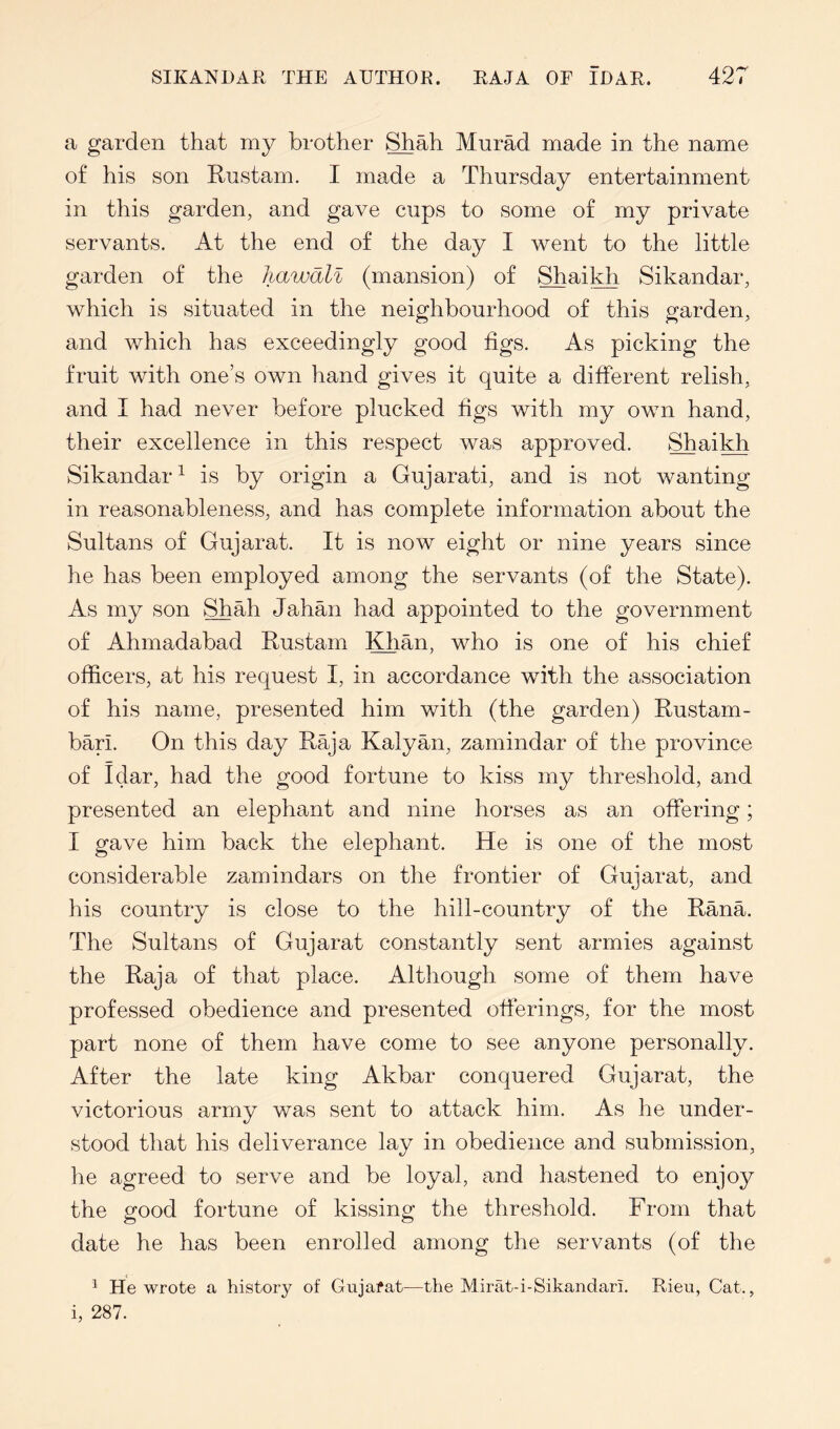 a garden that my brother ^ah Murad made in the name of his son Rustam. I made a Thursday entertainment in this garden, and gave cups to some of my private servants. At the end of the day I went to the little garden of the liawall (mansion) of ^ai]^ Sikandar, which is situated in the neighbourhood of this garden, and which has exceedingly good figs. As picking the fruit with one’s own hand gives it quite a different relish, and I had never before plucked figs with my own hand, their excellence in this respect was approved. Shaikh Sikandar^ is by origin a Gujarati, and is not wanting in reasonableness, and has complete information about the Sultans of Gujarat. It is now eight or nine years since he has been employed among the servants (of the State). As my son Shah Jahan had appointed to the government of Ahmadabad Rustam Khan, who is one of his chief officers, at his request I, in accordance with the association of his name, presented him with (the garden) Rustam- bari. On this day Raja Kalyan, zamindar of the province of Idar, had the good fortune to kiss my threshold, and presented an elephant and nine horses as an offering; I gave him back the elephant. He is one of the most considerable zamindars on the frontier of Gujarat, and his country is close to the hill-country of the Rana. The Sultans of Gujarat constantly sent armies against the Raja of that place. Although some of them have professed obedience and presented offerings, for the most part none of them have come to see anyone personally. After the late king Akbar conquered Gujarat, the victorious army was sent to attack him. As he under- stood that his deliverance lay in obedience and submission, he agreed to serve and be loyal, and hastened to enjoy the good fortune of kissing the threshold. From that date he has been enrolled among the servants (of the ^ He wrote a history of Gujafat—the Mirat-i-SikandarL Rieii, Cat., i, 287.
