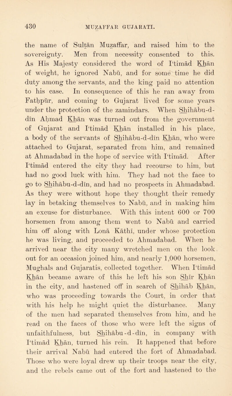 the name of Sultan Muzaifar, and raised him to the sovereignty. Men from necessitj^ consented to this. As His Majesty considered the word of I'timad Khan of weight, he ignored Nabii, and for some time he did duty among the servants, and the king paid no attention to his case. In consequence of this he ran away from Fathptir, and coming to Gujarat lived for some years under the protection of the zamindars. When Shihabu-d- din Ahmad Khan was turned out from the o^overnment of Gujarat and I'timad Khan installed in his place, a body of the servants of Shihabu-d-din Khan, who were attached to Gujarat, separated from him, and remained at Ahmadabad in the hope of service with Idimad. After Idimad entered the city they had recourse to him, but had no good luck with him. They had not the face to go to Shihabu-d-din, and had no prospects in Ahmadabad. As they were without hope they thought their remedy lay in betaking themselves to Nabti, and in making him an excuse for disturbance. With this intent 600 or 700 horsemen from among them went to Nabu and carried him off along with Lona Kathi, under whose protection he was living, and proceeded to Ahmadabad. When he arrived near the city many wretched men on the look out for an occasion joined him, and nearly 1,000 horsemen, Mughals and Gujaratis, collected together. When ITimM Khan became aware of this he left his son Shir Khan in the city, and hastened off in search of Shihab Khan, who was proceeding towards the Court, in order that with his help he might quiet the disturbance. Many of the men had separated themselves from him, and he read on the faces of those who were left the signs of unfaithfulness, but Shihabu-d-din, in company with Iffimad Khan, turned his rein. It happened that before their arrival Nabu had entered the fort of Ahmadabad. Those who were loyal drew up their troops near the city, and the rebels came out of the fort and hastened to the