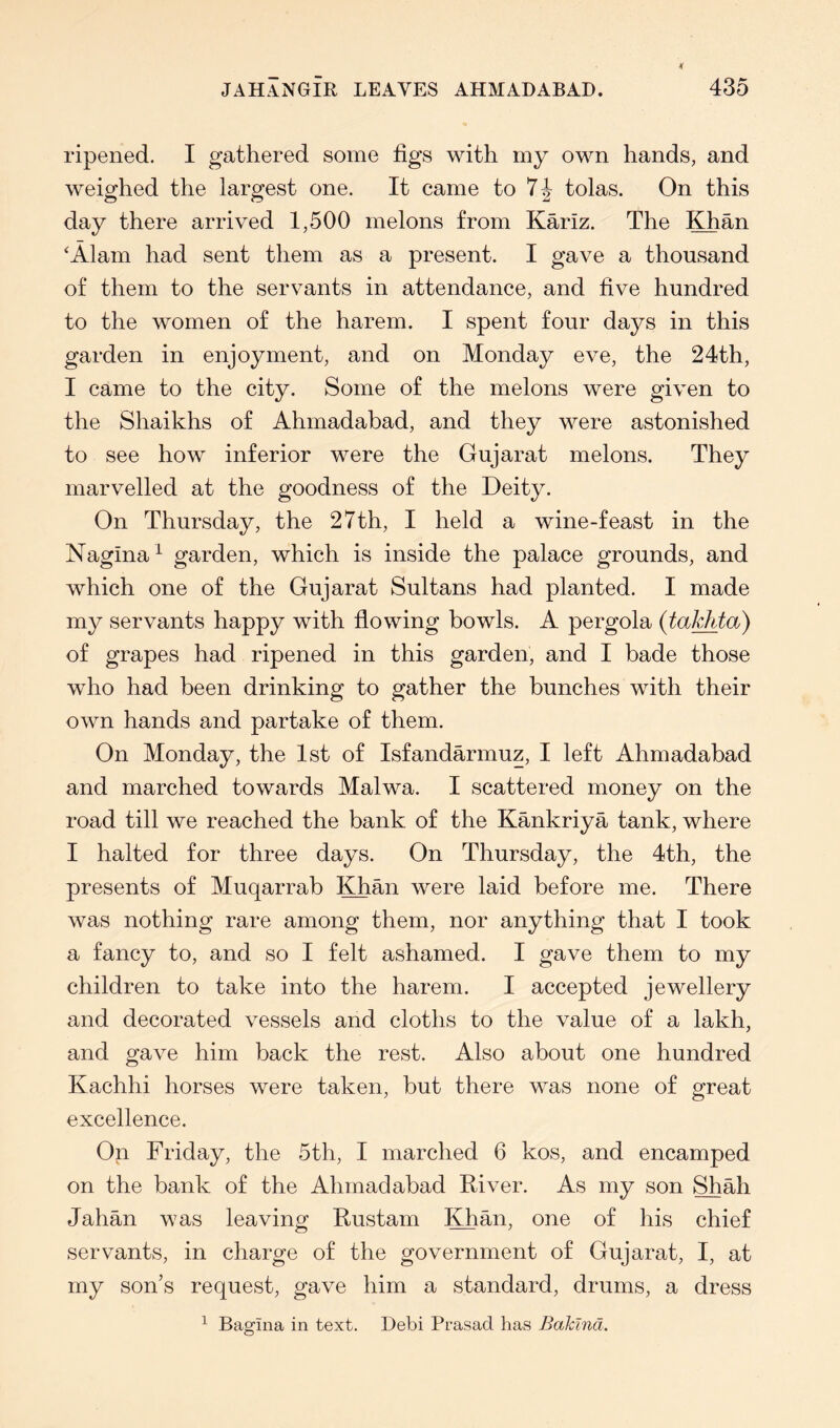 ripened. I gathered some figs with my own hands, and weighed the largest one. It came to 74 tolas. On this day there arrived 1,500 melons from KMz. The Khan ^Alam had sent them as a present. I gave a thousand of them to the servants in attendance, and five hundred to the women of the harem. I spent four days in this garden in enjoyment, and on Monday eve, the 24th, I came to the city. Some of the melons were given to the Shaikhs of Ahmadabad, and they were astonished to see how inferior were the Gujarat melons. They marvelled at the goodness of the Deity. On Thursday, the 27th, I held a wine-feast in the Nagina^ garden, which is inside the palace grounds, and which one of the Gujarat Sultans had planted. I made my servants happy with flowing bowls. A pergola (takhta) of grapes had ripened in this garden, and I bade those who had been drinking to gather the bunches with their own hands and partake of them. On Monday, the 1st of Isfandarmuz, I left Ahmadabad and marched towards Malwa. I scattered money on the road till we reached the bank of the Kankriya tank, where I halted for three days. On Thursday, the 4th, the presents of Muqarrab Khan were laid before me. There was nothing rare among them, nor anything that I took a fancy to, and so I felt ashamed. I gave them to my children to take into the harem. I accepted jewellery and decorated vessels and cloths to the value of a lakh, and gave him back the rest. Also about one hundred Kachhi horses were taken, but there was none of great excellence. On Friday, the 5th, I marched 6 kos, and encamped on the bank of the Ahmadabad River. As my son Shah Jahan was leaving Rustam Khan, one of his chief servants, in charge of the government of Gujarat, I, at my son’s request, gave him a standard, drums, a dress ^ Bagina in text. Debi Prasad has Bakina.