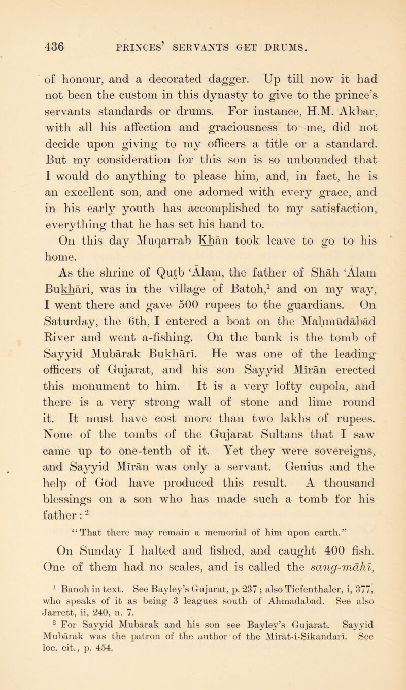 of honour, and a decorated dagger. Up till now it had not been the custom in this dynasty to give to the prince’s servants standards or drums. For instance, H.M. Akbar, with all his affection and graciousness to^une, did not decide upon giving to my officers a title or a standard. But my consideration for this son is so unbounded that I would do anything to please him, and, in fact, he is an excellent son, and one adorned with every grace, and in his early youth has accomplished to my satisfaction,, everything that he has set his hand to. On this day Muqarrab Khan took leave to go to his home. As the shrine of Qutb ‘Alam, the father of Shah ‘Alam Bulbari, was in the village of Batoh,^ and on my way, I went there and gave 500 rupees to the guardians. On Saturday, the 6th, I entered a boat on the Mahmudabad River and went a-fishing. On the bank is the tomb of Sayyid Mubarak Bukhari. He was one of the leading officers of Gujarat, and his son Sayyid Miran erected this monument to him. It is a very lofty cupola, and there is a very strong wall of stone and lime round it. It must have cost more than two lakhs of rupees. None of the tombs of the Gujarat Sultans that I saw came up to one-tenth of it. Yet they were sovereigns, and Sayyid Miran was only a servant. Genius and the help of God have produced this result. A thousand blessings on a son who has made such a tomb for his father: “That there may remain a memorial of him upon earth.” On Sunday I halted and fished, and caught 400 fish. One of them had no scales, and is called the sang-mdhi, ^ Banoh in text. See Bayley’s Gujarat, p. 287 ; also Tiefenthaler, i, 377, who speaks of it as being 3 leagues south of Ahmadabad. See also Jarrett, ii, 240, n. 7. ” For Sayyid Mubarak and his son see Bayley’s (4ujarat. Sayyid Mubarak was the patron of the author of the Mirat-i-Sikandari. See loc. cit,, p. 454.