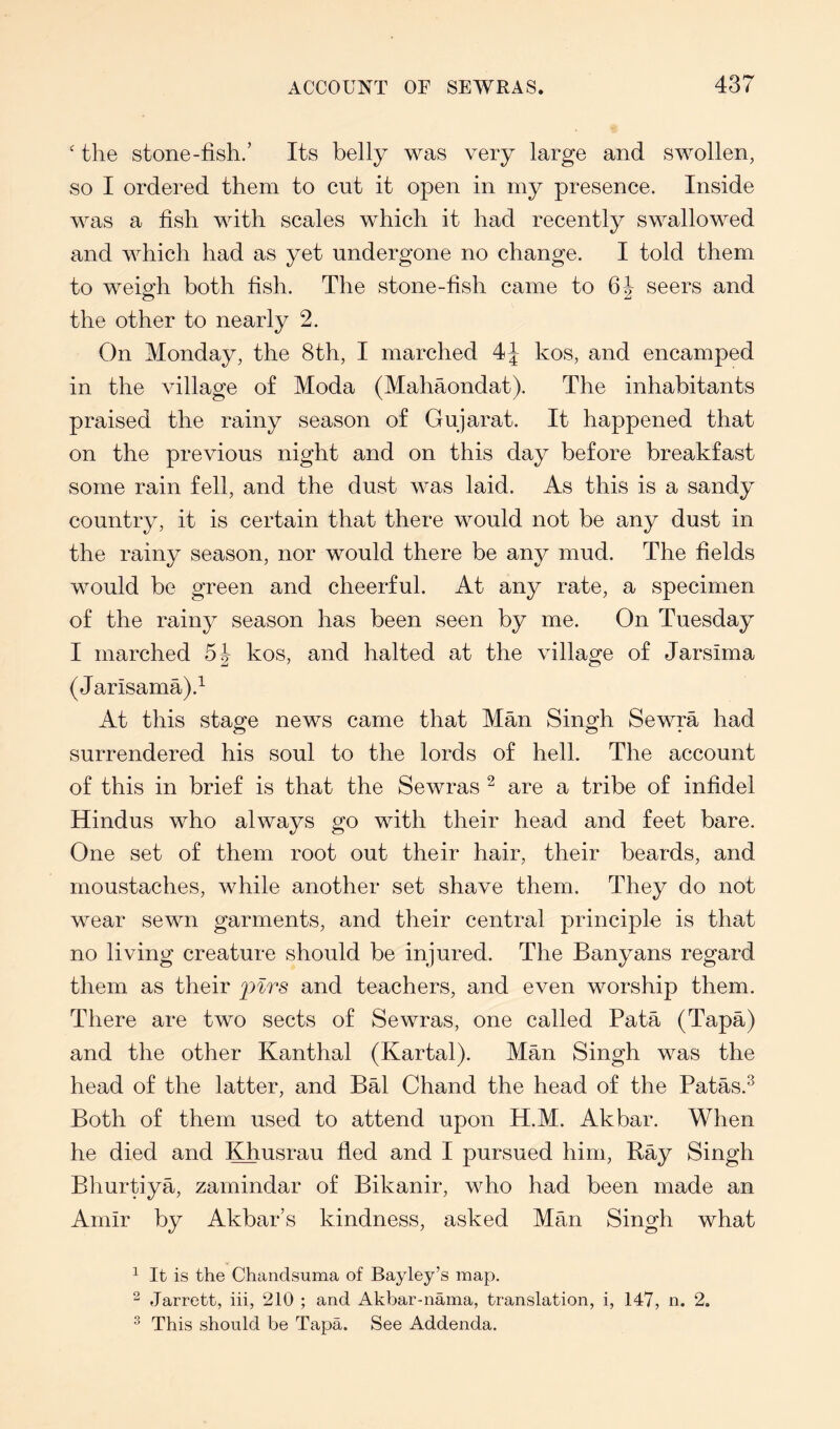 ' the stone-fish.’ Its belly was very large and swollen, so I ordered them to cut it open in my presence. Inside was a fish with scales which it had recently swallowed and which had as yet undergone no change. I told them to weigh both fish. The stone-fish came to seers and the other to nearly 2. On Monday, the 8th, I marched kos, and encamped in the village of Moda (Mahaondat). The inhabitants praised the rainy season of Gujarat. It happened that on the previous night and on this day before breakfast some rain fell, and the dust was laid. As this is a sandy country, it is certain that there would not be any dust in the rainy season, nor would there be any mud. The fields would be green and cheerful. At any rate, a specimen of the rainy season has been seen by me. On Tuesday I marched kos, and halted at the village of Jarsima (Jarisama).^ At this stage news came that Man Singh Sewra had surrendered his soul to the lords of hell. The account of this in brief is that the Sewras ^ are a tribe of infidel Hindus who always go with their head and feet bare. One set of them root out their hair, their beards, and moustaches, while another set shave them. They do not wear sewn garments, and their central principle is that no living creature should be injured. The Banyans regard them as their pirs and teachers, and even worship them. There are two sects of Sewras, one called Pata (Tapa) and the other Kanthal (Kartal). Man Singh was the head of the latter, and Bal Chand the head of the Patas.^ Both of them used to attend upon H.M. Akbar. When he died and Khusrau fled and I pursued him, Kay Singh Bhurtiya, zamindar of Bikanir, who had been made an Amir by Akbar’s kindness, asked Man Singh what ^ It is the Chandsuma of Bayley’s map. ^ Jarrett, iii, 210 ; and Akbar-nama, translation, i, 147, n. 2. This should be Tapa. See Addenda.