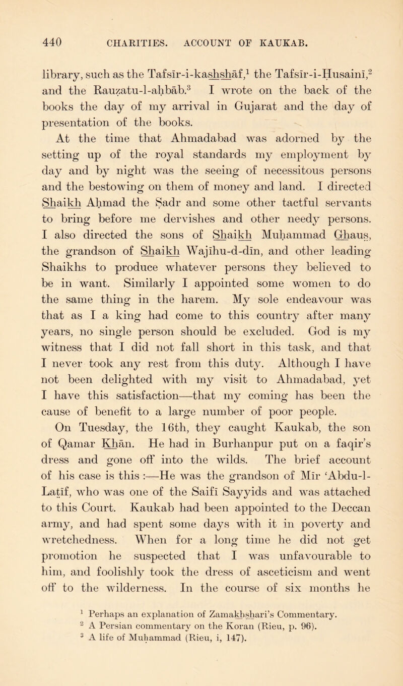 library, such as the Ta£sir-i-ka^shaf,^ the Ta£sir-i-Husaini,^ and the Rauzatu-l-ahbab.^ I wrote on the back of the books the day of my arrival in Gujarat and the day of presentation of the books. At the time that Ahmadabad was adorned by the setting up of the royal standards my employment by day and by night was the seeing of necessitous persons and the bestowing on them of money and land. I directed Shail^ Ahmad the Sadr and some other tactful servants to bring before me dervishes and other needy persons. I also directed the sons of ShaiMi Muhammad Ghaus, the grandson of Shai^ Wajihu-d-din, and other leading Shaikhs to produce whatever persons they believed to be in want. Similarly I appointed some women to do the same thing in the harem. My sole endeavour was that as I a king had come to this country after many years, no single person should be excluded. God is my witness that I did not fall short in this task, and that I never took any rest from this duty. Although I have not been delighted with my visit to Ahmadabad, yet I have this satisfaction—that my coming has been the cause of benefit to a large number of poor people. On Tuesday, the 16th, they caught Kaukab, the son of Qamar l^an. He had in Burhanpur put on a faqir’s dress and gone off into the wilds. The brief account of his case is this :—He was the grandson of Mir ‘Abdu-1- Latif, who was one of the Saifi Sayyids and was attached to this Court. Kaukab had been appointed to the Deccan army, and had spent some days with it in poverty and wretchedness. When for a long time he did not get promotion he suspected that I was unfavourable to him, and foolishly took the dress of asceticism and went off to the wilderness. In the course of six months he ^ Perhaps an explanation of ZamaHishari’s Commentary. ^ A Persian commentary on the Koran (Rieu, p. 96). ^ A life of Muhammad (Rieu, i, 147).