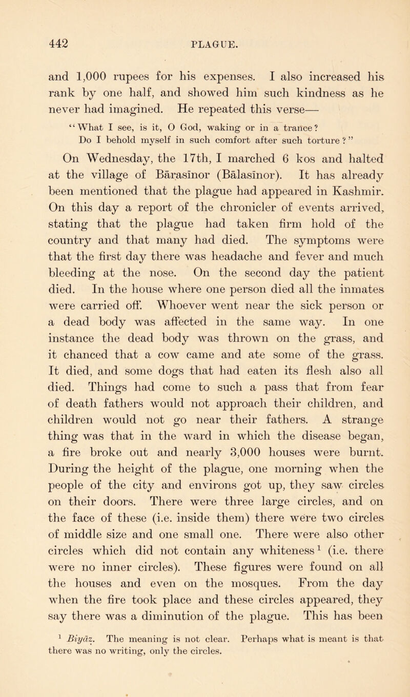 and 1,000 rupees for his expenses. I also increased hia rank by one half, and showed him such kindness as he never had imagined. He repeated this verse— “What I see, is it, O God, waking or in a trance? Do I behold myself in such comfort after such torture ? ” On Wednesday, the 17th, I marched 6 kos and halted at the village of Barasinor (Balasinor). It has already been mentioned that the plague had appeared in Kashmir. On this day a report of the chronicler of events arrived^ stating that the plague had taken firm hold of the country and that many had died. The symptoms were that the first day there was headache and fever and much bleeding at the nose. On the second day the patient died. In the house where one person died all the inmates were carried off. Whoever went near the sick person or a dead body was affected in the same way. In one instance the dead body was thrown on the grass, and it chanced that a cow came and ate some of the grass. It died, and some dogs that had eaten its flesh also all died. Things had come to such a pass that from fear of death fathers would not approach their children, and children would not go near their fathers. A strange thing was that in the ward in which the disease began, a fire broke out and nearly 3,000 houses were burnt. During the height of the plague, one morning when the people of the city and environs got up, they saw circles, on their doors. There were three large circles, and on the face of these (i.e. inside them) there were two circles of middle size and one small one. There were also other circles which did not contain any whiteness ^ (i.e. there were no inner circles). These figures were found on all the houses and even on the mosques. From the day when the fire took place and these circles appeared, they say there was a diminution of the plague. This has been ^ Biydz. The meaning is not clear. Perhaps what is meant is that there was no writing, only the circles.