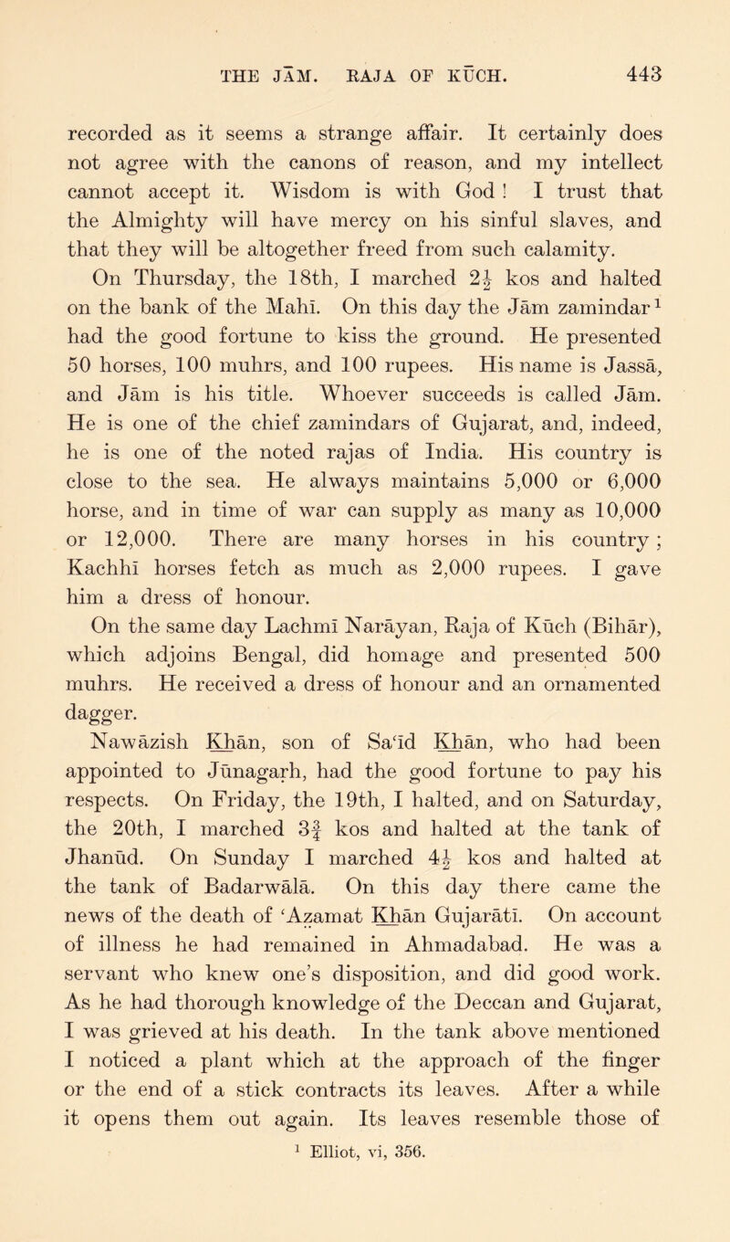 THE JAM. RAJA OF KUCH. 448 recorded as it seems a strange affair. It certainly does not agree with the canons of reason, and my intellect cannot accept it. Wisdom is with God ! I trust that the Almighty will have mercy on his sinful slaves, and that they will be altogether freed from such calamity. On Thursday, the 18th, I marched kos and halted on the bank of the Mahi. On this day the Jam zamindar^ had the good fortune to kiss the ground. He presented 50 horses, 100 muhrs, and 100 rupees. His name is JassA and Jam is his title. Whoever succeeds is called Jam. He is one of the chief zamindars of Gujarat, and, indeed, he is one of the noted rajas of India. His country is close to the sea. He always maintains 5,000 or 6,000 horse, and in time of war can supply as many as 10,000 or 12,000. There are many horses in his country; Kachhi horses fetch as much as 2,000 rupees. I gave him a dress of honour. On the same day Lachmi Narayan, Raja of Kuch (Bihar), which adjoins Bengal, did homage and presented 500 muhrs. He received a dress of honour and an ornamented dagger. Nawazish Khan, son of SaTd Khan, who had been appointed to Junagarh, had the good fortune to pay his respects. On Friday, the 19th, I halted, and on Saturday, the 20th, I marched 3J kos and halted at the tank of Jhanud. On Sunday I marched 4J kos and halted at the tank of Badarwala. On this day there came the news of the death of 'Azamat Khan Gujarati. On account of illness he had remained in Ahmadabad. He was a servant who knew one’s disposition, and did good work. As he had thorough knowledge of the Deccan and Gujarat, I was grieved at his death. In the tank above mentioned I noticed a plant which at the approach of the finger or the end of a stick contracts its leaves. After a while it opens them out again. Its leaves resemble those of ^ Elliot, vi, 356.