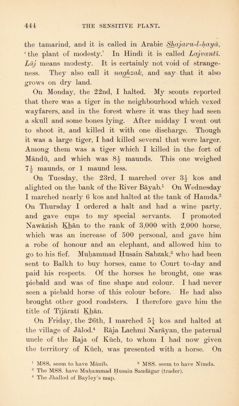the tamarind, and it is called in Arabic Shajaru-I-haya,  the plant of modesty.’ In Hindi it is called Lajvanti. Ldj means modesty. It is certainly not void of strange- ness. They also call it naghzak, and say that it also grows on dry land. On Monday, the 22nd, I halted. My scouts reported that there was a tiger in the neighbourhood which vexed wayfarers, and in the forest where it was they had seen a skull and some bones lying. After midday I went out to shoot it, and killed it with one discharge. Though it was a large tiger, I had killed several that were larger. Amon£ them was a ticker which I killed in the fort of Mandu, and which was maunds. This one weighed maunds, or I maund less. On Tuesday, the 23rd, I marched over kos and alighted on the bank of the River Bayab.^ On Wednesday I marched nearly 6 kos and halted at the tank of Hamda.^ On Thursday I ordered a halt and had a wine party, and gave cups to my special servants. I promoted Nawazish Khan to the rank of 3,000 with 2,000 horse, which was an increase of 500 personal, and gave him a robe of honour and an elephant, and allowed him to go to his fief. Muhammad Husain Sabzak,^ who had been sent to Balkh to buy horses, came to Court to-day and paid his respects. Of the horses he brought, one was piebald and was of fine shape and colour. I had never seen a piebald horse of this colour before. He had also brought other good roadsters. I therefore gave him the title of Tijarati Khan. On Friday, the 26th, I marched kos and halted at the village of Jalod.^ Raja Lachmi Narayan, the paternal uncle of the Raja of Kuch, to whom I had now given the territory of Kuch, was presented with a horse. On ^ MSS. seem to have Manib. MSS. seem to have Nimda. ^ The MSS. have Muhammad Husain Saudagar (trader). ^ The Jhallod of Bayley’s map.