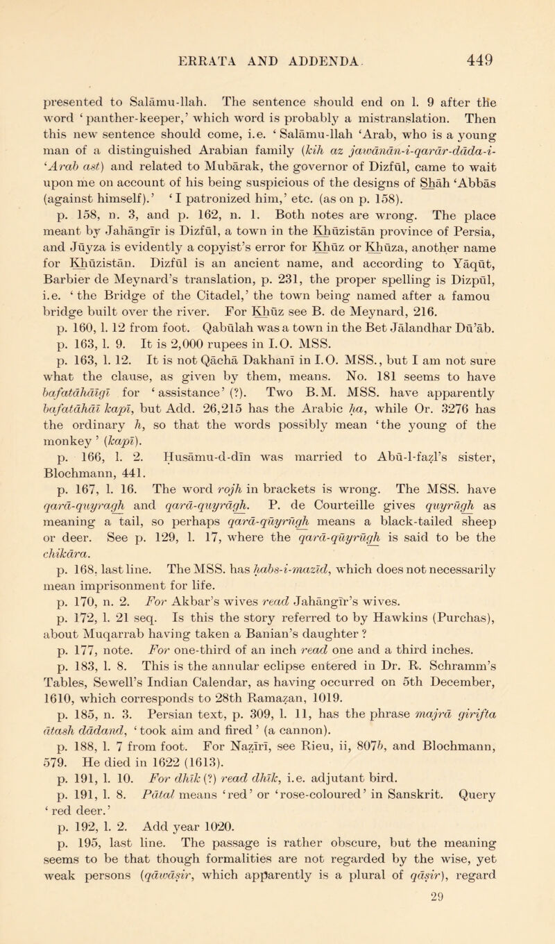 presented to Salamu-llah. The sentence should end on 1. 9 after the word ‘panther-keeper,’ which word is probably a mistranslation. Then this new sentence should come, i.e. ‘ Salamu-llah ‘Arab, who is a young man of a distinguished Arabian family (kih az jaiucmdn-i-qardr-ddda-i- ^Arab ast) and related to Mubarak, the governor of Dizful, came to wait upon me on account of his being suspicious of the designs of Shah ‘Abbas (against himself).’ ‘I patronized him,’ etc. (as on p. 158). p. 158, n. 3, and p. 162, n. 1. Both notes are wrong. The place meant bj^ Jahangir is Dizful, a town in the Khuzistan province of Persia, and Juyza is evidently a copyist’s error for Khuz or Khuza, another name for lOirizistan. Dizful is an ancient name, and according to Yaqut, Barbier de Meynard’s translation, p. 231, the proper spelling is Dizpul, i.e. ‘ the Bridge of the Citadel,’ the town being named after a famou bridge built over the river. For l^iiz see B. de Meynard, 216. p. 160, 1. 12 from foot. Qabulah was a town in the Bet Jalandhar Du’ab. p. 163, 1. 9. It is 2,000 rupees in I.O. MSS. p. 163, 1. 12. It is not Qacha Dakhani in I.O. MSS., but I am not sure what the clause, as given by them, means. No. 181 seems to have hafatdlidlgl for ‘assistance’!?). Two B.M. MSS. have apparently bafatdhdl Icapl, but Add. 26,215 has the Arabic Aa, while Or. 3276 has the ordinary h, so that the words possibly mean ‘the young of the monkey ’ (kapl). p. 166, 1. 2. Husamu-d-din was married to Abu-l-fazl’s sister, Blochmann, 441. p. 167, 1. 16. The word rojh in brackets is wrong. The MSS. have qard-qiiyragli and qard-qiiyrdgh. P. de Courteille gives quyrugh as meaning a tail, so perhaps qard-quyrugh means a black-tailed sheep or deer. See p. 129, 1. 17, where the qard-quyrugh is said to be the chikdra. p. 168, last line. The MSS. has h/ibs-i-mazld, which does not necessarily mean imprisonment for life. p. 170, n. 2. For Akbar’s wives read Jahangir’s wives, p. 172, 1. 21 seq. Is this the story referred to by Hawkins (Purchas), about Muqarrab having taken a Banian’s daughter ? p. 177, note. For one-third of an inch read one and a third inches, p. 183, 1. 8. This is the annular eclipse entered in Dr. R. Schramm’s Tables, Sewell’s Indian Calendar, as having occurred on 5th December, 1610, which corresponds to 28th Ramazan, 1019. p. 185, n. 3. Persian text, p. 309, 1. 11, has the phrase map'd girifta dtash dddand, ‘ took aim and fired ’ (a cannon). p. 188, 1. 7 from foot. For Naziri, see Rieu, ii, 8075, and Blochmann, 579. He died in 1622 (1613). p. 191, 1. 10. For dhik{‘t) read dhlk, i.e. adjutant bird, p. 191, 1. 8. Pdtal means ‘red’ or ‘rose-coloured’ in Sanskrit. Query ‘ red deer. ’ p. 192, 1. 2. Add year 10‘20. p. 195, last line. The passage is rather obscure, but the meaning seems to be that though formalities are not regarded by the wise, yet weak persons {qdivdsir, which apparently is a plural of qdsir), regard 29