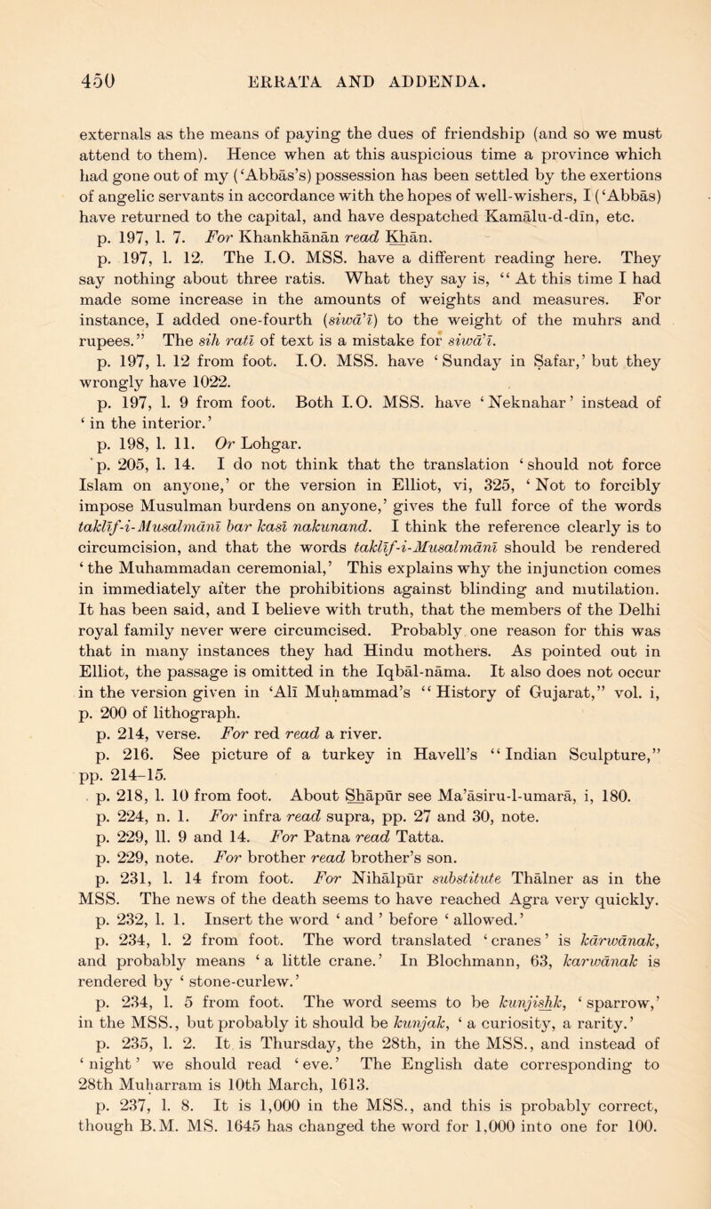 externals as the means of paying the dues of friendship (and so we must attend to them). Hence when at this auspicious time a province which had gone out of my (‘Abbas’s) possession has been settled by the exertions of angelic servants in accordance with the hopes of well-wishers, I (‘Abbas) have returned to the capital, and have despatched Kamalu-d-din, etc. p. 197, 1. 7. For Khankhanan read Edian. p. 197, 1. 12, The I.O. MSS. have a different reading here. They say nothing about three ratis. What they say is, “ At this time I had made some increase in the amounts of weights and measures. For instance, I added one-fourth {siwd'l) to the weight of the muhrs and rupees. ” The sih rati of text is a mistake for siwcCl. p. 197, 1. 12 from foot. I.O. MSS. have ‘Sunday in Safar,’ but they wrongly have 1022. p. 197, 1. 9 from foot. Both I.O. MSS. have ‘Neknahar’ instead of ‘ in the interior.’ p. 198, 1. 11. Or Lohgar. p. 205, 1. 14. I do not think that the translation ‘should not force Islam on anyone,’ or the version in Elliot, vi, 325, ‘ Not to forcibly impose Musulman burdens on anyone,’ gives the full force of the words takllf-i-Musalmdnl bar kasi nakunand. I think the reference clearly is to circumcision, and that the words takllf-i-Musalmdnl should be rendered ‘ the Muhammadan ceremonial,’ This explains why the injunction comes in immediately after the prohibitions against blinding and mutilation. It has been said, and I believe with truth, that the members of the Delhi royal family never were circumcised. Probably one reason for this was that in many instances they had Hindu mothers. As pointed out in Elliot, the passage is omitted in the Iqbal-nama. It also does not occur in the version given in ‘Ali Muhammad’s “History of Gujarat,” vol. i, p. 200 of lithograph. p. 214, verse. For red read a river. p. 216. See picture of a turkey in Havell’s “Indian Sculpture,” pp. 214-15. . p. 218, 1. 10 from foot. About Shapur see Ma’asiru-l-umara, i, 180. p. 224, n. 1. For infra read supra, pp. 27 and 30, note, p. 229, 11. 9 and 14. For Patna read Tatta. p. 229, note. For brother read brother’s son. p. 231, 1. 14 from foot. For Nihalpur substitute Thalner as in the MSS. The news of the death seems to have reached Agra very quickly, p. 232, 1. 1. Insert the word ‘ and ’ before ‘ allowed.’ p. 234, 1. 2 from foot. The word translated ‘ cranes ’ is kdrwdnak, and probably means ‘a little crane.’ In Blochmann, 63, karwdnak is rendered by ‘ stone-curlew.’ p. 234, 1. 5 from foot. The word seems to be kunji^k, ‘ sparrow,’ in the MSS., but probably it should be kunjak, ‘ a curiosity, a rarity.’ p. 235, 1. 2. It is Thursday, the 28th, in the MSS., and instead of ‘ night ’ we should read ‘ eve. ’ The English date corresponding to 28th Muliarram is 10th March, 1613. p. 237, 1. 8. It is 1,000 in the MSS., and this is probably correct, though B.M. MS. 1645 has changed the word for 1,000 into one for 100.