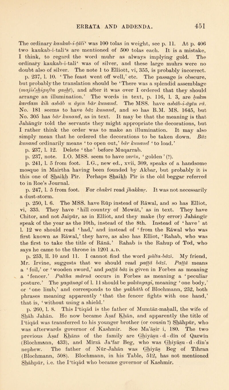 The ovd\n2i,vy kaukab-i-tdli’' was 100 tolas in weight, see p. 11. At p. 406 two kaukab-i-tali‘s are mentioned of 500 tolas each. It is a mistake, I think, to regard the word muhr as always implying gold. The ordinary kaukab-i-tali‘ was of silver, and these large muhrs were no doubt also of silver. The note 1 to Elliott, vi, 355, is probably incorrect. p. 237, 1. 10. ‘ The feast went off well,' etc. The passage is obscure, but probably the translation should be ‘There was a splendid assemblage {majis-^igufta ga^t), and after it was over I ordered that they should arrange an illumination.' The words in text, p. 116, 1. 3, are hukm kardam kih asbdh %i dyin hdr kunand. The MSS. have ashdh-i-dyin rd. No. 181 seems to have hdz kunand, and so has B.M. MS. 1645, but No. 305 has hdr kunand, as in text. It may be that the meaning is that Jahangir told the servants they might appropriate the decorations, but I rather think the order was to make an illumination. It may also simply mean that he ordered the decorations to be taken down. Bdz kunand ordinarily means ‘ to open out, ’ hdr kunand ‘ to load. ’ p. 237, 1. 12. Delete ‘ the ’ before Muqarrab. p. 237, note. I.O. MSS. seem to have zarln, ‘ golden ’ (?). p. 241, 1. 5 from foot. I.G., new ed., xvii, 309, speaks of a handsome mosque in Mairtha having been founded by Akbar, but probably it is this one of ShaiMi Pir. Perhaps Shai^ Pir is the old beggar referred to in Roe’s Journal. p. 247, 1. 5 from foot. For chakrl read jhakkar. It was not necessarily a dust-storm. p. 250, 1. 6. The MSS. have Rup instead of Rawal, and so has Elliot, vi, 335. They have ‘ hill country of Mewat,’ as in text. They have Chitor, and not Jaipur, as in Elliot, and they make (by error) Jahangir speak of the year as the 10th, instead of the 8th. Instead of ‘ have ’ at 1. 12 we should read ‘ had,’ and instead of ‘ from the Rawal who was first known as Rawal,’ they have, as also has Elliot, ‘Rahab, who was the first to take the title of Rana.’ Rahab is the Rahup of Tod, who says he came to the throne in 1201 a.d. p. 253, 11. 10 and 11. I cannot find the word pulta-hdzi. My friend, Mr. Irvine, suggests that we should read pattd hdzl. Pattd means a ‘ foil,’ or ‘wooden sword,’ Bind paUd hdz is given in Forbes as meaning a ‘ fencer. ’ Paltha mdrnd occurs in Forbes as meaning a ‘ peculiar posture. ’ The yagdnagi of 1. 11 should be yakdngagi, meaning ‘ one body, ’ or ‘ one limb,’ and corresponds to the yakhdth of Blochmann, 252, both phrases meaning apparently ‘ that the fencer fights with one hand,’ that is, ‘without using a shield.’ p. 260, 1. 8. This I‘tiqad is the father of Mumtaz-mahall, the wife of Shah Jahan. He now became Asaf Khan, and apparently the title of I‘tiqad was transferred to his younger brother (or cousin?) Shahpur, who was afterwards governor of Kashmir. See Ma’asir i, 180. The two previous Asaf ^^ans of the family are Ghiyasu - d - din of Qazwin (Blochmann, 433), and Mirza Ja‘far Beg, who was Ghiyasu - d - din’s nephew. The father of Nur-Jahan was Ghiyas Beg of Tihran (Blochmann, 508). Blochmann, in his Table, 512, has not mentioned Shahpur, i.e. the I‘tiqad who became governor of Kashmir.