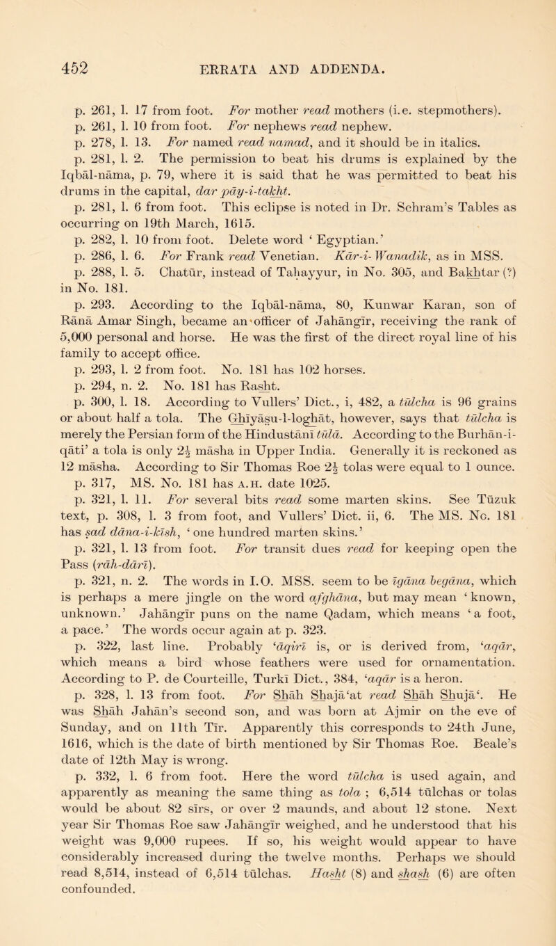 p. 261, 1. 17 from foot. For mother read mothers (i.e. stepmothers), p. 261, 1. 10 from foot. For nephews read nephew, p. 278, 1. 13. For named read namad, and it should be in italics, p. 281, 1. 2. The permission to beat his drums is explained by the Iqbal-nama, p. 79, where it is said that he was permitted to beat his drums in the capital, dar pay-i-tal^t. p. 281, 1. 6 from foot. This eclipse is noted in Dr. Schram’s Tables as occurring on 19th March, 1615. p. 282, 1. 10 from foot. Delete word ‘ Egyptian.’ p. 286, 1. 6. For Frank read Venetian. Kdr-i- Wanadik, as in MSS. p. 288, 1. 5. Chatur, instead of Tahayyur, in No. 305, and Bakhtar (?) in No. 181. p. 293. According to the Iqbal-nama, 80, Kunwar Karan, son of Rana Amar Singh, became an'officer of Jahangir, receiving the rank of 5,000 personal and horse. He was the first of the direct royal line of his family to accept office. p. 293, 1. 2 from foot. No. 181 has 102 horses, p. 294, n. 2. No. 181 has Raffit. p. 300, 1. 18. According to Vullers’ Diet., i, 482, a tidcha is 96 grains or about half a tola. The Ghiyasu-l-loghat, however, says that tulcha is merely the Persian form of the Hindustani tula. According to the Burhan-i- qati’ a tola is only 2^ masha in Upper India. Generally it is reckoned as 12 masha. According to Sir Thomas Roe 2| tolas were equal to 1 ounce, p. 317, MS. No. 181 has a.h. date 1025. p. 321, 1. 11. For several bits read some marten skins. See Tuzuk text, p. 308, 1. 3 from foot, and Vullers’ Diet, ii, 6. The MS. No. 181 has sad ddna-i-klsh, ‘ one hundred marten skins.’ p. 321, 1. 13 from foot. For transit dues read for keeping open the Pass {rah-ddri). p. 321, n. 2. The words in I.O. MSS. seem to be Igdna begdna, which is perhaps a mere jingle on the word afglidna, but may mean ‘ known, unknown.’ Jahangir puns on the name Qadam, which means ‘a foot, a pace.’ The words occur again at p. 323. p. 322, last line. Probably ‘dqirl is, or is derived from, ^aqdr^ which means a bird whose feathers were used for ornamentation. According to P. de Courteille, Turki Diet., 384, ‘aqdr is a heron. p. .328, 1. 13 from foot. For Shah Shaja‘at read Shah Shuja‘. He was Shah Jahan’s second son, and was born at Ajmir on the eve of Sunday, and on 11th Tir. Apparently this corresponds to 24th June, 1616, which is the date of birth mentioned by Sir Thomas Roe. Beale’s date of 12th May is v^rong. p. 332, 1. 6 from foot. Here the word tulcha is used again, and apparently as meaning the same thing as tola ; 6,514 tulchas or tolas would be about 82 sirs, or over 2 maunds, and about 12 stone. Next year Sir Thomas Roe saw Jahangir weighed, and he understood that his weight was 9,000 rupees. If so, his weight would appear to have considerably increased during the twelve months. Perhaps we should read 8,514, instead of 6,514 tulchas. Ha,^t (8) and sha.^ (6) are often confounded.