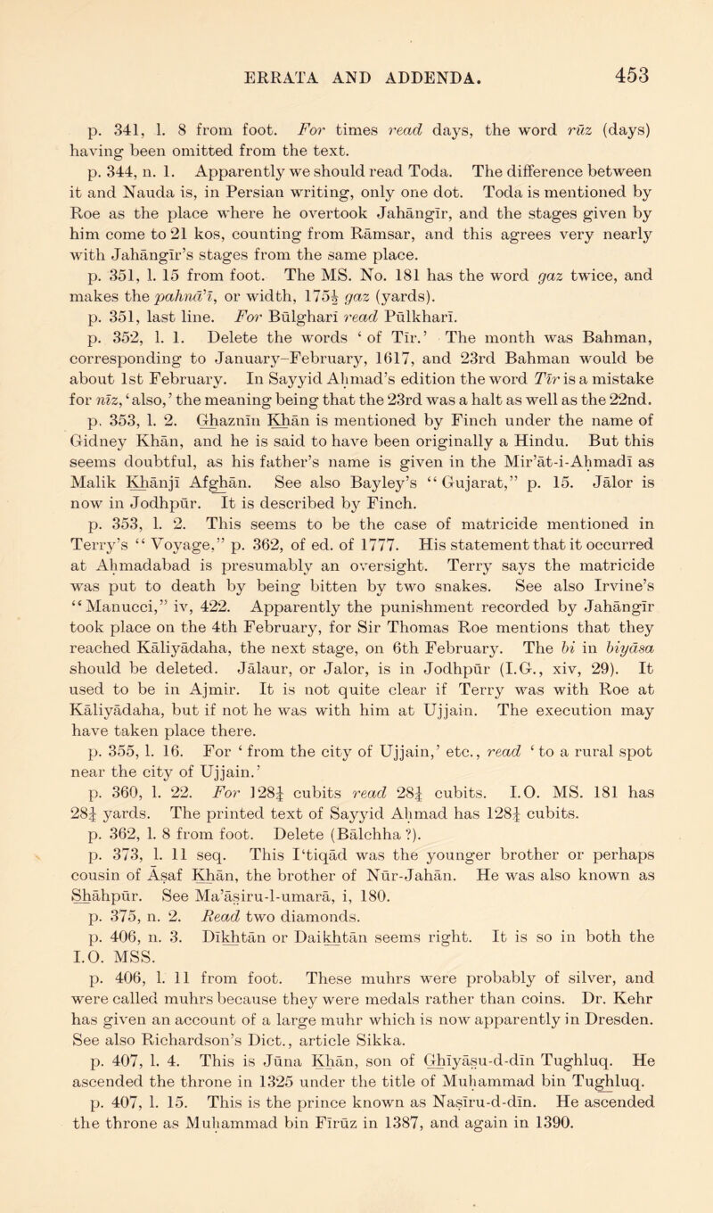 p. 341, 1. 8 from foot. For times read days, the word ruz (days) having been omitted from the text. p. 344, n. 1. Apparently we should read Toda. The difference between it and Nauda is, in Persian writing, only one dot. Toda is mentioned by Roe as the place where he overtook Jahangir, and the stages given by him come to 21 kos, counting from Ramsar, and this agrees very nearly with Jahangir’s stages from the same place. p. 351, 1. 15 from foot. The MS. No. 181 has the word gaz twice, and makes th.e pahna’I, or Avidth, 175| gaz (yards), p. 351, last line. For Bulghari read Pulkhari. p. 352, 1. 1. Delete the words ‘of Tir.’ The month Avas Bahman, corresponding to January-February, 1617, and 23rd Bahman would be about 1st February. In Sayyid Ahmad’s edition the word Tlr is a mistake for nlz, ‘ also, ’ the meaning being that the 23rd was a halt as well as the 22nd. p. 353, 1. 2. Ghaznin Khan is mentioned by Finch under the name of Gidney Khan, and he is said to haAm been originally a Hindu. But this seems doubtful, as his father’s name is given in the Mir’at-i-Ahmadi as Malik Khanji Afghan. See also Bayley’s “ Gujarat,” p. 15. Jalor is now in Jodhpur. It is described by Finch. p. 353, 1. 2. This seems to be the case of matricide mentioned in Terry’s “ Voyage,” p. 362, of ed. of 1777. His statement that it occurred at Ahmadabad is presumably an OAmrsight. Terry says the matricide AAas put to death by being bitten by two snakes. See also Irvine’s “Manucci,” iv, 422. Apparently the punishment recorded by Jahangir took place on the 4th February, for Sir Thomas Roe mentions that they reached Kaliyadaha, the next stage, on 6th February. The hi in hiydsa should be deleted. JMaur, or Jalor, is in Jodhpur (I.G., xiv, 29). It used to be in Ajmir. It is not quite clear if Terry was with Roe at Kaliyadaha, but if not he was with him at Ujjain. The execution may have taken place there. p. 355, 1. 16. For ‘ from the city of Ujjain,’ etc., read ‘to a rural spot near the city of Ujjain.’ p. 360, 1. 22. For 128:1 cubits read 28| cubits. I. O. MS. 181 has 285 yards. The printed text of Sayyid Ahmad has 128:| cubits, p. 362, 1. 8 from foot. Delete (Balchha ?). p. 373, 1. 11 seq. This I‘tiqad Avas the younger brother or perhaps cousin of Asaf Khan, the brother of Nur-Jahan. He was also known as Shahpur. See Ma’asiru-l-umara, i, 180. p. 375, n. 2. Read two diamonds. p. 406, n. 3. Dikhtan or Daikhtan seems right. It is so in both the I.O. MSS. p. 406, 1. 11 from foot. These muhrs were probably of siKer, and were called muhrs because they were medals rather than coins. Dr. Kehr has gh'en an account of a large muhr which is now apparently in Dresden. See also Richardson’s Diet., article Sikka. p. 407, 1. 4. This is Juna Khan, son of C^iyasu-d-din Tughluq. He ascended the throne in 1325 under the title of Muhammad bin Tughluq. p. 407, 1. 15. This is the prince known as Nasiru-d-din. He ascended the throne as Muhammad bin Firuz in 1387, and again in 1390.