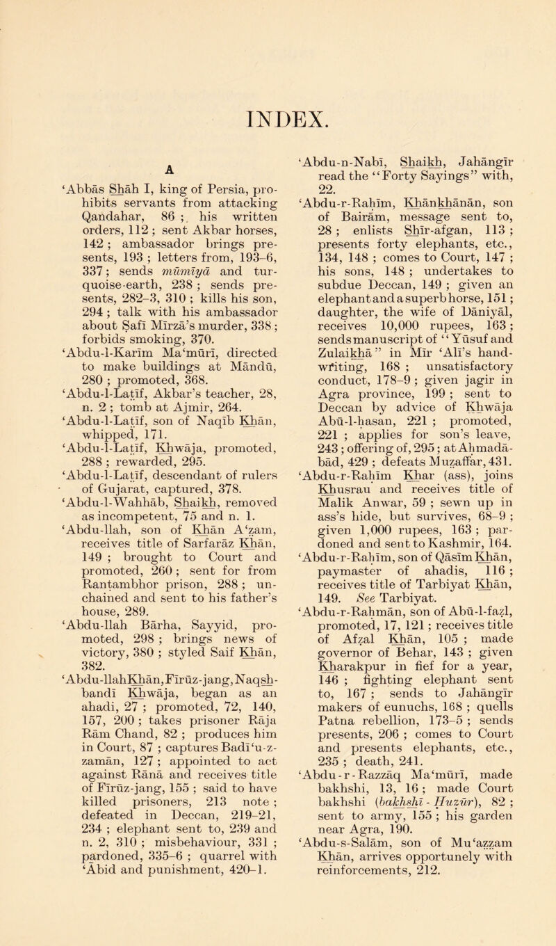 INDEX. A ‘Abbas Shah I, king of Persia, pro- hibits servants from attacking Qandahar, 86 his written orders, 112 ; sent Akbar horses, 142; ambassador brings pre- sents, 193 ; letters from, 193-6, 337; sends mumlyd and tur- quoise-earth, 238 ; sends pre- sents, 282-3, 310 ; kills his son, 294 ; talk with his ambassador about Safi Mirza’s murder, 338 ; forbids smoking, 370. ‘Abdu-1-Karlm Ma‘muri, directed to make buildings at Mandu, 280 ; promoted, 368. ‘Abdu-l-Latif, Akbar’s teacher, 28, n. 2 ; tomb at Ajmir, 264. ‘Abdu-l-Latif, son of Naqib ^^an, whipped, 171. ‘Abdu-l-Latif, Khwaja, promoted, 288 ; rewarded, 295. ‘Abdu-l-Latif, descendant of rulers of Gujarat, captured, 378. ‘Abdu-l-Wahhab, Shaikh, removed as incompetent, 75 and n. 1. ‘Abdu-llah, son of !^an A‘zam, receives title of Sarfaraz !]^an, 149 ; brought to Court and promoted, 260 ; sent for from Rantambhor prison, 288; un- chained and sent to his father’s house, 289. ‘Abdu-llah Barha, Sayyid, pro- moted, 298 ; brings news of victory, 380 ; styled Saif IGian, 382. ‘Abdu-llah!^an,riruz-jang,Naqsh- bandi !^waja, began as an ahadi, 27 ; promoted, 72, 140, 157, 200 ; takes prisoner Raja Ram Chand, 82 ; produces him in Court, 87 ; captures Badi‘u-z- zaman, 127 ; appointed to act against Rana and receives title of Firuz-jang, 155 ; said to have killed prisoners, 213 note ; defeated in Deccan, 219-21, 234 ; elephant sent to, 239 and n. 2, 310 ; misbehaviour, 331 ; pardoned, 335-6 ; quarrel with ‘Abid and punishment, 420-1. ‘Abdu-n-Nabi, Shaikh, Jahangir read the “Forty Sayings” with, 22. ‘Abdu-r-Rahim, l^anWianan, son of Bairam, message sent to, 28 ; enlists Shir-afgan, 113 ; presents forty elephants, etc., 134, 148 ; comes to Court, 147 ; his sons, 148 ; undertakes to subdue Deccan, 149 ; given an elephant and a superb horse, 151; daughter, the wife of Daniyal, receives 10,000 rupees, 163; sends manuscript of “Yusuf and Zulai^a ” in Mir ‘Ali’s hand- writing, 168 ; unsatisfactory conduct, 178-9 ; given jagir in Agra province, 199 ; sent to Deccan by advice of Khwaja Abu-l-hasan, 221 ; promoted, 221 ; applies for son’s leave, 243; oflfering of, 295; at Ahmada- bad, 429 ; defeats Muzaffar, 431, ‘Abdu-r-Rahim Khar (ass), joins ;^usrau and receives title of Malik Anwar, 59 ; sewn up in ass’s hide, but survives, 68-9 ; given 1,000 rupees, 163; par- doned and sent to Kashmir, 164. ‘Abdu-r-Rahim, son of QasimKhan, paymaster of ahadis, 116 ; receives title of Tarbiyat Khan, 149, See Tarbiyat. ‘Abdu-r-Rahman, son of Abu-1-fazl, promoted, 17, 121; receives title of Afzal Khan, 105 ; made governor of Behar, 143 ; given Kharakpur in fief for a year, 146 ; fighting elephant sent to, 167 ; sends to Jahangir makers of eunuchs, 168 ; quells Patna rebellion, 173-5 ; sends presents, 206 ; comes to Court and presents elephants, etc., 235 ; death, 241. ‘ Abdu - r - Razzaq Ma ‘ muri, made bakhshi, 13, 16; made Court bakhshi {hal^shl - Huzur), 82 ; sent to army, 155 ; his garden near Agra, 190. ‘Abdu-s-Salam, son of Mu‘azzam Khan, arrives opportunely with reinforcements, 212,