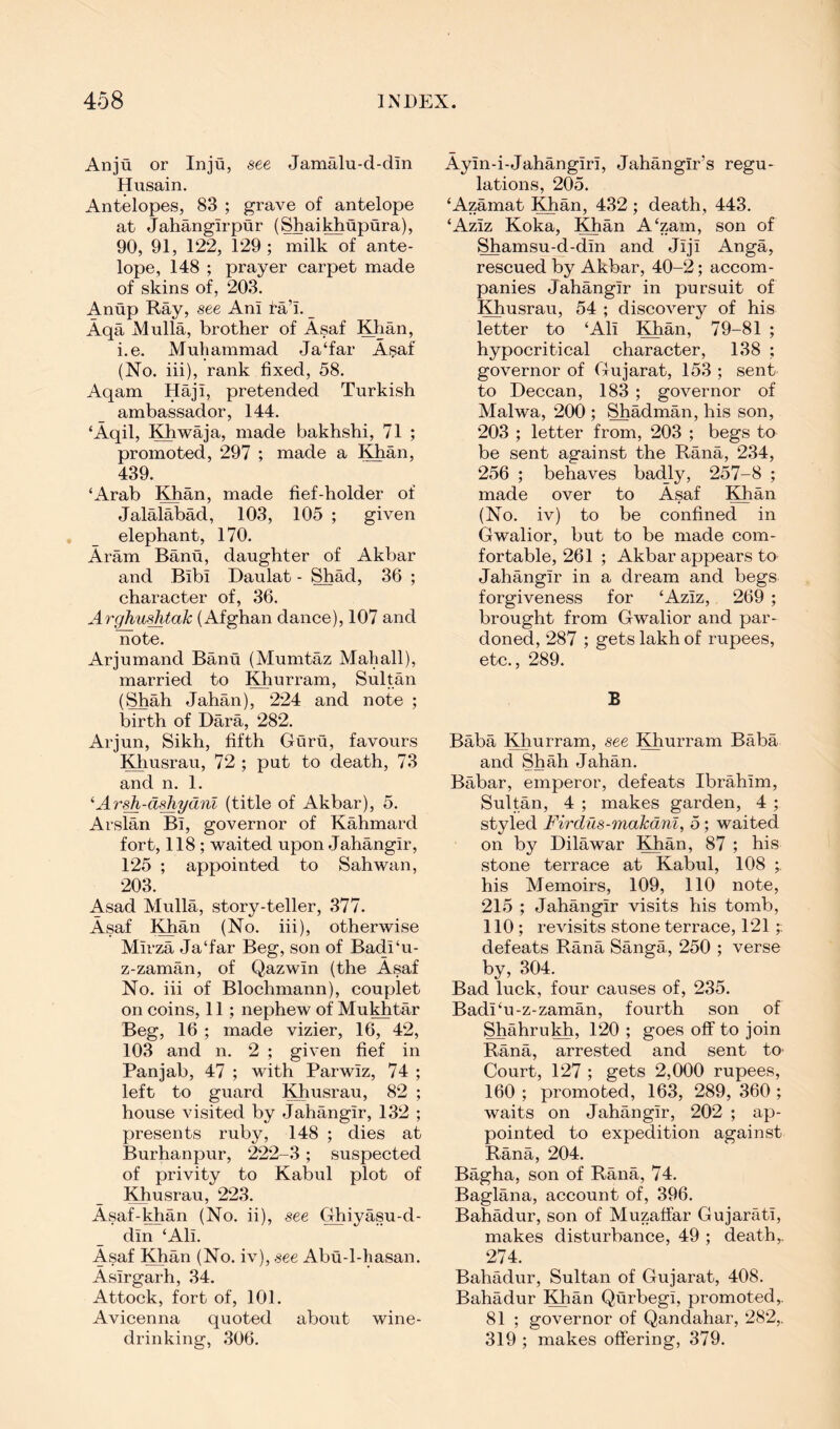Anjti or Inju, see Jamalu-d-dln Husain. Antelopes, 83 ; grave of antelope at Jahangirpur (Shaikhupura), 90, 91, 122, 129 ; milk of ante- lope, 148 ; prayer carpet made of skins of, 203. Anup Ray, see Ani ra’i. _ Aqa Mulla, brother of Asaf IHian, i.e. Muhammad Ja‘far Asaf (No. iii), rank fixed, 58. Aqam Haji, pretended Turkish ambassador, 144. ‘Aqil, Khwaja, made bakhshi, 71 ; promoted, 297 ; made a Khan, 439. ‘Arab Khan, made fief-holder of Jalalabad, 103, 105 ; given elephant, 170. Aram Banu, daughter of Akbar and Bibi Daulat - Shad, 36 ; character of, 36. Arghu-^tak (Afghan dance), 107 and note. Arjumand Banu (Mumtaz Mahall), married to ^^urram, Sultan (Shah Jahan), 224 and note ; birth of Dara, 282. Arjun, Sikh, fifth Guru, favours Khusrau, 72 ; put to death, 73 and n. 1. ^Arsh-d^ydnl (title of Akbar), 5. Arslan Bi, governor of Kahmard fort, 118 ; waited upon Jahangir, 125 ; appointed to Sahwan, 203. Asad Mulla, story-teller, 377. Asaf Khan (No. iii), otherwise Mirza Ja‘far Beg, son of Badi‘u- z-zaman, of Qazwin (the Asaf No. iii of Blochmann), couplet on coins, 11; nephew of Mukhtar Beg, 16 ; made vizier, 16, 42, 103 and n. 2 ; given fief in Panjab, 47 ; with Parwiz, 74 ; left to guard Khusrau, 82 ; house visited by Jahangir, 132 ; presents ruby, 148 ; dies at Burhanpur, ‘222-3; suspected of privity to Kabul plot of Khusrau, 223. Asaf-khan (No. ii), see Ghiyasu-d- din ‘Ali. Asaf Khan (No. iv), see Abu-l-hasan. Asirgarh, 34. Attock, fort of, 101. Avicenna quoted about wine- drinking, 306. Ayin-i-Jahangiri, Jahangir’s regu- lations, 205. ‘Azamat ^^an, 432 ; death, 443. ‘Aziz Koka, Khan A‘zam, son of Shamsu-d-din and Jiji Anga, rescued by Akbar, 40-2; accom- panies Jahangir in pursuit of Khusrau, 54 ; discovery of his letter to ‘Ali Khan, 79-81 ; hypocritical character, 138 ; governor of Gujarat, 153 ; sent to Deccan, 183 ; governor of Malwa, 200 ; Shadman, his son, 203 ; letter from, 203 ; begs to be sent against the Rana, 234, 256 ; behaves badly, 257-8 ; made over to Asaf Khan (No. iv) to be confined in Gwalior, but to be made com- fortable, 261 ; Akbar appears to Jahangir in a dream and begs forgiveness for ‘Aziz, 269 ; brought from Gwalior and par- doned, 287 ; gets lakh of rupees, etc., 289. B Baba Khurram, see Khurram Baba and Shah Jahan. Babar, emperor, defeats Ibrahim, Sultan, 4 ; makes garden, 4 ; styled Firdus-makdni, 5; waited on by Dilawar Khan, 87 ; his stone terrace at Kabul, 108 ; his Memoirs, 109, 110 note, 215 ; Jahangir visits his tomb, 110 ; revisits stone terrace, 121;; defeats Rana Sanga, 250 ; verse by, 304. Bad luck, four causes of, 235. Badi‘u-z-zaman, fourth son of Shahrukh, 120 ; goes off to join Rana, arrested and sent to- Court, 127 ; gets 2,000 rupees, 160 ; promoted, 163, 289, 360 ; waits on Jahangir, 202 ; ap- pointed to expedition against Rana, 204. Bagha, son of Rana, 74. Baglana, account of, 396. Bahadur, son of Muzatfar Gujarati, makes disturbance, 49 ; death,. ‘274. Bahadur, Sultan of Gujarat, 408. Bahadur Khan Qurbegi, promoted,. 81 ; governor of Qandahar, 282,. 319 ; makes offering, 379.