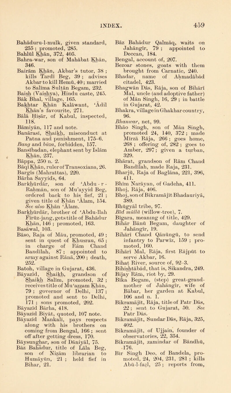 Bahaduru-l-mulk, given standard, 255 ; promoted, 285, Bahlul Khan, 372, 405. Bahra-war, son of Mahabat Khan, 346. Bairam Khan, Akbar’s tutor, 38 ; kills Tardi Beg, 39 ; advises Akbar to kill Hemu, 40; married to Salima Sultan Begam, 232. Bai^ (Vai^ya), Hindu caste, 245. Bak Bhal, village, 165. Bakhtar ^^an Kalawant, ‘Adil Khan’s favourite, 271. Bala Hisar, of Kabul, inspected, 118. Bamiyan, 117 and note. Banarasi, Shaikh, misconduct at Patna and punishment, 175-6. Bang and hiiza, forbidden, 157. Bansibadan, elephant sent by Islam !^an, 237. Bappa, 250 n. 2. BaqiKhan, ruler of Transoxiana, 26. Bargis (Mahrattas), 220. Barha Sayyids, 64. Barkhurdar, son of ‘Abdu - r - Rahman, son of Mu’ayyid Beg, ordered back to his_ fief, 21 ; given title of Khan ‘Alain, 154. See also Khan ‘Alam. BarMiurdar, brother of ‘Abdu-llah Firuz-jang, gets title of Bahadur Khan, 146 ; promoted, 163. Basawal, 103. Baso, Raja of Mau, promoted, 49 ; sent in quest of Khusrau, 65 ; in charge of Pv,am Chand Bandilah, 87; appointed to army against Rana, ‘200 ; death, 252. Batoh, village in Gujarat, 436. Bayazid, Shaikh, grandson of Shaikh Salim, promoted, 32 ; receives title of Mu‘azzam Khan, 79 ; governor of Delhi, 137 ; promoted and sent to Delhi, 171 ; sons promoted, 202. Bayazid Barha, 418. Bayazid Biyat, quoted, 107 note. Bayazid Mankali, pays respects along vfith his brothers on coming from Bengal, 166 ; sent off after getting dress, 170. Baysunghar, son of Daniyal, 75. Baz Bahadur, title of Lala Beg, son of Nizam librarian to Humayun, 21 ; held fief in Bihar, ‘21. Baz Bahadur Qalmaq, waits on Jahangir, 79 ; appointed to Deccan, 184. Bengal, account of, 207. Bezoar stones, goats with them brought from Carnatic, 240. Bhadar, name of Alimadabad citadel, 4‘23. Bhagwan Das, Raja, son of Biliari Mai, uncle (and adoptive father) of Man Singh, 16, 29 ; in battle in Gujarat, 42. Bhakra, village in Ghakhar country, 96. Bhanwar, net, 99. Bhao Singh, son of Man Singh, promoted 24, 140, 372 ; made Mirza Raja, 266; goes home, 268 ; offering of, 282 ; goes to Amber, 297; given a turban, 329. Bharat, grandson of Ram Chand Bandilah, made Raja, 231. Bharju, Raja of Baglana, 221, 396, 411. Bhirn Nai’ayan, of Gadeha, 411. Bhoj, Raja, 406. Bhoj, son of Bikramajit Bhadauri va, 389. Bhugyal tribe, 97. Bid mulld (willow-tree), 7. Bigara, meaning of title, 429. Bihar Banu Begam, daughter of Jahangir, 19. Bihari Chand Qanungu, to send infantry to Parwiz, 159 ; pro- moted, 160. Bihari Mai, Raja, first Rajput to serve Akbar, 16. Bihat River, source of, 92-3. Bihi^tabad, that is, Sikandra, 249. Bijay Ram, riot by, 29. Bika Begam, (step) great-grand- mother of Jahangir, wife of Babar, her garden at Kabul, 106 and n. 1. Bikramajit, Raja, title of Patr Das, 22; sent to Gujarat, 50. See Patr Das. Bikramajit, SundarDas, Raja, 3‘25, 402. Bikramajit, of Ujjain, founder of observatories, 22, 354. Bikramajit, zamindar of Bandhu, .176. Bir Singh Deo, of Bandela, pro- moted, 24, 204, 231, ‘281 ; kills Abu-1-fazl, 25; reports from,
