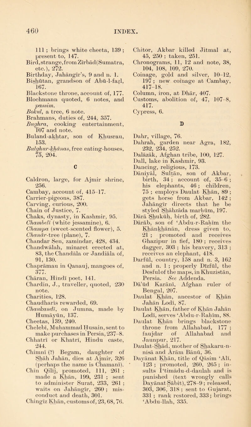 Ill ; brings white cheeta, 139 ; present to, 147. Bird, strange, f rom Zirbad( Sumatra, etc.), 272. Birthday, Jahangir’s, 9 and n. 1. Bi^utan, grandson of Abu-1-fazl, 167. Blackstone throne, account of, 177. Blochmann quoted, 6 notes, and passim. Bokul, a tree, 6 note. Brahmans, duties of, 244, 357. Bughra, cooking entertainment, 107 and note. Buland-akhtar, son of Khusrau, 153. Bidghiir-klidnas, free eating-houses, 75, 204. C Caldron, large, for Ajmir shrine, 256. Cambay, account of, 415-17. Carrier-pigeons, 387. Carving, curious, 200. Chain of Justice, 7. Chaks, dynasty, in Kashmir, 95. Ghambell (white jessamine), 6. Champa (sweet-scented flower), 5. Chandr-tTee (plane), 7. Chandar Sen, zamindar, 428, 434. Chandwalah, minaret erected at, 83, the Chandala or Jandiala of, 91, 130. Chapramau in Qanauj, mangoes of, 377. Charan, Hindi poet, 141. Chardin, J., traveller, quoted, 230 note. Charities, 128. Chaudharis rewarded, 69, Chaukandi, on Jumna, made by Humayun, 137. Cheetas, 139, 240. Chelebi, Muhammad Husain, sent to make purchases in Persia, 237-8. Chhatri or Khatri, Hindu caste, 244. Chimni (?) Begam, daughter of Shah Jahan, dies at Ajmir, 326 (perhaps the name is Chamani). Chin Qilij, promoted. 111, 261 ; made a Khan, 199, 231 ; sent to administer Surat, 233, 261 ; waits on Jahangir, 260 ; mis- conduct and death, 301. Chingiz Khan, customs of, 23, 68, 76. Chitor, Akbar killed Jitmal at, 45, 250 ; taken, 251. Chronograms, 11, 12 and note, 38, 104, 108, 109, 270. Coinage, gold and silver, 10-12, 197 ; new coinage at Cambay, 417-18. Column, iron, at Dhar, 407. Customs, abolition of, 47, 107-8, 417. Cypress, 6. D Dahr, village, 76. Dahrah, garden near Agra, 182, 232, 2k, 252. Dalazak, Afghan tribe, 100, 127. Dali, lake in Kashmir, 93. Dancing, religious, 173. Daniyal, Sultan, son of Akbar, birth, 34; account of, 35-6 ; his elephants, 46; children, 75 ; employs Daulat Khan, 89 ; gets horse from Akbar, 142 ; Jahangir directs that he be styled Shahzada marhum, 197. Dara Shukuh, birth of, 282. Darab, son of ‘Abdu-r-Rahim the Khankhanan, dress given to, 21 ; promoted and receives Ghazipur in fief, 180 ; receives dagger, 303 ; his bravery, 313 ; receives an elephant, 418. Darful, country, 158 and n. 3, 162 and n. 1 ; properly Dizful, the Desfulof the maps, in Khuzistan, Persia. See Addenda. Da’ud Karani, Afghan ruler of Bengal, 207. Daulat Khan, ancestor of Khan Jahan Lodi, 87. Daulat Khan, father of Khan Jahan Lodi, serves ‘Abdu-r-Ralnm, 88. Daulat Khan brings blackstone throne from Allahabad, 177 ; faujdar of Allahabad and Jaunpur, 217. Daulat-Shad, mother of Shakaru-n- nisa and Aram Banu, 36. Dayanat Khan, title of Qasim ‘Ali, 123 ; promoted, 260, 265; in- sults I‘timadu-d-daulah and is punished (text Avrongly calls Dayanat Sabit), 278-9 ; released, 303, 306, 318 ; sent to Gujarat, 331 ; rank restored, 333; brings ‘Abdu-llah, 335.