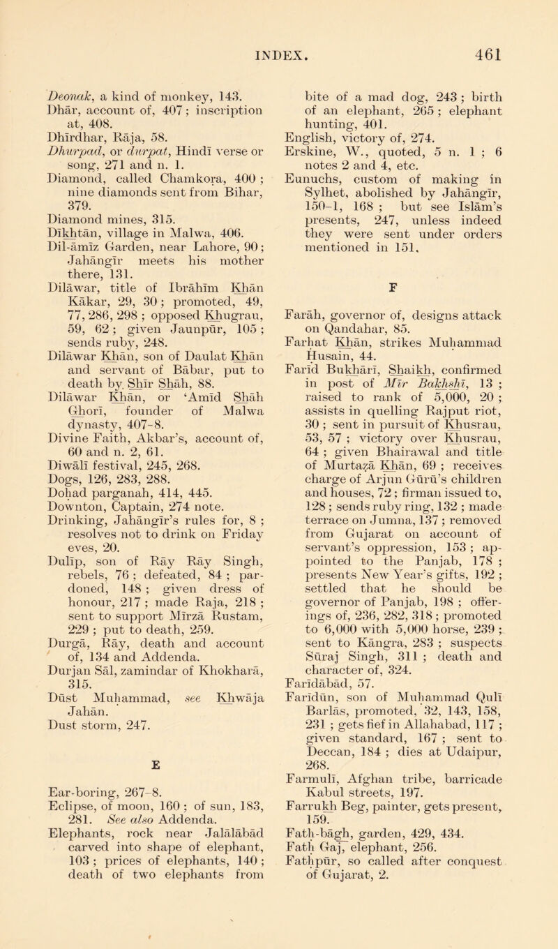 Deoncik, a kind of monkey, 143. Dhar, account of, 407; inscription at, 408. Dhirdhar, Raja, 58. Dhurpad, or dnrpat, Hindi verse or song, ‘271 and n. 1. Diamond, called Cham kora, 400 ; nine diamonds sent from Bihar, 379. Diamond mines, 315. Di^tan, village in Malwa, 406. Dil-amiz Garden, near Lahore, 90; Jahangir meets his mother there, 131. Dilawar, title of Ibrahim Khan Kakar, 29, 30; promoted, 49, 77, 286, 298 ; opposed Khugrau, 59, 6‘2; given Jaunpur, 105 ; sends ruby, 248. Dilawar Khan, son of Daulat Khan and servant of Babar, put to death by. Shir Shah, 88. Dilawar Khan, or ‘Amid Shah Ghori, founder of Malwa dynasty, 407-8. Divine Faith, Akbar’s, account of, 60 and n. 2, 61. Diwali festival, 245, 268. Dogs, 126, 283, 288. Dohad parganah, 414, 445. Downton, Captain, 274 note. Drinking, Jahangir’s rules for, 8 ; resolves not to drink on Friday eves, 20. Dulip, son of Ray Ray Singh, rebels, 76 ; defeated, 84 ; par- doned, 148 ; given dress of honour, 217 ; made Raja, *218 ; sent to support Mirza Rustam, 2‘29 ; put to death, 259. Durga, Ray, death and account of, 134 and Addenda. Durjan Sal, zamindar of Khokhara, 315. Dust Muhammad, see Khwaja Jahan. Dust storm, 247. E Ear-boring, 267-8. Eclipse, of moon, 160 ; of sun, 183, 281. See also Addenda. Elephants, rock near Jalalabad carved into shape of elephant, 103 ; prices of elephants, 140 ; death of two elephants from bite of a mad dog, 243 ; birth of an elephant, 265 ; elephant hunting, 401. English, victory of, 274. Erskine, W., quoted, 5 n. 1 ; 6 notes 2 and 4, etc. Eunuchs, custom of making in Sylhet, abolished by Jahangir, 150-1, 168 ; but see Islam’s presents, 247, unless indeed they were sent under orders mentioned in 151, F Farah, governor of, designs attack on Qandahar, 85. Farhat Khan, strikes Muhammad Husain, 44. Farid Bukjiari, Shai^, confirmed in post of Mir Bal^shi, 13 ; raised to rank of 5,000, 20 ; assists in quelling Rajput riot, 30 ; sent in pursuit of Khusrau, 53, 57 ; victory over Khusrau, 64 ; given Bhairawal and title of Murtaza Khan, 69 ; receives charge of Arjun Guru’s children and houses, 72; firman issued to, 128; sends ruby ring, 132 ; made terrace on Jumna, 137 ; removed from Gujarat on account of servant’s oppression, 153; ap- pointed to the Panjab, 178 ; presents Kew Year’s gifts, 19‘2 ; settled that he should be governor of Panjab, 198 ; offer- ings of, ‘236, ‘28‘2, 318 ; promoted to 6,000 with 5,000 horse, 239 ; sent to Kangra, 283 ; suspects Suraj Singh, 311 ; death and character of, 324. Faridabad, 57. Faridun, son of Muhammad Quli Barlas, promoted, 32, 143, 158, 231 ; gets fief in Allahabad, 117 ; given standard, 167 ; sent to Deccan, 184 ; dies at Udaipur, 268. Farmuli, Afghan tribe, barricade Kabul streets, 197. Farrukh Beg, painter, gets present, 159. Fath-bagh, garden, 4‘29, 434. Fath Gaj, elephant, 256. Fathpur, so called after conquest of Gujarat, 2.