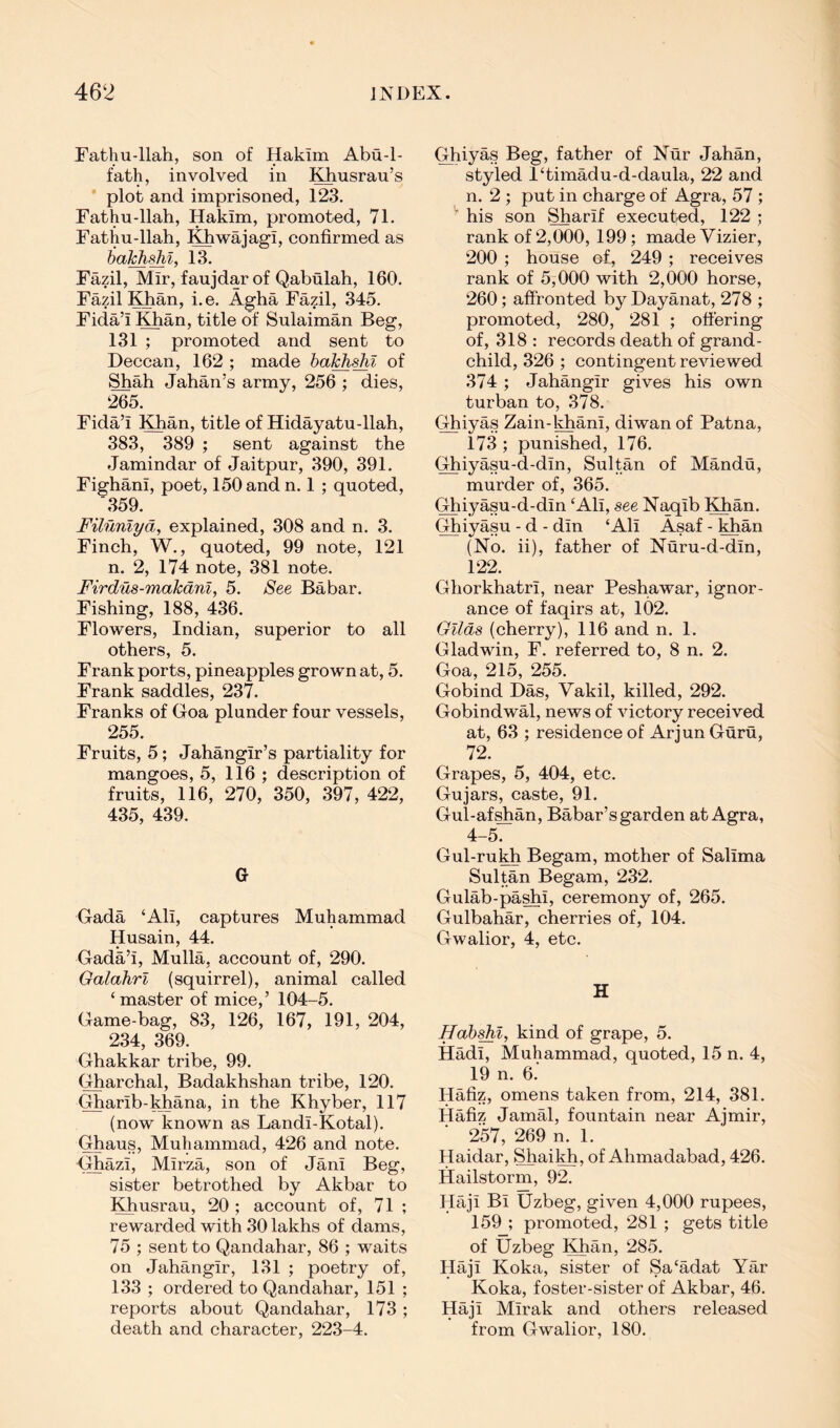 Fathu-llah, son of Hakim Abu-1- fath, involved in Khusrau’s plot and imprisoned, 123. Fathu-llah, Hakim, promoted, 71. Fathu-llah, l^wajagi, confirmed as ba^shi, 13. Fazil, Mir, faujdar of Qabulah, 160. Fazil I^an, i.e. Agha Fazil, 345. Fida’i Khan, title of Sulaiman Beg, 131 ; promoted and sent to Deccan, 162 ; made ba^shi of Shah Jahan’s army, 256 ; dies, 265. Fida’i Khan, title of Hidayatu-llah, 383, 389 ; sent against the Jamindar of Jaitpur, 390, 391, Fighani, poet, 150 and n. 1 ; quoted, '359. Filunlya, explained, 308 and n. 3. Finch, W., quoted, 99 note, 121 n. 2, 174 note, 381 note. Firdu8-makdni, 5. See Babar. Fishing, 188, 436. Flowers, Indian, superior to all others, 5. Frank ports, pineapples grown at, 5. Frank saddles, 237. Franks of Goa plunder four vessels, 255. Fruits, 5; Jahangir’s partiality for mangoes, 5, 116 ; description of fruits, 116, 270, 350, 397, 422, 435, 439. G Gada ‘Ali, captures Muhammad Husain, 44. Gada’i, Mulla, account of, 290. Galahrl (squirrel), animal called ‘master of mice,’ 104-5. Game-bag, 83, 126, 167, 191, 204, 234, 369. Ghakkar tribe, 99. Gharchal, Badakhshan tribe, 120. Gharib-khana, in the Khyber, 117 (now known as Landi-Kotal). Ghaus, Muhammad, 426 and note. Ghazi, Mirza, son of Jani Beg, sister betrothed by Akbar to Khusrau, 20 ; account of, 71 ; rewarded with 30 lakhs of dams, 75 ; sent to Qandahar, 86 ; waits on Jahangir, 131 ; poetry of, 133 ; ordered to Qandahar, 151 ; reports about Qandahar, 173 ; death and character, 223-4. Ghiyas Beg, father of Nur Jahan, styled l‘timadu-d-daula, 22 and n. 2 ; put in charge of Agra, 57 ; ^ his son ^arif executed, 122 ; rank of 2,000, 199; made Vizier, 200 ; house of, 249 ; receives rank of 5,000 with 2,000 horse, 260; affronted by Dayanat, 278 ; promoted, 280, 281 ; offering of, 318 : records death of grand- child, 326 ; contingent reviewed 374 ; Jahangir gives his own turban to, 378. Ghiyas Zain-khani, diwan of Patna, 173 ; punished, 176. Ghiyasu-d-din, Sultan of Mandu, murder of, 365. Ghiyasu-d-din ‘Ali, see Naqib Khan. Ghiyasu - d - din ‘Ali Asaf - khan (No. ii), father of Nuru-d-din, 122. Ghorkhatri, near Peshawar, ignor- ance of faqirs at, 102. Gilds (cherry), 116 and n. 1. Gladwin, F. referred to, 8 n. 2. Goa, 215, 255. Gobind Das, Vakil, killed, 292. Gobindwal, news of victory received at, 63 ; residence of Arjun Guru, 72. Grapes, 5, 404, etc. Gujars, caste, 91. Gul-af^an, Babar’s garden at Agra, 4-5. Gul-ruMi Begam, mother of Salima Sultan Begam, 232. Gulab-pa^i, ceremony of, 265. Gulbahar, cherries of, 104. Gwalior, 4, etc. H ffabshl, kind of grape, 5. Hadi, Muhammad, quoted, 15 n. 4, 19 n. 6. Hafiz, omens taken from, 214, 381. Hafiz Jamal, fountain near Ajmir, 257, 269 n. 1. Haidar, Shaikh, of Ahmadabad, 426. Hailstorm, 92. Haji Bi Uzbeg, given 4,000 rupees, 159 ; promoted, 281 ; gets title of Uzbeg Khan, 285. Haji Koka, sister of Sa‘adat Yar Koka, foster-sister of Akbar, 46. Haji Mirak and others released from Gwalior, 180.