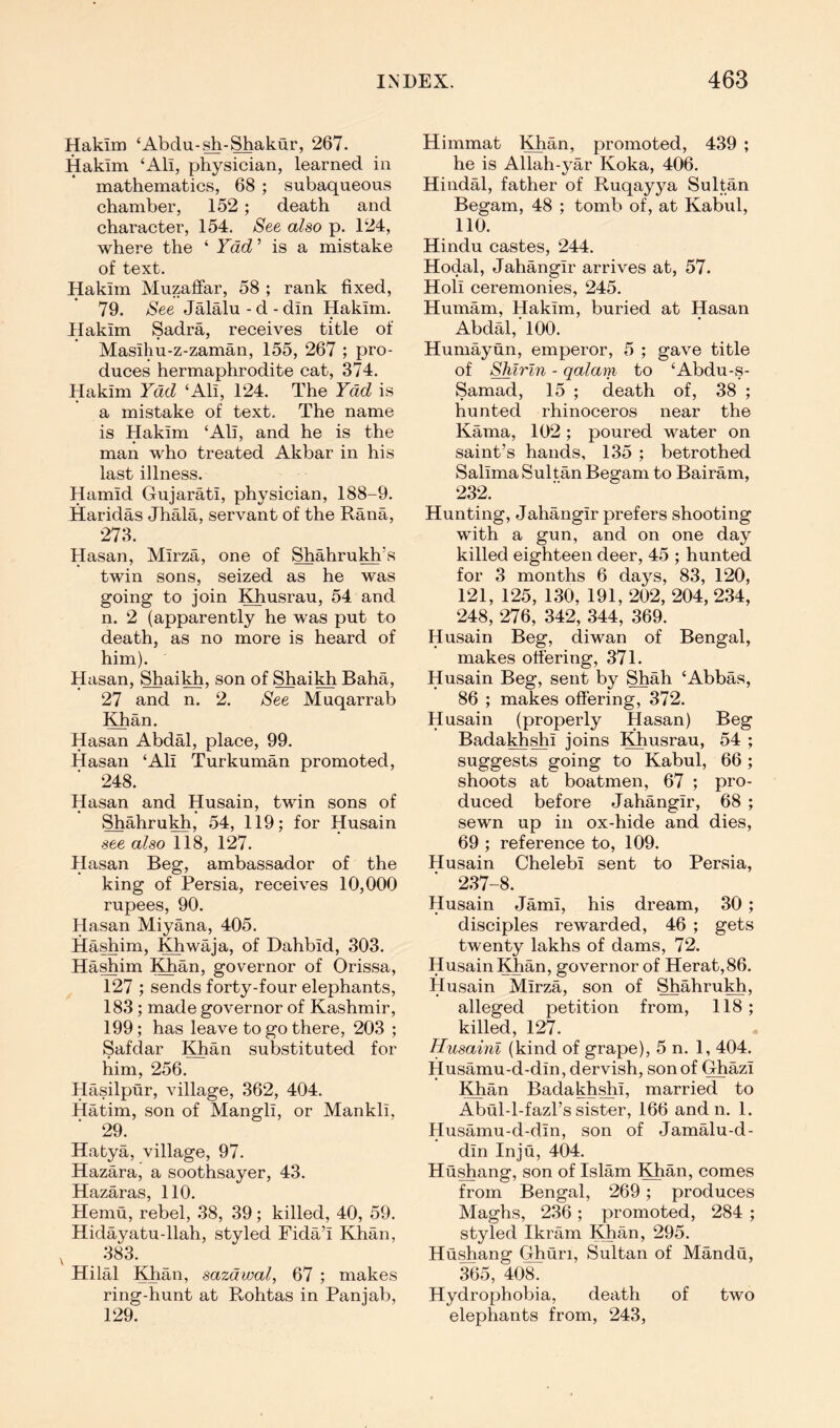 Hakim ‘Abdu-^-^akur, 267. Hakim ‘Ali, physician, learned in mathematics, 68 ; subaqueous chamber, 152 ; death and character, 154. See also p. 124, where the ‘ Yad ’ is a mistake of text. Hakim Muzaflfar, 58 ; rank fixed, 79. See Jalalu-d-din Hakim. Hakim Sadra, receives title of Masihu-z-zaman, 155, 267 ; pro- duces hermaphrodite cat, 374. Hakim Yad ‘Ali, 124. The Yad is a mistake of text. The name is Hakim ‘Ali, and he is the man who treated Akbar in his last illness. Hamid Gujarati, physician, 188-9. Haridas Jhala, servant of the Rana, 273. Hasan, Mirza, one of Shahrukh\s twin sons, seized as he was going to join Khusrau, 54 and n. 2 (apparently he was put to death, as no more is heard of him). Hasan, Shaikh, son of Shaikh Baha, 27 and n. 2. See Muqarrab Khan. Hasan Abdal, place, 99. Hasan ‘Ali Turkoman promoted, 248. Hasan and Husain, twin sons of Shahrukh, 54, 119; for Husain see also 118, 127. Hasan Beg, ambassador of the king of Persia, receives 10,000 rupees, 90. Hasan Miyana, 405. Hashim, Khwaja, of Dahbid, 303. Ha^im Khan, governor of Orissa, 127 ; sends forty-four elephants, 183 ; made governor of Kashmir, 199; has leave to go there, 203 ; Safdar Khan substituted for him, 256. Hasilptir, village, 362, 404. Hatim, son of Mangli, or Mankli, 29. Hatya, village, 97. Hazara, a soothsayer, 43. Hazaras, 110. Hemu, rebel, 38, 39; killed, 40, 59. Hidayatu-llah, styled Fida’i Khan, , 383. Hilal Khan, sazdwal, 67 ; makes ring-hunt at Rohtas in Panjab, 129. Himmat Khan, promoted, 439 ; he is Allah-yar Koka, 406. Hindal, father of Ruqay3^a Sultan Begam, 48 ; tomb of, at Kabul, 110. Hindu castes, 244. Hodal, Jahangir arrives at, 57. Holi ceremonies, 245. Humam, Hakim, buried at Hasan Abdal, 100. Humayun, emperor, 5 ; gave title of Shlrln - qalam to ‘Abdu-s- Samad, 15 ; death of, 38 ; hunted rhinoceros near the Kama, 102 ; poured water on saint’s hands, 135 ; betrothed Salima Sultan Begam to Bairam, 232. Hunting, Jahangir prefers shooting with a gun, and on one day killed eighteen deer, 45 ; hunted for 3 months 6 days, 83, 120, 121, 125, 130, 191, ‘202, 204, 234, 248, ‘276, 342, 344, 369. Husain Beg, diwan of Bengal, makes offering, 371. Husain Beg, sent by Shah ‘Abbas, 86 ; makes offering, 372. Husain (properly Hasan) Beg Badakhshi joins Kdiusrau, 54 ; suggests going to Kabul, 66 ; shoots at boatmen, 67 ; pro- duced before Jahangir, 68 ; sewn up in ox-hide and dies, 69 ; reference to, 109. Husain Chelebi sent to Persia, 237-8. Husain Jami, his dream, 30 ; disciples rewarded, 46 ; gets twenty lakhs of dams, 72. Husain Khan, governor of Herat,86. Husain Mirza, son of Shahrukh, alleged petition from, 118 ; killed, 127. Husainl (kind of grape), 5 n. 1, 404. Husamu-d-din, dervish, son of Ghazi Khan Badakhshi, married to Abul-l-fazl’s sister, 166 and n. 1. Husamu-d-din, son of Jamalu-d- din Inju, 404. Hushang, son of Islam Khan, comes from Bengal, 269; produces Maghs, 236; promoted, 284 ; styled Ikram Khan, 295. Hushang Ghuri, Sultan of Mandu, 365, 408. Hydrophobia, death of two elephants from, 243,
