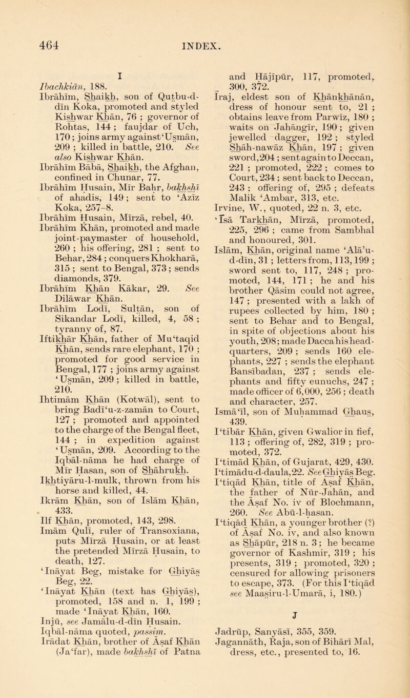 I Ihachlcidn, 188. Ibrahim, Shaikh, son of Qutbu-d- din Koka, promoted and styled Ki^war Khan, 76 ; governor of Rohtas, 144 ; faujdar of Uch, 170; joins army against‘Usman, 209 ; killed in battle, 210. See also Ki^war Khan. Ibrahim Baba, Shaikh, the Afghan, confined in Chunar, 77. Ibrahim Husain, Mir Bahr, of ahadis, 149; sent to ‘Aziz Koka, 257-8. Ibrahim Husain, Mirza, rebel, 40. Ibrahim Khan, promoted and made joint-paymaster of household, 260 ; his offering, 281 ; sent to Behar, 284; conquers Khokhara, 315 ; sent to Bengal, 373; sends diamonds, 379. Ibrahim Khan Kakar, 29. See Hilawar Khan. Ibrahim Lodi, Sultan, son of Sikandar Lodi, killed, 4, 58 ; tyranny of, 87. IftiMiar Khan, father of Mu‘taqid Khan, sends rare elephant, 170 ; promoted for good service in Bengal, 177 ; joins army against ‘ Usman, 209 ; killed in battle, 2i6'. Ihtimam Khan (Kotwal), sent to bring Badi‘u-z-zaman to Court, 127 ; promoted and appointed to the charge of the Bengal fleet, 144 ; in expedition against ‘Usman, 209. According to the Iqbal-nama he had charge of Mir Hasan, son of Shahrukh. Ikhtiyaru-l-mulk, thrown from his horse and killed, 44. Ikram Khan, son of Islam Khan, . 433. Ilf Khan, promoted, 143, 298. Imam Quli, ruler of Transoxiana, puts Mirza Husain, or at least the pretended Mirza Husain, to death, 127. ‘Inayat Beg, mistake for Ghiyas Beg, 22. ‘Inayat Khan (text has Ghiyas), promoted, 158 and n. 1, 199 ; made ‘Inayat Khan, 160. Inju, see Jamalu-d-din Husain. Iqbal-nama quoted, passim. Iradat Khan, brother of Asaf Khan (Ja‘far), made baJclishl of Patna and Hajipur, 117, promoted, 300, 372. Iraj, eldest son of Khankhanan, dress of honour sent to, ‘21 ; obtains leave from Parwiz, 180 ; waits on Jahangir, 190; given jewelled dagger, 192 ; styled Shah-nawaz Khan, 197 ; given sword, 204; sent again to Deccan, 221 ; promoted, ‘222 ; comes to Court, 234; sent back to Deccan, 243 ; offering of, 295 ; defeats Malik ‘Ambar, 313, etc. Irvine, W., quoted, 22 n. 3, etc. ‘ Isa Tarkhan, Mirza, promoted, 225, 296 ; came from Sambhal and honoured, 301. Islam, Khan, original name ‘Ala’u- d-din, 31; letters from, 113,199 ; sword sent to, 117, 248 ; pro- moted, 144, 171 ; he and his brother Qasim could not agree, 147 ; presented with a lakh of rupees collected by him, 180 ; sent to Behar and to Bengal, in spite of objections about his youth, 208; made Dacca his head- quarters, 209 ; sends 160 ele- phants, 227 ; sends the elephant Bansibadan, 237 ; sends ele- phants and fifty eunuchs, 247 ; made officer of 6,000, 256; death and character, ‘257. Isma‘il, son of Muhammad Ghaus, 439. I‘tibar Khan, given Gwalior in fief, 113 ; offering of, 282, 319 ; pro- moted, 372. I‘timad Khan, of Gujarat, 429, 430. I‘timadu-d-daula, 22. See Ghiyas Beg. I‘tiqad Khan, title of Asaf Khan, the father of Nur-Jahan, and the Asaf No. iv of Blochmann, 260. See Abu-l-hasan. I‘tiqad Khan, a younger brother (?) of Asaf No. iv, and also known as Shapur, 218 n. 3; he became governor of Kashmir, 319 ; his presents, 319 ; promoted, 320 ; censured for allowing prisoners to escape, 373. (For this I‘tiqad see Maasiru-l-Umara, i, 180.) J Jadrup, Sanyasi, 355, 359. Jagannath, Raja, son of Bihari Mai, dress, etc., presented to, 16.