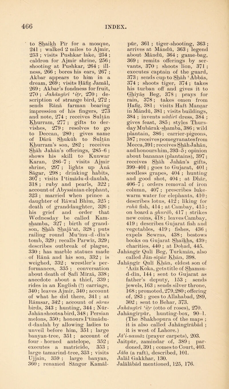 to Shaikh Pir for a mosque, 241 ; walked 2 miles to Ajmir, 253 ; visits Pushkar lake, 254 ; caldron for Ajmir shrine, 256; shooting at Pushkar, 264 ; ill- ness, 266 ; bores his ears, 267 ; Akbar appears to him in a dream, 269; visits Hafiz Jamal, 269; Akbar’s fondness for fruit, 270; JaJidnglrl Htr, 270; de- scription of strange bird, 272 ; sends Rana farman bearing impression of his fingers, 273 and note, 274 ; receives Sultan Khurram, 277 ; gifts to der- vishes, 279; resolves to go to Deccan, 280; gives name of Dara Shukuh to Sultan Khurram’s son, 282 ; receives Shah Jahan’s offerings, 285-6 ; shows his skill to Kunwar Karan, 286-7 ; visits Ajmir shrine, 297 ; lights up Ana Sagar, 298; drinking habits, 307 ; visits I‘timadu-d-daulah, 318 ; ruby and pearls, 322 ; account of Abyssinian elephant, 323 ; married when prince a daughter of Rawal Bhim, 325 ; death of granddaughter, 326 ; his grief and order that Wednesday be called Kam- ^amba, 327 ; birth of grand- son, Shah Shaja‘at, 328 ; puts railing round Mu ‘inu - d - din’s tomb, 329; recalls Parwiz, 329; describes outbreak of plague, 330 ; has marble statues made of Rana and his son, 332 ; is weighed, 332; wrestler’s per- formances, 335 ; conversation about death of Safi Mirza, 338; anecdote about a thief, 339 ; rides in an English (?) carriage, 340; leaves Ajmir, 340; account of what he did there, 341 ; at Ramsar, 342 ; account of sdras birds, 343 ; hunting, 344 ; Nur- Jahan shoots a bird, 348 ; Persian melons, 350; honours I‘timadu- d-daulah by allowing ladies to unveil before him, 351 ; large banyan-tree, 351 ; account of four - horned antelope, 352 ; executes a matricide, 353 ; large tamarind-tree, 353 ; visits Ujjain, 359 ; large banyan, 360; renamed Sangor Kamal- pur, 361 ; tiger-shooting, 363 ; arrives at Mandu, 363; legend about Mandu, 364; game-bag, 369 ; remits offerings by ser- vants, 370 ; shoots lion, 371 ; executes captain of the guard, 373; sends cup to Shah ‘Abbas, 374 ; shoots tiger, 374 ; takes his turban off and gives it to (^iyas Beg, 378 ; prays for rain, 378; takes omen from Hafiz, 381; visits Haft Manzar in Mandu, 381; visits buildings, 384 ; invents ndtdirl dress, 384 ; gives feast, 385; styles Thurs- day Mubarak-^amba, 386; wild plantain, 386; carrier-pigeons, 387; receives pomegranates from Mecca,391; receives ShahJahan, and honours him, 393-5; opinion about bananas (plantains), 897 ; receives SJiah Jahan’s gifts, 399-401; goes to Gujarat, 401; seedless grapes, 404 ; hunting and good shot, 404 ; at Dhar, 406-7 ; orders removal of iron column, 407; prescribes luke- warm water for elephants, 410 ; describes lotus, 412 ; liking for rohuf[.sh., 414; at Cambay, 415; on board a ghurdh, 417 ; strikes new coins, 418 ; leaves Cambay, 419 ; describes Gujarat fish and vegetables, 419; fishes, 436 ; expels Sewras, 438; bestows books on Gujarat Shai^s, 439: charities, 440 ; at Dob ad, 445. Jahangir Quli Beg, Turkman, also called Jan-sipar I^ian, 398. Jahangir Quli Khan, eldest son of ‘AzizKoka, gets title of Shamsu- d-din, 144 ; sent to Gujarat as father’s deputy, 153 ; sends jewels, 163 ; sends silver throne, 168 ; promoted, 279,280; offering of, 283 ; goes to Allahabad, 289, 302 ; sent to Behar, 373. Jahdnglri Htr (otto of roses), 270. Jahangirpur, hunting-box, 90-1. (The Shakhopura of the maps ; it is also called Jahangirabad ; it is west of Lahore.) Ja'i-namdz (prayer carpets), 203. Jaitpur, zamindar of, 389; par- doned, 391; comes to Court, 403. Jdla (a raft), described, 101. Jalal Gakkhar, 130. Jalalabad mentioned, 125, 176.