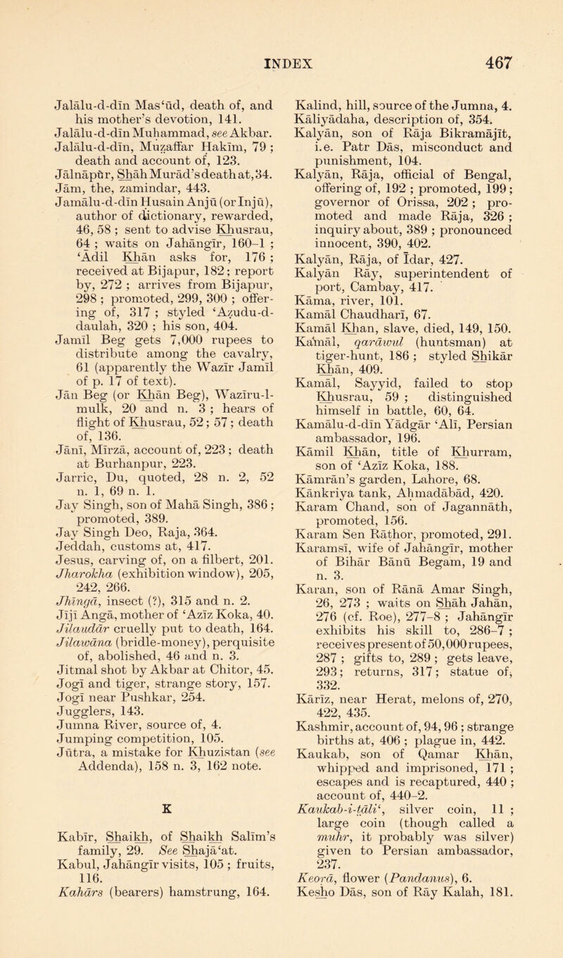 Jalalu-d-din Mas‘ud, death of, and his mother’s devotion, 141. Jalalu-d-din Muhammad, see Akbar. Jalalu-d-din, Muzaffar Hakim, 79; death and account of, 123. JalnapOr, Shah Murad’s death at, 34. Jam, the, zamindar, 443. JamMu-d-din Husain Anju (orinju), author of dictionary, rewarded, 46, 58 ; sent to advise Khusrau, 64 ; waits on Jahangir, 160-1 ; ‘Adil ;^an asks for, 176 ; received at Bijapur, 182; report by, 272 ; arrives from Bijapur, 298 ; promoted, 299, 300 ; offer- ing of, 317 ; styled ‘Azudu-d- daulah, 320 ; his son, 404. Jamil Beg gets 7,000 rupees to distribute among the cavalry, 61 (apparently the Wazir Jamil of p. 17 of text). Jan Beg (or Khan Beg), Waziru-1- mulk, 20 and n. 3 ; hears of flight of Khusrau, 52; 57; death of, 136. Jani, Mirza, account of, 223; death at Burhanpur, 223. Jarric, Du, quoted, 28 n. 2, 52 n. 1, 69 n. 1. Jay Singh, son of Maha Singh, 386 ; promoted, 389. Jay Singh Deo, Raja, 364. Jeddah, customs at, 417. Jesus, carving of, on a filbert, 201. Jharokha (exhibition window), 205, 242, 266. Jhlngd, insect (?), 315 and n. 2. Jiji Anga, mother of ‘Aziz Koka, 40. Jilaucldr cruelly put to death, 164. Jilawdna (bridle-money), perquisite of, abolished, 46 and n. 3. Jitmal shot by Akbar at Chitor, 45. Jogi and tiger, strange story, 157. Jogi near Pushkar, 254. Jugglers, 143. Jumna River, source of, 4. Jumping competition, 105. Jutra, a mistake for IHiuzistan {see Addenda), 158 n. 3, 162 note. K Kabir, Shaikh, of Shaikh Salim’s family, 29. See Shaja‘at. Kabul, Jahangir visits, 105; fruits, 116. Kahdrs (bearers) hamstrung, 164. Kalind, hill, source of the Jumna, 4. Kaliyadaha, description of, 354. Kalyan, son of Raja Bikramajit, i.e. Patr Das, misconduct and punishment, 104. Kalyan, Raja, official of Bengal, offering of, 192 ; promoted, 199; governor of Orissa, 202 ; pro- moted and made Raja, 326 ; inquiry about, 389 ; pronounced innocent, 390, 402. Kalyan, Raja, of Idar, 427. Kalyan Ray, superintendent of port, Cambay, 417. Kama, river, 101. Kamal Chaudhari, 67. Kamal I^an, slave, died, 149, 150. Kaffial, qardivul (huntsman) at tiger-hunt, 186 ; styled Shikar l^an, 409. Kamal, Sayyid, failed to stop Khusrau, 59 ; distinguished himself in battle, 60, 64. Kamalu-d-din Yadgar ‘Ali, Persian ambassador, 196. Kamil Khan, title of Khurram, son of ‘Aziz Koka, 188. Kamran’s garden, Lahore, 68. Kankriya tank, Alimadabad, 420. Karam Chand, son of Jagannath, promoted, 156. Karam Sen Rathor, promoted, 291. Karamsi, wife of Jahangir, mother of Bihar Banu Begam, 19 and n. 3. Karan, son of Rana Amar Singh, 26, 273 ; waits on Shah Jahan, 276 (cf. Roe), 277-8 ; Jahangir exhibits his skill to, 286-7 ; receives present of 50,000 rupees, 287 ; gifts to, 289 ; gets leave, 293; returns, 317; statue ofj 332. Kariz, near Herat, melons of, 270, 422, 435. Kashmir, account of, 94,96 ; strange births at, 406 ; plague in, 442. Kaukab, son of Qamar Khan, whipped and imprisoned, I7l ; escapes and is recaptured, 440 ; account of, 440-2. Kaukab-i-tdli‘, silver coin, 11 ; large coin (though called a muhr, it probably was silver) given to Persian ambassador, 237. Keord, flower [Pandanus], 6. Kesho Das, son of Ray Kalah, 181.