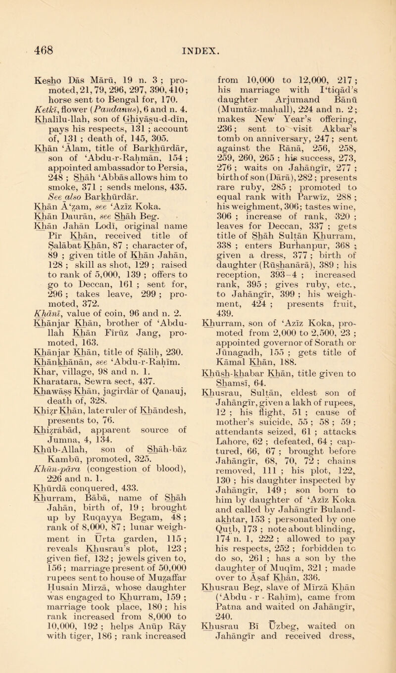 Ke^o Das Maru, 19 n. 3 ; pro- moted, 21,79, 296, 297, 390,410; horse sent to Bengal for, 170. Ketkl, flower {Pandanus), 6 and n. 4. ^alilu-llah, son of (rhiyasu-d-din, pays his respects, 131 ; account of, 131 ; death of, 145, 305, KEan ‘Alam, title of Barkhurdar, son of ‘Abdu-r-Raliman, 154; appointed ambassador to Persia, 248 ; Shah ‘Abbas allows him to smoke, 371 ; sends melons, 435. See also Barkhurdar. Khan A‘zam, see ‘Aziz Koka. Khan Dauran, see Shah Beg. Khan Jahan Lodi, original name Pir ;^an, received title of Salabat Khan, 87 ; character of, 89 ; given title of Khan Jahan, 128 ; skill as shot, 1‘29 ; raised to rank of 5,000, 139 ; offers to go to Deccan, 161 ; sent for, 296 ; takes leave, 299 ; pro- moted, 372. Khdnl^ value of coin, 96 and n. 2. Khan jar Khan, brother of ‘Abdu- llah Khan Firtiz Jang, pro- moted, 163. Khan jar l^an, title of Salih, 230. Khankhanan, see ‘Abdu-r-Rahim. Khar, village, 98 and n. 1. Kharatara, Sewra sect, 437. KhawassKhan, jagirdar of Qanauj, death of, 328. l^izrKhan, late ruler of Khandesh, presents to, 76. Khizrabad, apparent source of Jumna, 4, 134. Khub-Allah, son of Shah-baz Kambu, promoted, 325. Khun-pdra (congestion of blood), 226 and n. 1. Khurda conquered, 433. Khurram, Baba, name of Shah Jahan, birth of, 19 ; brought up by Ruqayya Begam, 48 ; rank of 8,000, 87 ; lunar weigh- ment in Urta garden, 115; reveals Khusrau’s plot, 1‘23; given fief, 13‘2; jewels given to, 156; marriage present of 50,000 rupees sent to house of Muzaflar Husain Mirza, whose daughter was engaged to Khurram, 159 ; marriage took place, 180; his rank increased from 8,000 to 10,000, 192 ; helps Anup Ray with tiger, 186 ; rank increased from 10,000 to 12,000, 217; his marriage with 1‘tiqadA daughter Arjumand Banu (Mumtaz-maliall), 224 and n. 2; makes New Year’s offering, ‘236; sent to visit Akbar’s tomb on anniversary, ‘247; sent against the Rana, 256, 258, 259, 260, 265 ; hk success, 273, 276 ; waits on Jahangir, 277 ; birth of son (Dara), 282; presents rare ruby, 285 ; promoted to equal rank with Parwiz, 288 ; his weighment, 306; tastes wine, 306 ; increase of rank, 320 ; leaves for Deccan, 337 ; gets title of Shah Sultan Khurram, 338 ; enters Burhanpur, 368 ; given a dress, 377; birth of daughter (Rushanara), 389 ; his reception, 393-4 ; increased rank, 395 ; gives ruby, etc., to Jahangir, 399 ; his weigh- ment, 424 ; presents fruit, 439. Khurram, son of ‘Aziz Koka, pro- moted from 2,000 to ‘2,500, 23 ; appointed governor of Sorath or Junagadh, 155 ; gets title of Kamal Khan, 188. Khush-khabar Khan, title given to Shamsi, 64. Khusrau, Sultan, eldest son of Jahangir, given a lakh of rupees, 12 ; his flight, 51 ; cause of mother’s suicide, 55 ; 58 ; 59 ; attendants seized, 61 ; attacks Lahore, 62 ; defeated, 64 ; cap- tured, 66, 67 ; brought before Jahangir, 68, 70, 72 ; chains removed. 111 ; his plot, 122, 130 ; his daughter inspected by Jahangir, 149; son born to him by daughter of ‘Aziz Koka and called by Jahangir Buland- aMitar, 153 ; personated by one Qutb, 173 ; note about blinding, 174 n. 1, 222 ; allowed to pay his respects, 25‘2 ; forbidden to do so, 261 ; has a son by the daughter of Muqim, 321 ; made over to Asaf Khan, 336. Khusrau Beg, slave of Mirza Khan (‘Abdu-r-Rahim), came from Patna and waited on Jahangir, 240. Khusrau Bi Uzbeg, waited on Jahangir and received dress.