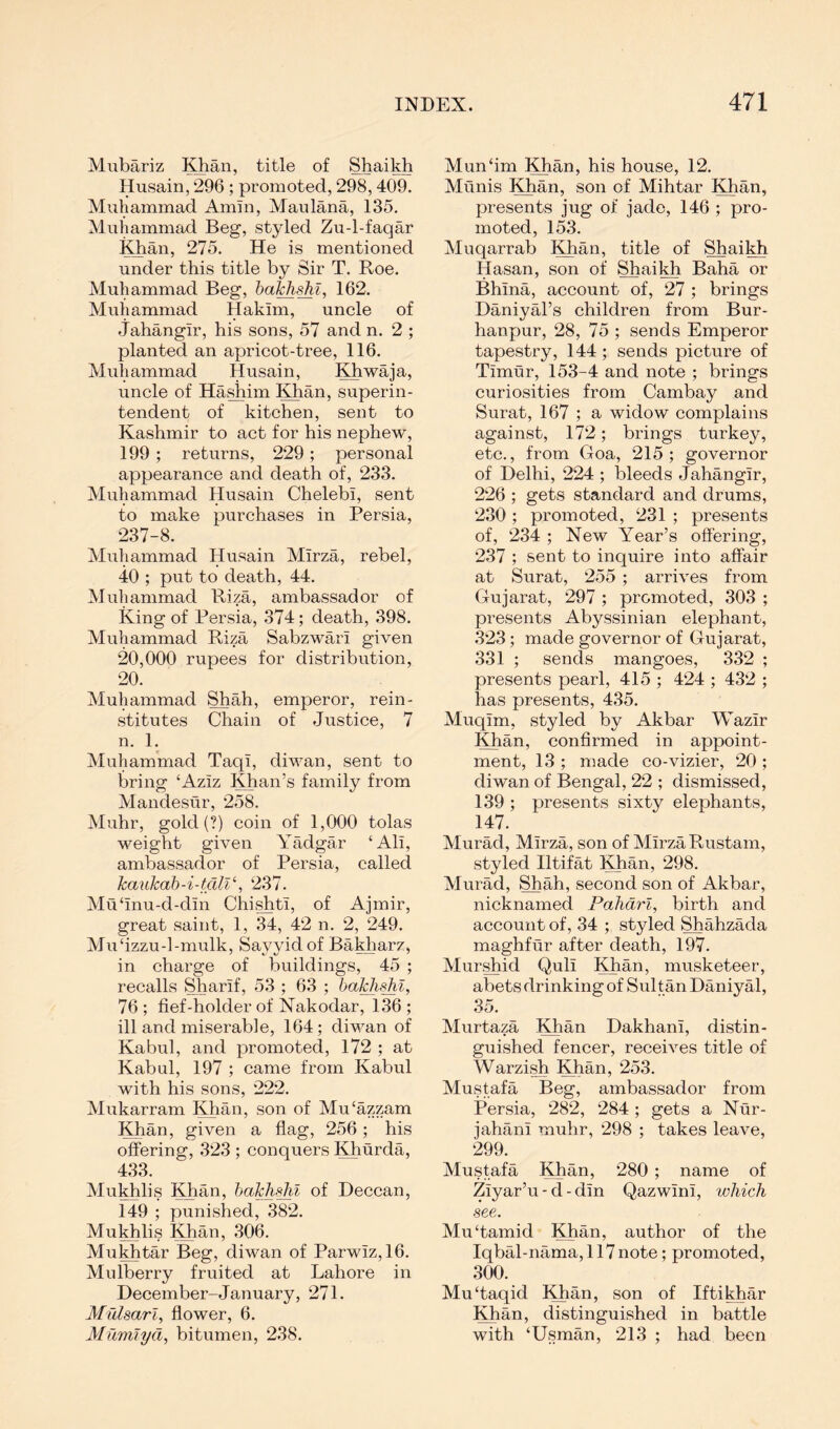 Mubariz IQian, title of Shaikh Husain, 296 ; promoted, 298, 409. Muhammad Amin, Maulana, 135. Muhammad Beg, styled Zu-l-faqar iOian, 275. He is mentioned under this title by Sir T. Roe. Muhammad Beg, 162. Muhammad Hakim, uncle of Jahangir, his sons, 57 and n. 2 ; planted an apricot-tree, 116. Muhammad Husain, Khwaja, uncle of Hashim Khan, superin- tendent of kitchen, sent to Kashmir to act for his nephew, 199; returns, 229; personal appearance and death of, 233. Muhammad Husain Chelebi, sent to make purchases in Persia, 237-8. Muhammad Husain Mirza, rebel, 40 ; put to death, 44. Muhammad Riza, ambassador of King of Persia, 374; death, 398. Muhammad Riza Sabzwari given 20,000 rupees for distribution, 20. Muhammad Shah, emperor, rein- stitutes Chain of Justice, 7 n. 1. Muhammad Taqi, diwan, sent to bring ‘Aziz Khan’s family from Mandesur, 258. Muhr, gold (?) coin of 1,000 tolas weight given Yadgar ‘Ali, ambassador of Persia, called kaukab-i-tdlV, 237. Mu‘inu-d-din Chi^ti, of Ajmir, great saint, 1, 34, 42 n. 2, 249. Mu‘izzu-l-mulk, Sayyidof Bakharz, in charge of buildings, 45 ; recalls Sharif, 53 ; 63 ; baMu^i, 76; fief-holder of Nakodar, 136; ill and miserable, 164; diwan of Kabul, and promoted, 172 ; at Kabul, 197 ; came from Kabul with his sons, 222. Mukarram Khan, son of Mu‘azzam Khan, given a flag, 256; his offering, 323 ; conquers Khurda, 433. Mukhlis KJian, bakh-^l of Deccan, 149 ; punished, 382. Mukhlis ;^an, .306. Muhtar Beg, diwan of Parwiz, 16. Mulberry fruited at Lahore in December-January, 271. Mrdsarl, flower, 6. Mumlyd, bitumen, 238. Mun‘im Khan, his house, 12. Munis Khan, son of Mihtar Khan, presents jug of jade, 146 ; pro- moted, 153. Muqarrab I^an, title of Shaikh Hasan, son of Shaikh Baha or Bhina, account of, 27 ; brings Daniyal’s children from Bur- hanpur, 28, 75 ; sends Emperor tapestry, 144 ; sends picture of Timur, 153-4 and note ; brings curiosities from Cambay and Surat, 167 ; a widow complains against, 172; brings turkey, etc., from Goa, 215; governor of Delhi, 224 ; bleeds Jahangir, 226 ; gets standard and drums, 230 ; promoted, 231 ; presents of, ‘234 ; New Year’s offering, 237 ; sent to inquire into affair at Surat, 255 ; arrives from Gujarat, 297 ; promoted, 303 ; presents Abyssinian elephant, 323; made governor of Gujarat, 331 ; sends mangoes, 332 ; presents pearl, 415 ; 424 ; 43‘2 ; has presents, 435. Muqim, styled by Akbar Wazir Khan, confirmed in appoint- ment, 13 ; made co-vizier, ‘20 ; diwan of Bengal, 22 ; dismissed, 139 ; presents sixty elephants, 147. Murad, Mirza, son of Mirza Rustam, styled Iltifat !^an, 298. Murad, Shah, second son of Akbar, nicknamed Pahdrl, birth and account of, 34 ; styled Shahzada maghfur after death, 197. Murshid Quli ^^an, musketeer, abets drinking of Sultan Daniyal, 35. Murtaza Khan Dakhani, distin- guished fencer, receives title of Warzish Khan, 253. Mustafa Beg, ambassador from Persia, 282, 284; gets a Nur- jahani muhr, 298 ; takes leave, 299. Mustafa Khan, 280 ; name of Ziyar’u - d - din Qazwini, which see. Mu‘tamid Khan, author of the Iqbal-nama, 117 note; promoted, 300. Mu‘taqid IQian, son of Iftikhar Khan, distinguished in battle with ‘Usman, 213 ; had been