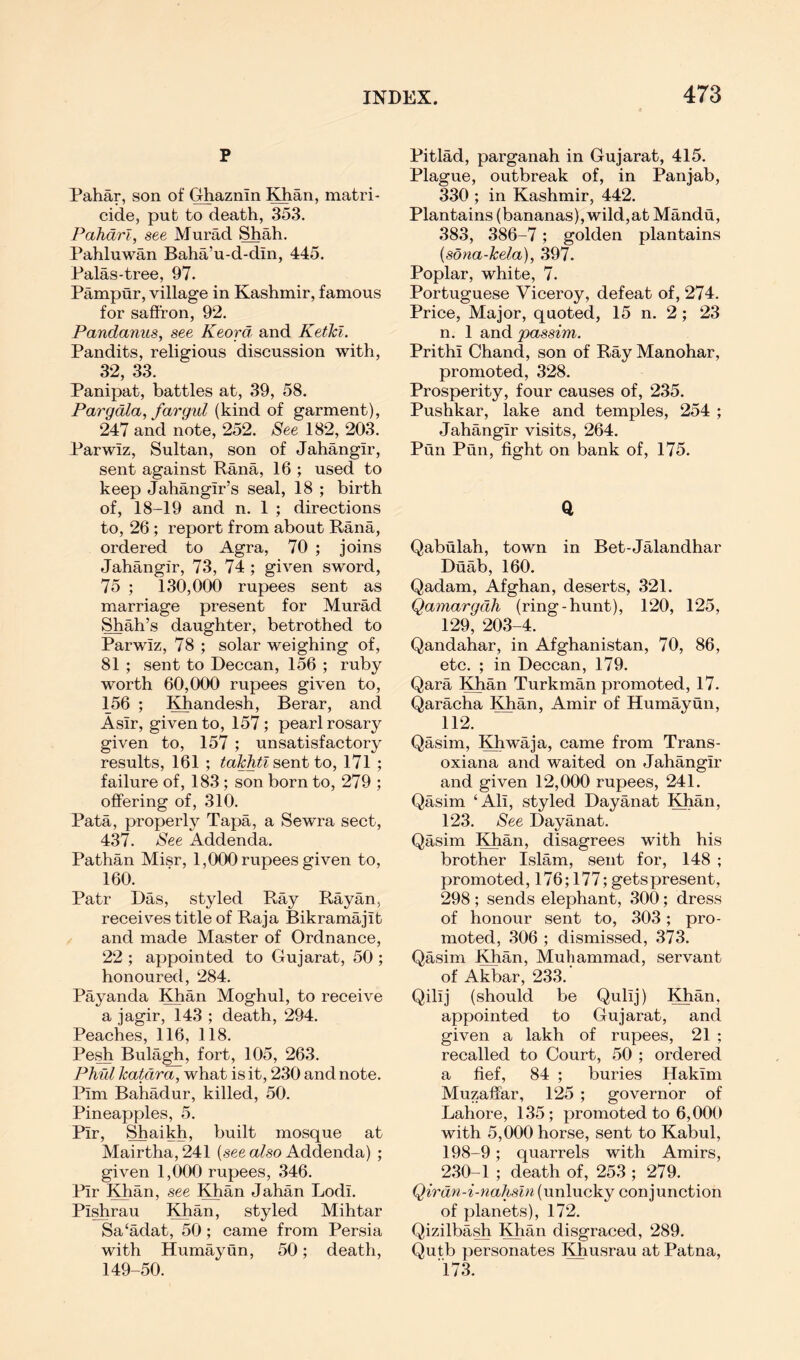 p Pahar, son of Ghaznin Khan, matri- cide, pub to death, 353. Pahdrl, see Murad Shah. Pahluwan Baha’u-d-din, 445. Palas-tree, 97. Pampur, village in Kashmir, famous for saffron, 92. Pandanus, see Keord and Ketkl. Pandits, religious discussion with, 32, 33. Panipat, battles at, 39, 58. Pargdla, fargid (kind of garment), 247 and note, 252. See 182, 203. Parwiz, Sultan, son of Jahangir, sent against Rana, 16 ; used to keep Jahangir’s seal, 18 ; birth of, 18-19 and n. 1 ; directions to, 26; report from about Rana, ordered to Agra, 70 ; joins Jahangir, 73, 74 ; given sword, 75 ; 130,000 rupees sent as marriage present for Murad Shah’s daughter, betrothed to Parwiz, 78 ; solar weighing of, 81 ; sent to Deccan, 156 ; ruby worth 60,000 rupees given to, 156 ; Khandesh, Berar, and A sir, given to, 157; pearl rosary given to, 157 ; unsatisfactory results, 161 ; takhtl^entto, 171 ; failure of, 183; son born to, 279 ; offering of, 310. Pata, properly Tapa, a Sewra sect, 437. See Addenda. Pathan Misr, 1,000 rupees given to, 160. Patr Das, styled Ray Rayan, receives title of Raja Bikramajib and made Master of Ordnance, 22 ; appointed to Gujarat, 50 ; honoured, 284. Payanda Khan Moghul, to receive a jagir, 143 ; death, 294. Peaches, 116, 118. Pesh Bulagh, fort, 105, 263. Phul Icatdrix, what is it, 230 and note. Pirn Bahadur, killed, 50. Pineapples, 5. Pir, Shaikh, built mosque at Mairtha, 241 (see afeo Addenda) ; given 1,000 rupees, 346. Pir Khan, see Khan Jahan Lodi. Pishrau Khan, styled Mihtar Sa‘adat, 50; came from Persia with Humayun, 50; death, 149-50. Pitlad, parganah in Gujarat, 415. Plague, outbreak of, in Panjab, 330 ; in Kashmir, 442. Plantains (bananas), wild,at Mandu, 383, 386-7; golden plantains {sona-kela), 397. Poplar, white, 7. Portuguese Viceroy, defeat of, 274. Price, Major, quoted, 15 n. 2 ; 23 n. 1 and passim. Prithi Chand, son of Ray Manohar, promoted, 328. Prosperity, four causes of, 235. Pushkar, lake and temples, 254 ; Jahangir visits, 264. Pun Pun, fight on bank of, 175. Qabulah, town in Bet-Jalandhar Duab, 160. Qadam, Afghan, deserts, 321. Qamargdh (ring-hunt), 120, 125, 129, 203-4. Qandahar, in Afghanistan, 70, 86, etc. ; in Deccan, 179. Qara Khan Turkman promoted, 17. Qaracha Khan, Amir of Humayun, 112. Qasim, Khwaja, came from Trans- oxiana and waited on Jahangir and given 12,000 rupees, 241. Qasim ‘Ali, styled Dayanat Khan, 123. See Dayanat. Qasim Khan, disagrees with his brother Islam, sent for, 148 ; promoted, 176; 177; gets present, 298 ; sends elephant, 300; dress of honour sent to, 303; pro- moted, 306 ; dismissed, 373. Qasim Khan, Muhammad, servant of Akbar, 233. Qilij (should be Qulij) Khan, appointed to Gujarat, and given a lakh of rupees, 21 ; recalled to Court, 50 ; ordered a fief, 84 ; buries Hakim Muzaffar, 125 ; governor of Lahore, 135; promoted to 6,000 with 5,000 horse, sent to Kabul, 198-9; quarrels with Amirs, 230-1 ; death of, 253 ; 279. Qirdn-i-nahsln (unlucky conjunction of planets), 172. Qizilbash Khan disgraced, 289. Qutb personates Khusrau at Patna, i73.