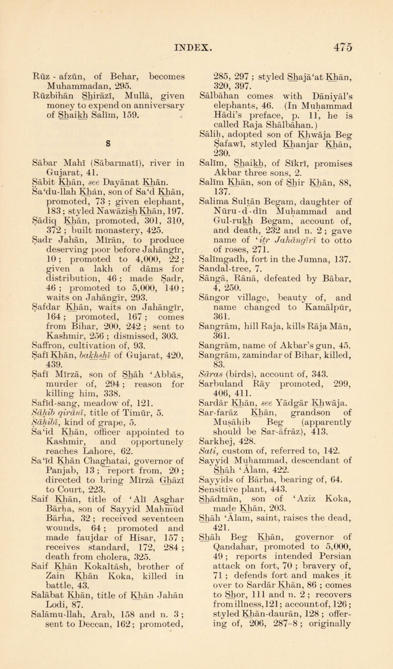 Ruz - afzun, of Behar, becomes Muhammadan, 295. Ruzbihan ShirazI, Mulla, given money to expend on anniversary of Shai^ Salim, 159. S Sabar Mahi (Sabarmatl), river in Gujarat, 41. Sabit Khan, see Dayanat Khan. Sa‘du-llah Khan, son of Sa‘d Khan, promoted, 73 ; given elephant, 183; styled Nawazish Khan, 197. Sadiq Khan, promoted, 301, 310, 372 ; built monastery, 425. Sadr Jahan, Miran, to produce deserving poor before Jahangir, 10; promoted to 4,000, 22; given a lakh of dams for distribution, 46; made Sadr, 46 ; promoted to 5,000, 140; waits on Jahangir, 293. Safdar Khan, waits on Jahangir, 164; promoted, 167; comes from Bihar, 200, 242 ; sent to Kashmir, 256 ; dismissed, 303. Saffron, cultivation of, 93. Safi Khan, halchi^l of Gujarat, 420, 439. Safi Mirza, son of Shah ‘Abbas, murder of, 294; reason for killing him, 338. Safid-sang, meadow of, 121. Sahib qirdnl^ title of Timur, 5. Sdhibl, kind of grape, 5. Sa‘id Khan, officer appointed to Kashmir, and opportunely reaches Lahore, 62. Sa‘id Khan Chaghatai, governor of Pan jab, 13;~report from, 20; directed to bring Mirza Ghazi to Court, 223. Saif Khan, title of ‘Ali Asghar Barha, son of Sayyid Mahmud Barha, .32; received seventeen wounds, 64; promoted and made faujdar of Hisar, 157 ; receives standard, 172, 284 ; death from cholera, 325. Saif Khan Kokaltash, brother of Zain Khan Koka, killed in battle, 43. Salabat Khan, title of l^an .Jahan Lodi, 87. Salamu-llah, Arab, 158 and n. 3 ; sent to Deccan, 162; promoted. 285, 297 ; styled Shaja‘at Kian, 320, 397. Salbahan comes with Daniyal’s elephants, 46. (In Muhammad Hadi’s preface, p. 11, he is called Raja Shalbahan.) Salih, adopted son of Khwaja Beg Safawi, styled Khanjar Khan, 230. Salim, Shaikh, of Sikri, promises Akbar three sons, 2. Salim Khan, son of ^ir Khan, 88, 137. Salima Sultan Begam, daughter of Nuru-d-din Muhammad and Gul-ru^ Begam, account of, and death, 232 and n. 2; gave name of Htr Jahdngirl to otto of roses, 271. Salimgadh, fort in the Jumna, 137. Sandal-tree, 7. Sanga, Rana, defeated by Babar, 4, 250. Sangor village, beauty of, and name changed to Kamalpur, 361. Sangram, hill Raja, kills Raja Man, 361. Sangram, name of Akbar’s gun, 45. Sangram, zamindar of Bihar, killed. 83. Saras (birds), account of, 343. Sarbuland Ray promoted, 299, 406, 411. Sardar Khan, see Yadgar Khwaja. Sar-faraz Khan, grandson of Musahib Beg (apparently should be Sar-afraz), 413. Sarkhej, 428. Sati, custom of, referred to, 142. Sayyid Muhammad, descendant of Shah ‘Alam, 422. Sayyids of Barha, bearing of, 64. Sensitive plant, 443. Shadman, son of ‘Aziz Koka, made Khan, 203. Shah ‘Alain, saint, raises the dead, 421. Shah Beg Khan, governor of Qandahar, promoted to 5,000, 49; reports intended Persian attack on fort, 70 ; bravery of, 71 ; defends fort and makes it over to Sardar Khan, 86 ; comes to Shor, 111 and n, 2; recovers fromillness,l‘21; accountof, 126; styled Khan-dauran, 128; offer- ing of, 206, 287-8; originally