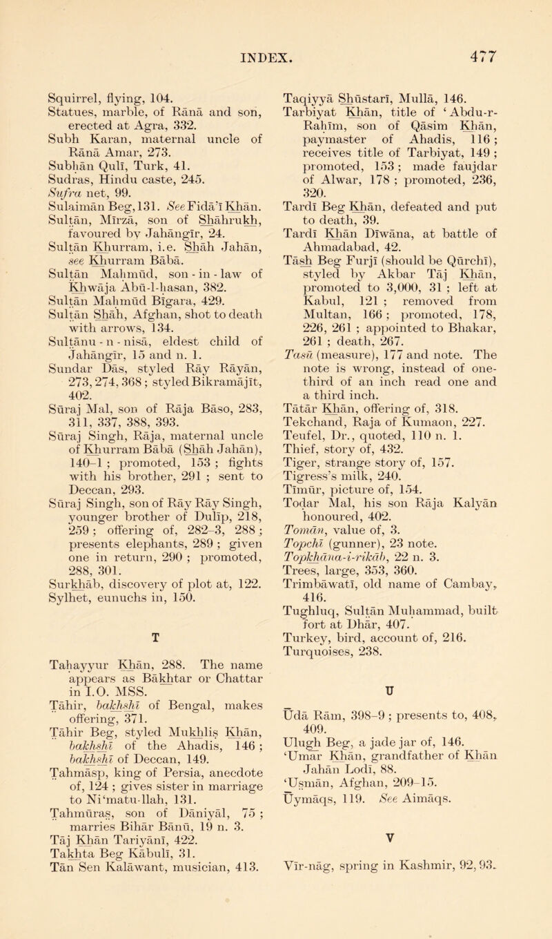 Squirrel, flying, 104. Statues, marble, of Rana and son, erected at Agra, 332. Subh Karan, maternal uncle of Rana Amar, 273. Subhan Qull, Turk, 41. Sudras, Hindu caste, 245. S'lifra net, 99. Sulaiman Beg, 131. /SeeFida’l Khan. Sultan, Mirza, son of Shahrukh. favoured by Jahangir, 24. Sultan Khurram, i.e. Shah Jahan, see KhurrPvm Baba. Sultan Mahmud, son - in - law of Khwaja Abu-l-hasan, 382. Sultan Mahmud Bigara, 429. Sultan Shah, Afghan, shot to death with arrows, 134. Sultanu - n - nisa, eldest child of Jahangir, 15 and n. 1. Sundar Das, styled Ray Rayan, 273,274, 368 ; styled Bikramajit, 402. Suraj Mai, son of Raja Baso, 283, 311, 337, 388, 393. Suraj Singh, Raja, maternal uncle of Khurram Baba (Shah Jahan), 140-1 ; promoted, 153 ; fights with his brother, 291 ; sent to Deccan, 293. Suraj Singh, son of Ray Ray Singh, younger brother of Dulip, 218, 259; offering of, 282-3, 288 presents elephants, 289 ; given one in return, 290 ; promoted, 288, 301. Surkhab, discoveiy of plot at, 122. Sylhet, eunuchs in, 150. T Tahayyur Khan, 288. The name appears as Bakhtar or Chattar in I.O. MSS. Tahir, of Bengal, makes offering, 371. Tahir Beg, styled Mukhlis Khan, hakh^l of the Ahadis, 146; of Deccan, 149. Tahmasp, king of Persia, anecdote of, 124 ; gives sister in marriage to Ni‘matu-llah, 131. Tahmuras, son of Daniyal, 75 ; marries Bihar Banu, 19 n. 3. Taj Khan Tariyani, 422. Takhta Beg Kabuli, 31. Tan Sen Kalawant, musician, 413. Taqiyya ShCistari, Mulla, 146. Tarbiyat Khan, title of ‘ Abdu-r- Rahim, son of Qasim Khan, paymaster of Ahadis, 116; receives title of Tarbiyat, 149 ; promoted, 153; made faujdar of Alwar, 178 ; promoted, 236, 320. Tardi Beg KKan, defeated and put to death, 39. Tardi Khan Diwana, at battle of Ahmadabad, 42. Tash Beg Furji (should be Qurchi), styled by Akbar Taj Khan, promoted to 3,000, 31 ; left at Kabul, 121 ; removed from Multan, 166; promoted, 178, 226, 261 ; appointed to Bhakar, 261 ; death, 267. Tasfi (measure), 177 and note. The note is wrong, instead of one- third of an inch read one and a third inch. Tatar Khan, offering of, 318. Tekchand, Raja of Kumaon, 227. Teufel, Dr., quoted, 110 n. 1. Thief, story of, 432. Tiger, strange story of, 157. Tigress’s milk, 240. Timur, picture of, 154. Todar Mai, his son Raja Kalyan honoured, 402. Toman, value of, 3. Topchi (gunner), 23 note. TopJ^dna-i-rikcib, 22 n. 3. Trees, large, 353, 360. Trimbawati, old name of Cambay,, 416. Tughluq, Sultan Muhammad, built fort at Dhar, 407. Turkey, bird, account of, 216. Turquoises, 238. U Uda Ram, 398-9 ; presents to, 408,, 409. Uhigh Beg, a jade jar of, 146. ‘UmaTr Khan, grandfather of Khan Jahan Lodi, 88. ‘Usman, Afghan, 209-15. Uymaqs, 119. See Aimaqs. V Vir-nag, spring in Kashmir, 92,93.