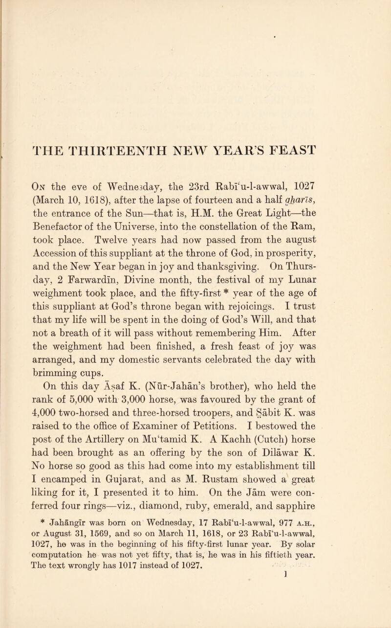 THE THIRTEENTH NEW YEAR’S FEAST On the eve of Wednesday, the 23rd Rabi'u-l-awwal, 1027 (March 10, 1618), after the lapse of fourteen and a half gharls, the entrance of the Sun—that is, H.M. the Great Light—the Benefactor of the Universe, into the constellation of the Ram, took place. Twelve years had now passed from the august Accession of this suppliant at the throne of God, in prosperity, and the New Year began in joy and thanksgiving. On Thurs- day, 2 Farwardin, Divine month, the festival of my Lunar weighment took place, and the fifty-first * year of the age of this suppliant at God’s throne began with rejoicings. I trust that my life will be spent in the doing of God’s Will, and that not a breath of it will pass without remembering Him. After the weighment had been finished, a fresh feast of joy was arranged, and my domestic servants celebrated the day with brimming cups. On this day Asaf K. (Nur-Jahan’s brother), who held the rank of 5,000 with 3,000 horse, was favoured by the grant of 4,000 two-horsed and three-horsed troopers, and Sabit K. was raised to the office of Examiner of Petitions. I bestowed the post of the Artillery on Mu‘tamid K. A Kachh (Cutch) horse had been brought as an offering by the son of Dilawar K. No horse so good as this had come into my establishment till I encamped in Gujarat, and as M. Rustam showed a great liking for it, I presented it to him. On the Jam were con- ferred four rings—viz., diamond, ruby, emerald, and sapphire * Jahangir was born on Wednesday, 17 Rabi‘u-l-awwal, 977 a.h., or August 31, 1569, and so on March 11, 1618, or 23 Rabi‘u-l-awwal, 1027, he was in the beginning of his fifty-first lunar year. By solar computation he was not yet fifty, that is, he was in his fiftieth year. The text wrongly has 1017 instead of 1027. ]