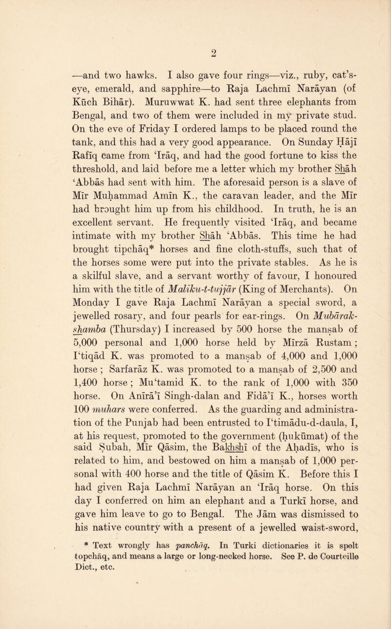 •—and two hawks. I also gave four rings—viz., ruby, cat’s- eye, emerald, and sapphire—to Raja Lachmi Narayan (of Kuch Bihar). Muruwwat K. had sent three elephants from Bengal, and two of them were included in my private stud. On the eve of Friday I ordered lamps to be placed round the tank, and this had a very good appearance. On Sunday Haji Rafiq came from ‘Iraq, and had the good fortune to kiss the threshold, and laid before me a letter which my brother Shah ‘Abbas had sent with him. The aforesaid person is a slave of Mir Muhammad Amin K., the caravan leader, and the Mir had brought him up from his childhood. In truth, he is an excellent servant. He frequently visited ‘Iraq, and became intimate with my brother Shah ‘Abbas. This time he had brought tipchaq* horses and fine cloth-stufis, such that of the horses some were put into the private stables. As he is a skilful slave, and a servant worthy of favour, I honoured him with the title of Malihu-t-tujjdr (King of Merchants). On Monday I gave Raja Lachmi Narayan a special sword, a jewelled rosary, and four pearls for ear-rings. On Mubarak- ^amba (Thursday) I increased by 500 horse the mansab of 5,000 personal and 1,000 horse held by Mirza Rustam; I‘tiqad K. was promoted to a mansab of 4,000 and 1,000 horse ; Sarfaraz K. was promoted to a mansab of 2,500 and 1,400 horse ; Mu‘tamid K. to the rank of 1,000 with 350 horse. On Anira’i Singh-dalan and Fida’i K., horses worth 100 muhars were conferred. As the guarding and administra- tion of the Punjab had been entrusted to I‘timadu-d-daula, I, at his request, promoted to the government (hukumat) of the said Subah, Mir Qasim, the Bakhshi of the Ahadis, who is related to him, and bestowed on him a mansab of 1,000 per- sonal with 400 horse and the title of Qasim K. Before this I had given Raja Lachmi Narayan an ‘Iraq horse. On this day I conferred on him an elephant and a Turki horse, and gave him leave to go to Bengal. The Jam was dismissed to his native country with a present of a jewelled waist-sword, * Text wrongly has panchdq. In Turki dictionaries it is spelt topchaq, and means a large or long-necked horse. See P. de Gourteille Diet., etc.