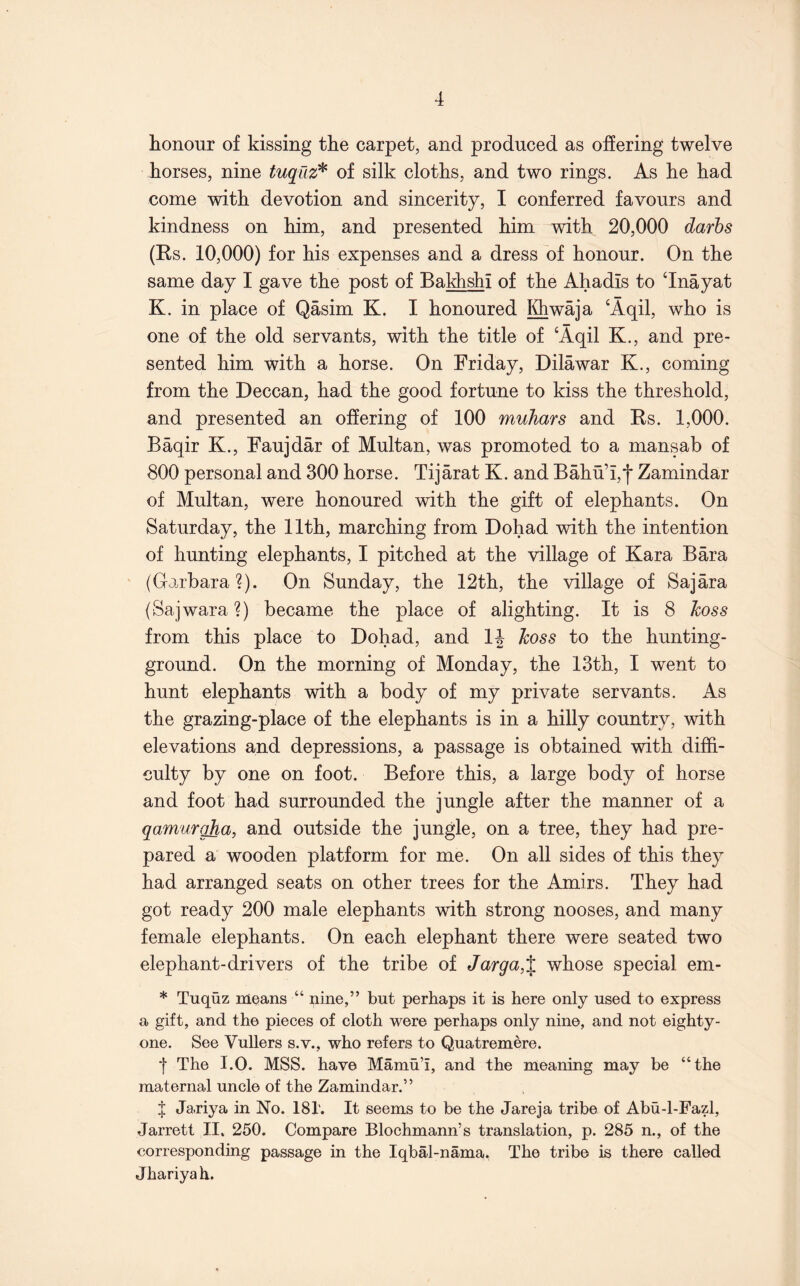 honour of kissing the carpet, and produced as offering twelve horses, nine tuqiiz^ of silk cloths, and two rings. As he had come with devotion and sincerity, I conferred favours and kindness on him, and presented him with 20,000 darbs (Ks. 10,000) for his expenses and a dress of honour. On the same day I gave the post of Bakhshi of the Ahadis to ‘Inayat K. in place of Qasim K. I honoured Khwaja ‘Aqil, who is one of the old servants, with the title of ‘Aqil K., and pre- sented him with a horse. On Friday, Dilawar K., coming from the Deccan, had the good fortune to kiss the threshold, and presented an offering of 100 muTiars and Rs. 1,000. Baqir K., Faujdar of Multan, was promoted to a mansab of 800 personal and 300 horse. Tijarat K. and Bahn’i,*)* Zamindar of Multan, were honoured with the gift of elephants. On Saturday, the 11th, marching from Dohad with the intention of hunting elephants, I pitched at the village of Kara Bara (Garbara?). On Sunday, the 12th, the village of Sajara (Sajwara?) became the place of alighting. It is 8 hoss from this place to Dohad, and IJ hoss to the hunting- ground. On the morning of Monday, the 13th, I went to hunt elephants with a body of my private servants. As the grazing-place of the elephants is in a hilly country, with elevations and depressions, a passage is obtained with diffi- culty by one on foot. Before this, a large body of horse and foot had surrounded the jungle after the manner of a qamurgha, and outside the jungle, on a tree, they had pre- pared a wooden platform for me. On all sides of this they had arranged seats on other trees for the Amirs. They had got ready 200 male elephants with strong nooses, and many female elephants. On each elephant there were seated two elephant-drivers of the tribe of Jarga,% whose special em- * Tuquz means “ nine,” but perhaps it is here only used to express a gift, and the pieces of cloth were perhaps only nine, and not eighty- one. See Vullers s.v., who refers to Quatremere. t The I.O. MSS. have Mamu’i, and the meaning may be “the maternal uncle of the Zamindar.” f Jariya in No. 181. It seems to be the Jareja tribe of Abu-1-Fazl, Jarrett II. 250. Compare Blochmann’s translation, p. 285 n., of the corresponding passage in the Iqbal-nama. The tribe is there called Jhariyah.