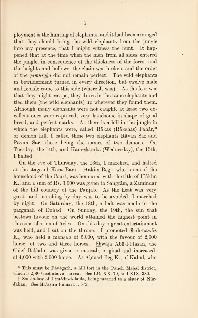 ployment is tlie hunting of elephants, and it had been arranged that they should bring the wild elephants from the jungle into my presence, that I might witness the hunt. It hap- pened that at the time when the men from all sides entered the jungle, in consequence of the thickness of the forest and the heights and hollows, the chain was broken, and the order of the qamurgha did not remain perfect. The wild elephants in bewilderment turned in every direction, but twelve male and female came to this side (where J. was). As the fear was that they might escape, they drove in the tame elephants and tied them (the wild elephants) up wherever they found them. Although many elephants were not caught, at least two ex- cellent ones were captured, very handsome in shape, of good breed, and perfect marks. As there is a hill in the jungle in which the elephants were, called Eakas (Kakshas) Pahar,* or demon hill, I called these two elephants Ravan Sar and Pa van Sar, these being the names of two demons. On Tuesday, the 14th, and Kam-^amba (Wednesday), the 15th, I halted. On the eve of Thursday, the 16th, I marched, and halted at the stage of Kara Bara. Hakim Beg,'j’ who is one of the household of the Court, was honoured with the title of Hakim K., and a sum of Rs. 3,000 was given to Sangram, a Zamindar of the hill country of the Panjab. As the heat was very great, and marching by day was to be avoided, I marched by night. On Saturday, the 18th, a halt was made in the parganah of Dohad. On Sunday, the 19th, the sun that bestows favour on the world attained the highest point in the constellation of Aries. On this day a great entertainment was held, and I sat on the throne. I promoted Shah-nawaz K., who held a mansab of 5,000, with the favour of 2,000 horse, of two and three horses. Khwaja Abu-1-Hasan, the Chief Bakhshi, was given a mansab, original and increased, of 4,000 with 2,000 horse. As Ahmad Beg K., of Kabul, who * This must be Pavagarh, a hill fort in the Panch Mahal district, which is 2,800 feet above the sea. See I.G. XX. 79, and XIX. 380, I Son-in-law of I‘tmadu-d-daula, being married to a sister of Nur- Jahan. See Ma’asiru-l-umara i. 573.