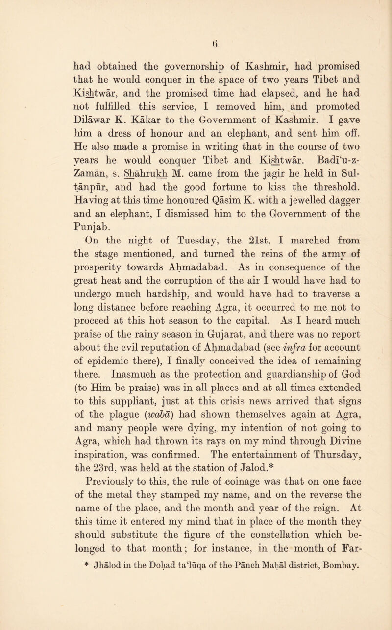 G had obtained the governorship of Kashmir, had promised that he would conquer in the space of two years Tibet and Ki^twar, and the promised time had elapsed, and he had not fulfilled this service, I removed him, and promoted Dilawar K. Kakar to the Government of Kashmir. I gave him a dress of honour and an elephant, and sent him ofi. He also made a promise in writing that in the course of two years he would conquer Tibet and Ki^twar. Badfu-z- Zaman, s. Shahrukh M. came from the jagir he held in Sul- tanpur, and had the good fortune to kiss the threshold. Having at this time honoured Qasim K. with a jewelled dagger and an elephant, I dismissed him to the Government of the Punjab. On the night of Tuesday, the 21st, I marched from the stage mentioned, and turned the reins of the army of prosperity towards Ahmadabad, As in consequence of the great heat and the corruption of the air I would have had to undergo much hardship, and would have had to traverse a long distance before reaching Agra, it occurred to me not to proceed at this hot season to the capital. As I heard much praise of the rainy season in Gujarat, and there was no report about the evil reputation of Ahmadabad (see infra for account of epidemic there), I finally conceived the idea of remaining there. Inasmuch as the protection and guardianship of God (to Him be praise) was in all places and at all times extended to this suppliant, just at this crisis news arrived that signs of the plague (wahd) had shown themselves again at Agra, and many people were dying, my intention of not going to Agra, which had thrown its rays on my mind through Divine inspiration, was confirmed. The entertainment of Thursday, the 23rd, was held at the station of Jalod.* Previously to this, the rule of coinage was that on one face of the metal they stamped my name, and on the reverse the name of the place, and the month and year of the reign. At this time it entered my mind that in place of the month they should substitute the figure of the constellation which be- longed to that month; for instance, in the month of Far- * Jhalod in the Doliad ta‘luqa of the Panch Mahal district, Bombay.