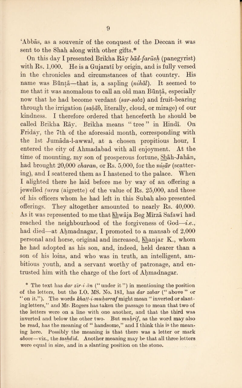 ‘Abbas, as a souvenir of tbe conquest of tbe Deccan it was sent to tbe Sbah along with other gifts.* On this day I presented Brikha Ray bdd-farush (panegyrist) with Rs. 1,000. He is a Gujarati by origin, and is fully versed in the chronicles and circumstances of that country. His name was Bunta—that is, a sapling (niJidl). It seemed to me that it was anomalous to call an old man Bunta, especially now that he had become verdant (sar-sahz) and fruit-bearing through the irrigation {sahdb, literally, cloud, or mirage) of our kindness. I therefore ordered that henceforth he should be called Brikha Ray. Brikha means “ tree ” in Hindi. On Friday, the 7th of the aforesaid month, corresponding with the 1st Jumada-l-awwal, at a chosen propitious hour, I entered the city of Ahmadabad with all enjoyment. At the time of mounting, my son of prosperous fortune, Shah-Jahan, had brought 20,000 charan, or Rs. 5,000, for the nisdr (scatter- ing), and I scattered them as I hastened to the palace. When I alighted there he laid before me by way of an offering a jewelled turra (aigrette) of the value of Rs. 25,000, and those of his officers whom he had left in this Subah also presented oherings. They altogether amounted to nearly Rs. 40,000. As it was represented to me that Iffiwaja Beg Mirza Safawi had reached the neighbourhood of the forgiveness of God—i.e., had died—at Ahmadnagar, I promoted to a mansab of 2,000 personal and horse, original and increased, j^anjar K., whom he had adopted as his son, and, indeed, held dearer than a son of his loins, and who was in truth, an intelligent, am- bitious youth, and a servant worthy of patronage, and en- trusted him with the charge of the fort of Ahmadnagar. * The text has dar zir-i dn (“ under it ”) in mentioning the position of the letters, but the I.O. MS. No. 181, has dar zabar (“ above ” or “on it.”). The words might mean “ inverted or slant- ing letters,” and Mr. Rogers has taken the passage to mean that two of the letters were on a line with one another, and that the third was inverted and below the other two. But muhrif, as the word may also be read, has the meaning of “ handsome,” and I think this is the mean- ing here. Possibly the meaning is that there was a letter or mark above—viz., the tashdld. Another meaning may be that all three letters were equal in size, and in a slanting position on the stone.