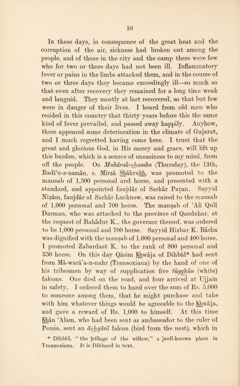 In these days, in consequence of the great heat and the corruption of the air, sickness had broken out among the people, and of those in the city and the camp there were few who for two or three days had not been ill. Inflammatory fever or pains in the limbs attacked them, and in the course of two or three days they became exceedingly ill—so much so that even after recovery they remained for a long time weak and languid. They mostly at last recovered, so that but few were in danger of their lives. I heard from old men who resided in this country that thirty years before this the same kind of fever prevailed, and passed away happily. Anyhow, there appeared some deterioration in the climate of Gujarat, and I much regretted having come here. I trust that the great and glorious God, in His mercy and grace, will lift up this burden, which is a source of uneasiness to my mind, from off the people. On Mubdrak-^nmha (Thursday), the 13th, Badi‘u-z-zaman, s. Mirza Shahruldi, was promoted to the mansab of 1,500 personal and horse, and presented with a standard, and appointed faujdar of Sarkar Patan. Sayyid Nizam, faujdar of Sarkar Lucknow, was raised to the mansab of 1,000 personal and 700 horse. The mansab of ^Ali Quli Darman, who was attached to the province of Qandahar, at the request of Bahadur K., the governor thereof, was ordered to be 1,000 personal and 700 horse. Sayyid Hizbar K. Barha was dignified with the mansab of 1,000 personal and 400 horse. I promoted Zabardast K. to the rank of 800 personal and 350 horse. On this day Qasim Khwaja of Dihbid* had sent from Ma-wara’a-n-nahr (Transoxiana) by the hand of one of his tribesmen by way of supplication five tuygJiun (white) falcons. One died on the road, and four arrived at Ujjain in safety. I ordered them to hand over the sum of Rs. 5,000 to someone among them, that he might purchase and take with him whatever things would be agreeable to the Khwaja, and gave a reward of Rs. 1,000 to himself. At this time Khan 'Alam, who had been sent as ambassador to the ruler of Persia, sent an dshydm falcon (bird from the nest), which in * Dihbid, “ the [village of the willow,” a [well-known place in Transoxiana. It is Dihband in text.