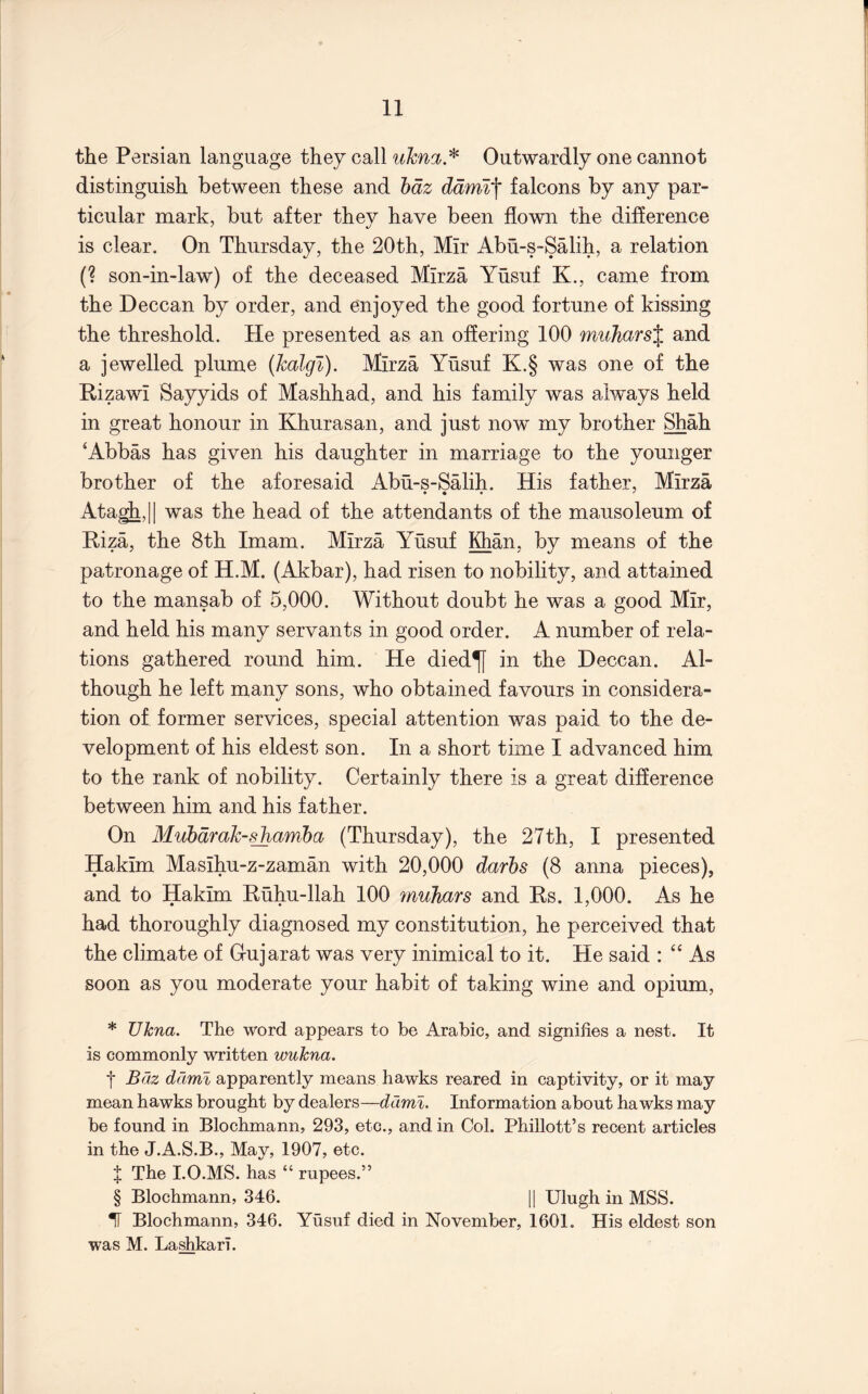 the Persian language they call uhna.'^ Outwardly one cannot distinguish between these and hdz ddmi'\ falcons by any par- ticular mark, but after they have been flown the difference is clear. On Thursday, the 20th, Mir Abu-s-Salih, a relation (? son-in-law) of the deceased Mirza Yusuf K., came from the Deccan by order, and enjoyed the good fortune of kissing the threshold. He presented as an offering 100 muhars^ and a jewelled plume (halgi). Mirza Yusuf K.§ was one of the Rizawi Sayyids of Mashhad, and his family was always held in great honour in Khurasan, and just now my brother Shah ‘Abbas has given his daughter in marriage to the younger brother of the aforesaid Abu-s-Salih. His father, Mirza Ata^,|| was the head of the attendants of the mausoleum of Riza, the 8th Imam. Mirza Yusuf Khan, by means of the patronage of H.M. (Akbar), had risen to nobility, and attained to the mansab of 5,000. Without doubt he was a good Mir, and held his many servants in good order. A number of rela- tions gathered round him. He died^ in the Deccan. Al- though he left many sons, who obtained favours in considera- tion of former services, special attention was paid to the de- velopment of his eldest son. In a short time I advanced him to the rank of nobility. Certainly there is a great difference between him and his father. On Muhdmh-shamba (Thursday), the 27th, I presented Hakim Masihu-z-zaman with 20,000 darbs (8 anna pieces), and to Hakim Ruhu-llah 100 mulmrs and Rs. 1,000. As he had thoroughly diagnosed my constitution, he perceived that the climate of G-ujarat was very inimical to it. He said : “ As soon as you moderate your habit of taking wine and opium, * Ulcna. The word appears to be Arabic, and signifies a nest. It is commonly written wukna. I B(2z ddml apparently means hawks reared in eaptivity, or it may mean hawks brought by dealers—ddml. Information about hawks may be found in Blochmann, 293, etc., and in Col. Phillott’s recent articles in the J.A.S.B., May, 1907, etc. X The 1.0.MS. has “ rupees.” § Blochmann, 346. |1 Ulugh in MSS. TT Blochmann, 346. Yusuf died in November, 1601. His eldest son was M. Lashkari.