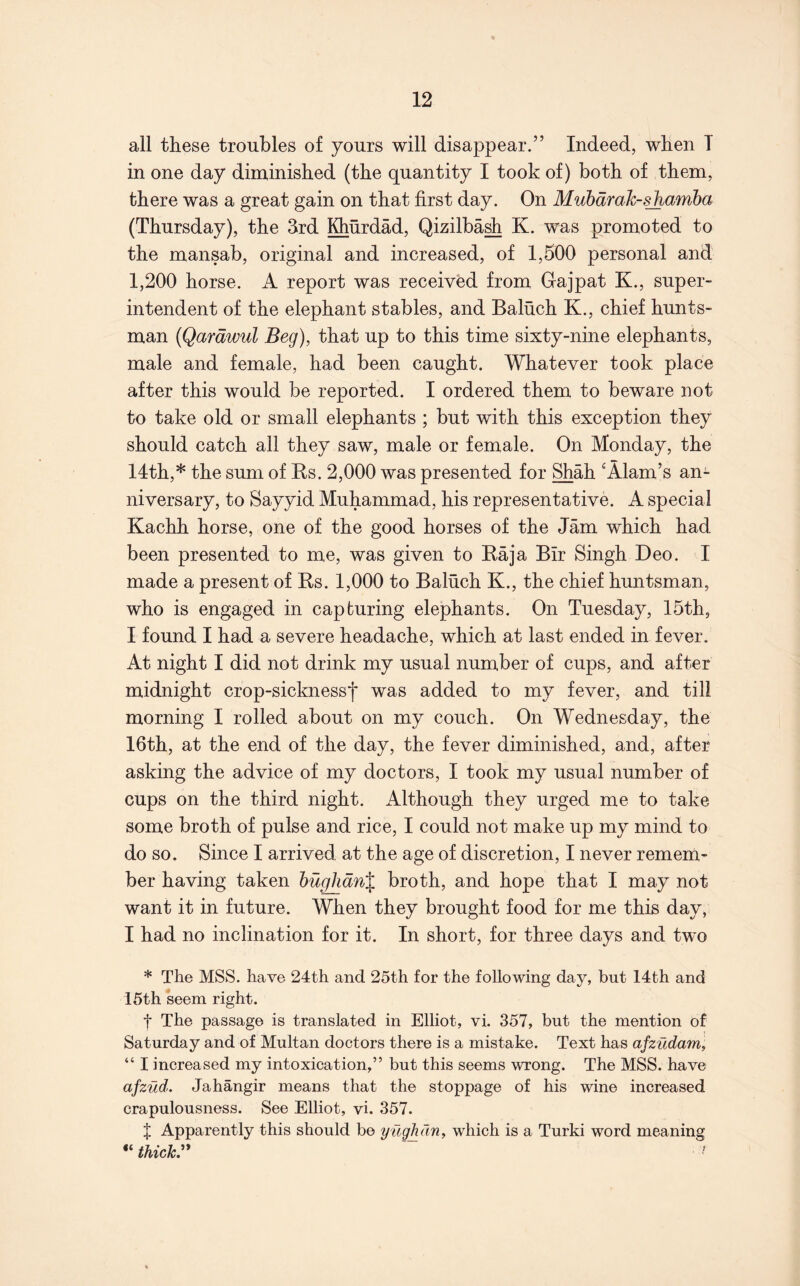 all these troubles of yours will disappear.” Indeed, when T in one day diminished (the quantity I took of) both of them, there was a great gain on that first day. On Muhdmh-sjiamba (Thursday), the 3rd Khurdad, Qizilba^ K. w'as promoted to the mansab, original and increased, of 1,500 personal and 1,200 horse. A report was received from Gajpat K., super- intendent of the elephant stables, and Baluch K., chief hunts- man (Qardwul Beg), that up to this time sixty-nine elephants, male and female, had been caught. Whatever took place after this would be reported. I ordered them to beware not to take old or small elephants ; but with this exception they should catch all they saw, male or female. On Monday, the 14th,* the sum of Rs. 2,000 was presented for Shah ‘Alam’s an- niversary, to Sayyid Muhammad, his representative. A special Kachh horse, one of the good horses of the Jam which had been presented to me, was given to Raja Bir Singh Deo. I made a present of Rs. 1,000 to Baluch K., the chief huntsman, who is engaged in capturing elephants. On Tuesday, 15th, I found I had a severe headache, which at last ended in fever. At night I did not drink my usual number of cups, and after midnight crop-sicknessf was added to my fever, and till morning I rolled about on my couch. On Wednesday, the 16th, at the end of the day, the fever diminished, and, after asking the advice of my doctors, I took my usual number of cups on the third night. Although they urged me to take some broth of pulse and rice, I could not make up my mind to do so. Since I arrived at the age of discretion, I never remem- ber having taken hughdn% broth, and hope that I may not want it in future. When they brought food for me this day, I had no inclination for it. In short, for three days and two * The MSS. have 24th and 25th for the following day, but 14th and 15th seem right. t The passage is translated in Elliot, vi. 357, but the mention of Saturday and of Multan doctors there is a mistake. Text has afzudam, “ I increased my intoxication,” but this seems wrong. The MSS. have afzud. Jahangir means that the stoppage of his wine increased crapulousness. See Elliot, vi. 357. J Apparently this should be yugh an, which is a Turki word meaning “ thickr