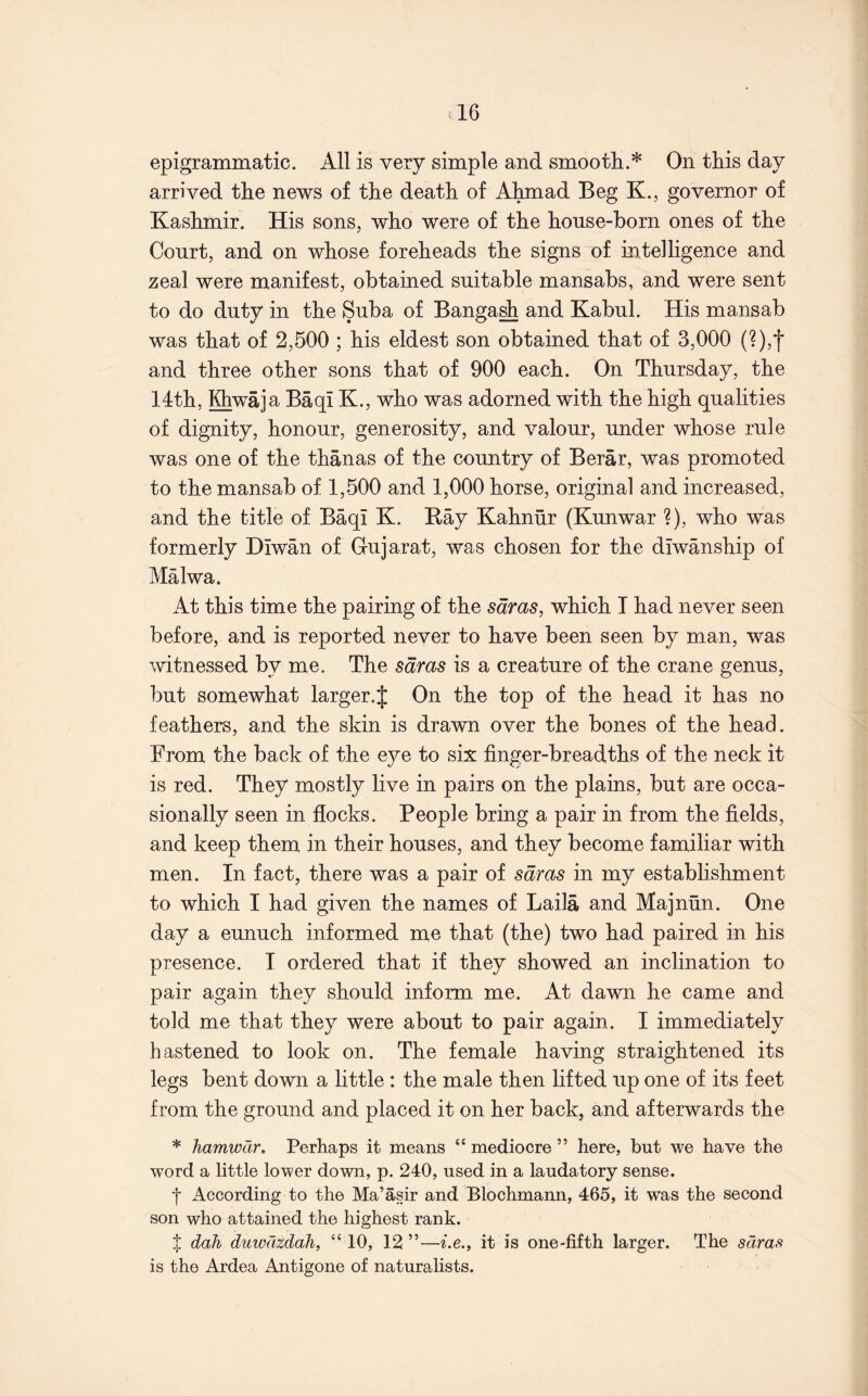 epigrammatic. All is very simple and smooth.* On this day arrived the news of the death of Ahmad Beg K., governor of Kashmir. His sons, who were of the house-horn ones of the Court, and on whose foreheads the signs of intelligence and zeal were manifest, obtained suitable mansabs, and were sent to do duty in the Suba of Banga^ and Kabul. His mansab was that of 2,500 ; his eldest son obtained that of 3,000 (?),*}■ and three other sons that of 900 each. On Thursday, the 14th, Khwaja Baqi K., who was adorned with the high qualities of dignity, honour, generosity, and valour, under whose rule was one of the thanas of the country of Berar, was promoted to the mansab of 1,500 and 1,000 horse, original and increased, and the title of Baqi K. Kay Kahnur (Kunwar ?), who was formerly Diwan of Gujarat, was chosen for the diwanship of Malwa. At this time the pairing of the sdras, which I had never seen before, and is reported never to have been seen by man, was witnessed by me. The sdras is a creature of the crane genus, but somewhat larger.J On the top of the head it has no feathers, and the skin is drawn over the bones of the head. From the back of the eye to six finger-breadths of the neck it is red. They mostly live in pairs on the plains, but are occa- sionally seen in flocks. People bring a pair in from the fields, and keep them in their houses, and they become familiar with men. In fact, there was a pair of sdras in my establishment to which I had given the names of Laila and Majnun. One day a eunuch informed me that (the) two had paired in his presence. I ordered that if they showed an inclination to pair again they should inform me. At dawn he came and told me that they were about to pair again. I immediately hastened to look on. The female having straightened its legs bent down a little : the male then lifted up one of its feet from the ground and placed it on her back, and afterwards the * Tiamwdr. Perhaps it means “ mediocre ” here, but we have the word a little lower down, p. 240, used in a laudatory sense. t According to the Ma’asir and Blochmann, 465, it was the second son who attained the highest rank. t dah duwdtdali, “10, 12”—^.e., it is one-fifth larger. The sdras is the Ardea Antigone of naturalists.