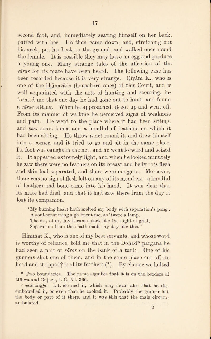 second foot, and, immediately seating himself on her back, paired with her. He then came down, and, stretching out his neck, put his beak to the ground, and walked once round the female. It is possible they may have an egg and produce a young one. Many strange tales of the affection of the sdras for its mate have been heard. The following case has been recorded because it is very strange. Qiyam K., who is one of the khanazads (houseborn ones) of this Court, and is well acquainted with the arts of hunting and scouting, in- formed me that one day he had gone out to hunt, and found a sdras sitting. When he approached, it got up and went off. From its manner of walking he perceived signs of weakness and pain. He went to the place where it had been sitting, and saw some bones and a handful of feathers on which it had been sitting. He threw a net round it, and drew himself into a corner, and it tried to go and sit in the same place. Its foot was caught in the net, and he went forward and seized it. It appeared extremely light, and when he looked minutely he saw there were no feathers on its breast and belly : its flesh and skin had separated, and there were maggots. Moreover, there was no sign of flesh left on any of its members : a handful of feathers and bone came into his hand. It was clear that its mate had died, and that it had sate there from the day it lost its companion. “ My burning heart hath melted my body with separation’s pang ; A soul-consuming sigh burnt me, as ’twere a lamp. The day of my joy became black like the night of grief, Separation from thee hath made my day like this.” Himmat K., who is one of my best servants, and whose word is worthy of reliance, told me that in the Dohad* pargana he had seen a pair of sdras on the bank of a tank. One of his gunners shot one of them, and in the same place cut off its head and strippedf it of its feathers (?). By chance we halted * Two boundaries. The name signifies that it is on the borders of Malwa and Gujaru, I. G. XL 366. t vdk sdkht. Lit. cleaned it, which may mean also that he dis- embowelled it, or even that he cooked it. Probably the gunner left the body or part of it there, and it was this that the male circum- ambulated. 2