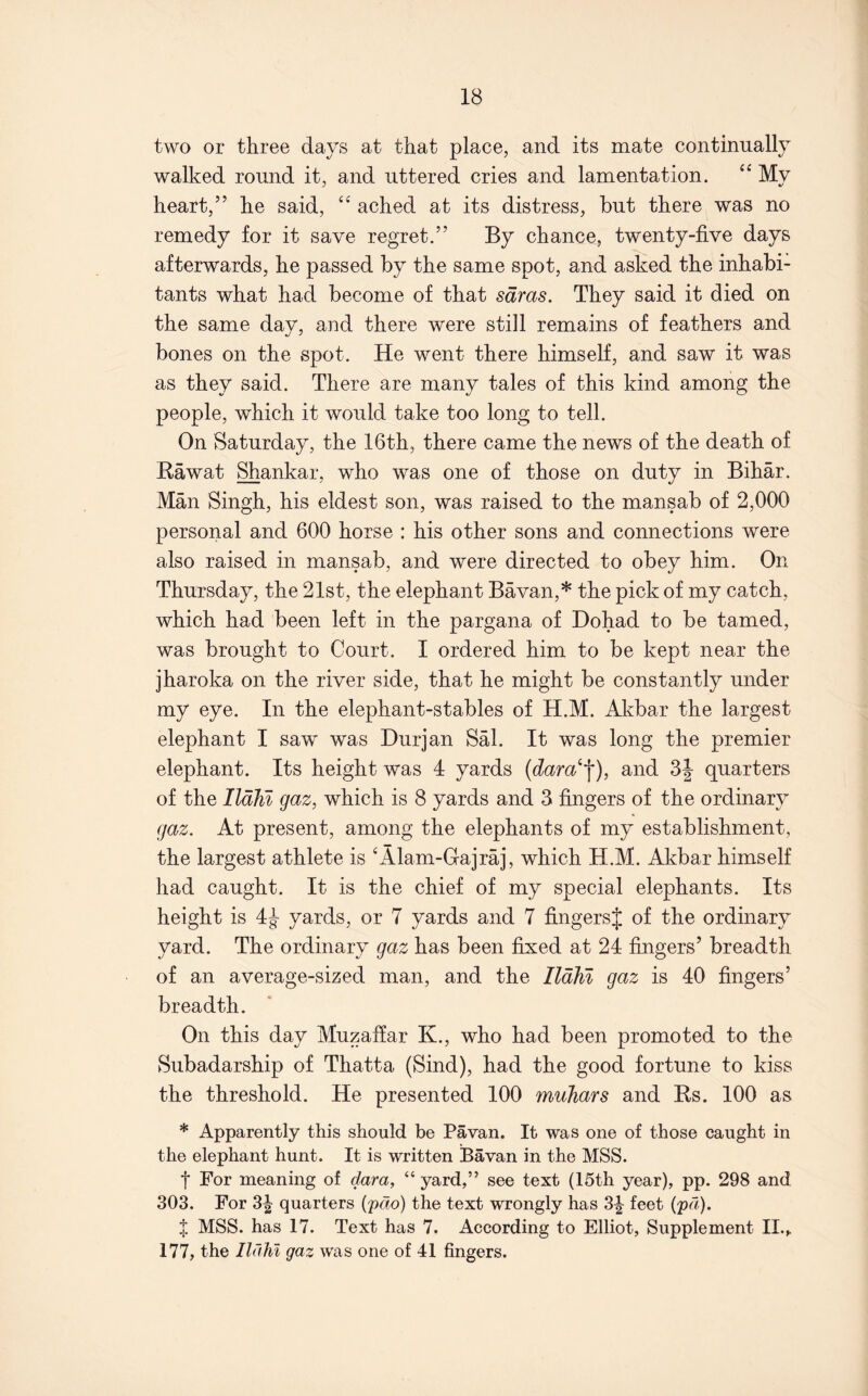 two or three days at that place, and its mate continually walked round it, and uttered cries and lamentation. “ My heart,” he said, “ ached at its distress, but there was no remedy for it save regret.” By chance, twenty-five days afterwards, he passed by the same spot, and asked the inhabi- tants what had become of that sdras. They said it died on the same day, and there were still remains of feathers and bones on the spot. He went there himself, and saw it was as they said. There are many tales of this kind among the people, which it would take too long to tell. On Saturday, the 16th, there came the news of the death of Kawat Shankar, who was one of those on duty in Bihar. Man Singh, his eldest son, was raised to the mansab of 2,000 personal and 600 horse : his other sons and connections were also raised in mansab, and were directed to obey him. On Thursday, the 21st, the elephant Bavan,* the pick of my catch, which had been left in the pargana of Dohad to be tamed, was brought to Court. I ordered him to be kept near the jharoka on the river side, that he might be constantly under my eye. In the elephant-stables of H.M. Akbar the largest elephant I saw was Durjan Sal. It was long the premier elephant. Its height was 4 yards and 3J quarters of the IlaM gaz, which is 8 yards and 3 fingers of the ordinary gaz. At present, among the elephants of my establishment, the largest athlete is ‘Alam-Gajraj, which H.M. Akbar himself had caught. It is the chief of my special elephants. Its height is 4^ yards, or 7 yards and 7 fingersj of the ordinary yard. The ordinary gaz has been fixed at 24 fingers’ breadth of an average-sized man, and the IlaM gaz is 40 fingers’ breadth. On this day Muzaffar K., who had been promoted to the Subadarship of Thatta (Sind), had the good fortune to kiss the threshold. He presented 100 muhars and Ks. 100 as * Apparently this should be Pavan. It was one of those caught in the elephant hunt. It is written Bavan in the MSS. t For meaning of dara, “ yard,” see text (15th year), pp. 298 and 303. For 3| quarters (pdo) the text wrongly has 3|- feet (pd). f MSS. has 17. Text has 7. According to Elliot, Supplement II., 177, the Ildlil gaz was one of 41 fingers.