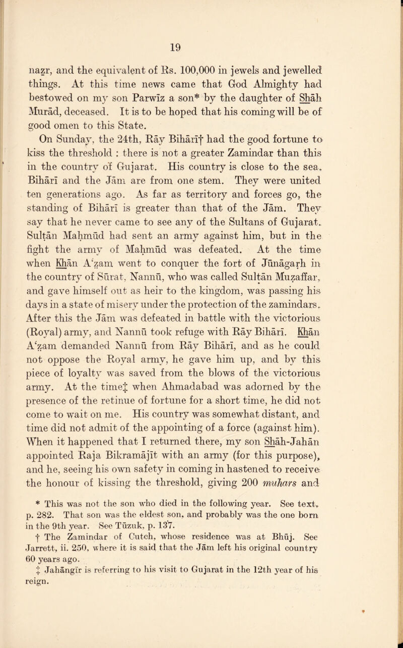 nazr, and the equivalent of Rs. 100,000 in jewels and jewelled things. At this time news came that God Almighty had bestowed on my son Parwiz a son* by the daughter of Shah Murad, deceased. It is to be hoped that his coming will be of good omen to this State. On Sunday, the 24th, Ray Biharif had the good fortune to kiss the threshold : there is not a greater Zamindar than this in the country of Gujarat. His country is close to the sea. Bihari and the Jam are from one stem. They were united ten generations ago. As far as territory and forces go, the standing of Bihari is greater than that of the Jam. They say that he never came to see any of the Sultans of Gujarat., Sultan Mahmud had sent an army against him, but in the fight the armv of Mahmud was defeated. At the time when Khan A'zam went to conquer the fort of Junagarh in the country of Surat, Nannu, who was called Sultan Muzaffar, and gave himself out as heir to the kingdom, was passing his days in a state of misery under the protection of the zamindars.. After this the Jam was defeated in battle with the victorious (Royal) army, and Nannu took refuge with Ray Bihari. Khan A'zam demanded Nannu from Ray Bihari, and as he could not oppose the Royal army, he gave him up, and by this piece of loyalty was saved from the blows of the victorious army. At the timej when Ahmadabad was adorned by the presence of the retinue of fortune for a short time, he did not come to wait on me. His country was somewhat distant, and time did not admit of the appointing of a force (against him). When it happened that I returned there, my son Shah-Jahan appointed Raja Bikramajit with an army (for this purpose), and he, seeing his own safety in coming in hastened to receive the honour of kissing the threshold, giving 200 muhars and * This was not the son who died in the following year. See text, p. 282. That son was the eldest son, and probably was the one born in the 9th year. See Tuzuk, p. 137. f The Zamindar of Cutch, whose residence was at Bhuj. See Jarrett, ii. 250, where it is said that the Jam left his original country 60 years ago. X Jahangir is referring to his visit to Gujarat in the 12th year of his reign. *