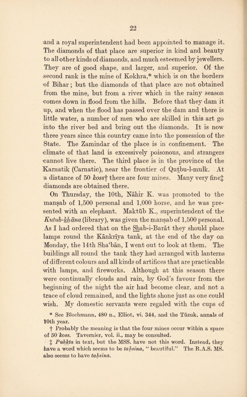 and a royal superintendent had been appointed to manage it. The diamonds of that place are superior in kind and beauty to all other kinds of diamonds, and much esteemed by jewellers. They are of good shape, and larger, and superior. Of the second rank is the mine of Kokhra,* which is on the borders of Bihar; but the diamonds of that place are not obtained from the mine, but from a river which in the rainy season €omes down in flood from the hills. Before that they dam it up, and when the flood has passed over the dam and there is little water, a number of men who are skilled in this art go into the river bed and bring out the diamonds. It is now three years since this country came into the possession of the State. The Zamindar of the place is in confinement. The climate of that land is excessively poisonous, and strangers cannot live there. The third place is in the province of the Karnatik (Carnatic), near the frontier of Qutbu-l-mulk. At a distance of 50 Jcoss'\ there are four mines. Many very finej diamonds are obtained there. On Thursday, the 10th, Nahir K. was promoted to the mansab of 1,500 personal and 1,000 horse, and he was pre- sented with an elephant. Maktub K., superintendent of the Kutuh-Midna (library), was given the mansab of 1,500 personal. As I had ordered that on the Shab-i-Barat they should place lamps round the Kankriya tank, at the end of the day on Monday, the 14th Sha‘ban, I went out to look at them. The buildings all round the tank they had arranged with lanterns of different colours and all kinds of artifices that are practicable with lamps, and fireworks. Although at this season there were continually clouds and rain, by God’s favour from the beginning of the night the air had become clear, and not a trace of cloud remained, and the lights shone just as one could wish. My domestic servants were regaled with the cups of * See Blochmann, 480 n., Elliot, vi. 344, and the Tuzuk, annals of 10th year. •j* Probably the meaning is that the four mines occur within a space of 50 koss. Tavernier, vol. ii., may be consulted. X PuhJcta in text, but the MSS. have not this word. Instead, they have a word which seems to be iaiisina, “ beautiful.” The R.A.S. MS. also seems to have taJisina.