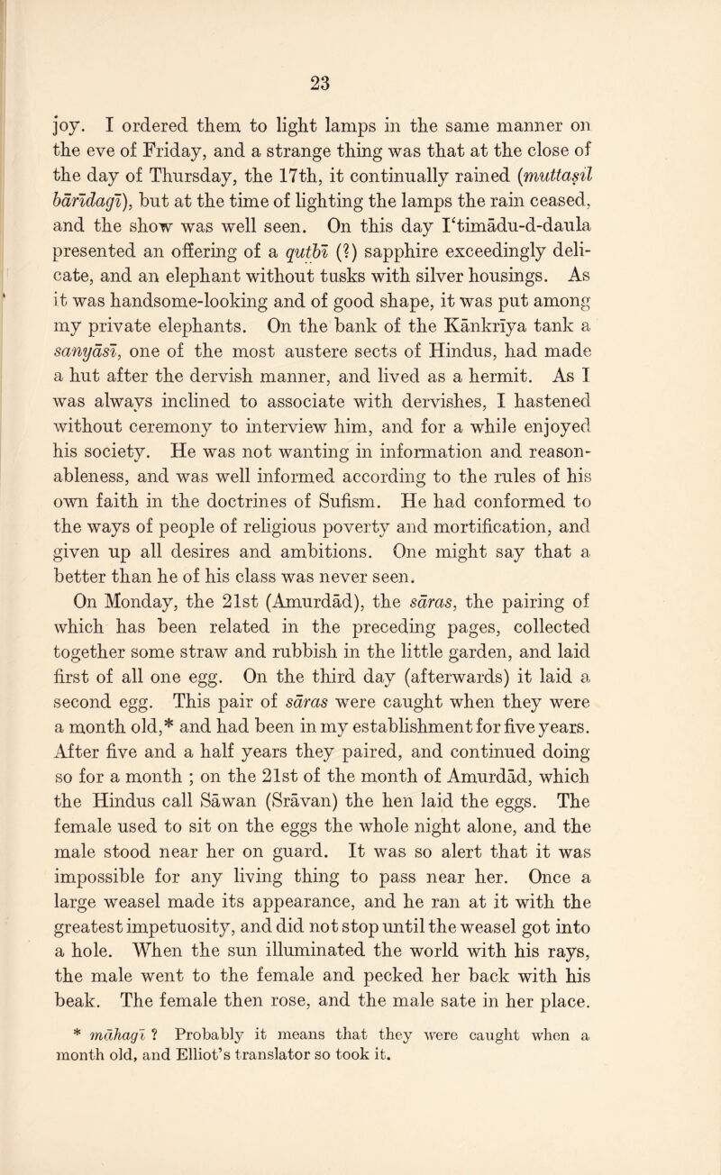 joy. I ordered them to light lamps in the same manner on the eve of Friday, and a strange thing was that at the close of the day of Thursday, the 17th, it continually rained (muttasil hdndagi), but at the time of lighting the lamps the rain ceased, and the show was well seen. On this day I^timadu-d-daula presented an offering of a quthl (?) sapphire exceedingly deli- cate, and an elephant without tusks with silver housings. As it was handsome-looking and of good shape, it was put among my private elephants. On the bank of the Kankriya tank a sanydsi, one of the most austere sects of Hindus, had made a hut after the dervish manner, and lived as a hermit. As I was always inclined to associate with dervishes, I hastened without ceremony to interview him, and for a while enjoyed his society. He was not wanting in information and reason- ableness, and was well informed according to the rules of his own faith in the doctrines of Sufism. He had conformed to the ways of people of religious poverty and mortification, and given up all desires and ambitions. One might say that a better than he of his class was never seen. On Monday, the 21st (Amurdad), the sdras, the pairing of which has been related in the preceding pages, collected together some straw and rubbish in the little garden, and laid first of all one egg. On the third day (afterwards) it laid a second egg. This pair of sdras were caught when they were a month old,* and had been in my establishment for five years. After five and a half years they paired, and continued doing so for a month ; on the 21st of the month of Amurdad, which the Hindus call Sawan (Sravan) the hen laid the eggs. The female used to sit on the eggs the whole night alone, and the male stood near her on guard. It was so alert that it was impossible for any living thing to pass near her. Once a large weasel made its appearance, and he ran at it with the greatest impetuosity, and did not stop until the weasel got into a hole. When the sun illuminated the world with his rays, the male went to the female and pecked her back with his beak. The female then rose, and the male sate in her place. * mdhagi ? Probably it means that they were caught when a month old, and Elliot’s translator so took it.