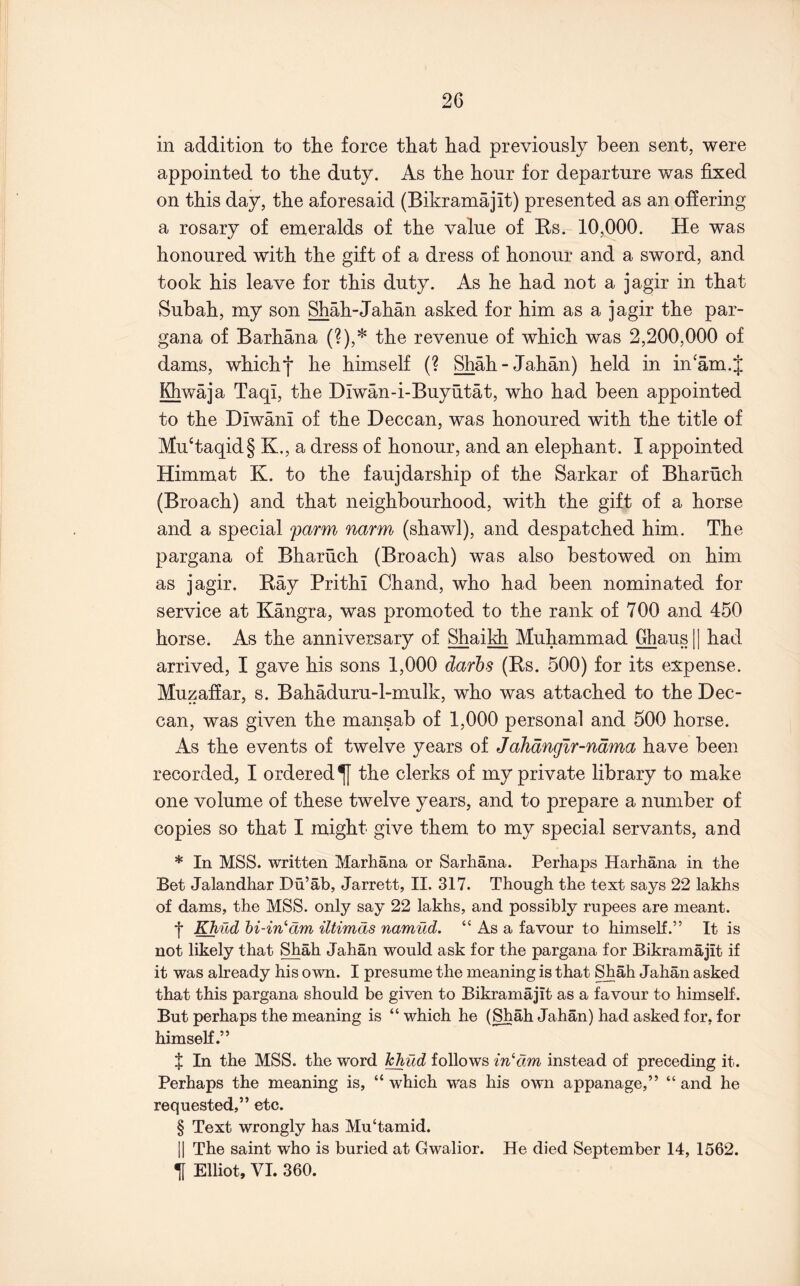 in addition to the force that had previously been sent, were appointed to the duty. As the hour for departure was fixed on this day, the aforesaid (Bikramajit) presented as an offering a rosary of emeralds of the value of Ks. 10,000. He was honoured with the gift of a dress of honour and a sword, and took his leave for this duty. As he had not a jagir in that Subah, my son Shah-Jahan asked for him as a jagir the par- gana of Barhana (?),* the revenue of which was 2,200,000 of dams, which*j* he himself (? Shah-Jahan) held in in'am.J Khwaja Taqi, the Diwan-i-Buyutat, who had been appointed to the Diwani of the Deccan, was honoured with the title of Mu‘taqid§ K., a dress of honour, and an elephant. I appointed Himmat K. to the faujdarship of the Sarkar of Bharuch (Broach) and that neighbourhood, with the gift of a horse and a special farm narm (shawl), and despatched him. The pargana of Bharuch (Broach) was also bestowed on him as jagir. Ray Prithi Chand, who had been nominated for service at Kangra, was promoted to the rank of 700 and 450 horse. As the anniversary of Shaikh Muhammad Ghaus H had arrived, I gave his sons 1,000 darhs (Rs. 500) for its expense. Muzaffar, s. Bahaduru-l-mulk, who was attached to the Dec- can, was given the mansab of 1,000 personal and 500 horse. As the events of twelve years of JaJidnglr-ndma have been recorded, I ordered ^ the clerks of my private library to make one volume of these twelve years, and to prepare a number of copies so that I might give them to my special servants, and * In MSS. written Marhana or Sarhana. Perhaps Harhana in the Bet Jalandhar Du’ab, Jarrett, II. 317. Though the text says 22 lakhs of dams, the MSS. only say 22 lakhs, and possibly rupees are meant. I Khild hi-in^dm iltimds namud, “ As a favour to himself.” It is not likely that Shah Jahan would ask for the pargana for Bikramajit if it was already his own. I presume the meaning is that S^ah Jahan asked that this pargana should be given to Bikramajit as a favour to himself. But perhaps the meaning is “which he (Shah Jahan) had asked for, for himself.” X In the MSS. the word ]^ud follows in‘‘dm instead of preceding it. Perhaps the meaning is, “ which was his own appanage,” “ and he requested,” etc. § Text wrongly has Mu‘tamid. II The saint who is buried at Gwalior. He died September 14, 1562. Tl Elliot, VI. 360.